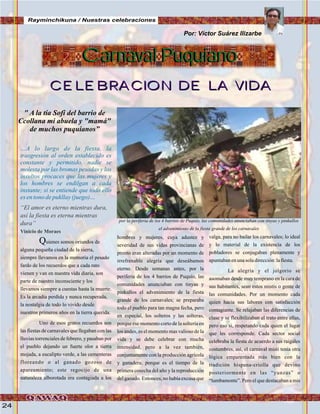 24
…A lo largo de la fiesta, la
trasgresión al orden establecido es
constante y permitido, nadie se
molesta por las bromas pesadas y los
insultos procaces que las mujeres y
los hombres se endilgan a cada
instante; si se entiende que todo ello
esentonodepukllay(juego)…
“El amor es eterno mientras dura,
así la fiesta es eterna mientras
dura”
Vinicio de Moraes
Quienes somos oriundos de
alguna pequeña ciudad de la sierra,
siempre llevamos en la memoria el pesado
fardo de los recuerdos que a cada rato
vienen y van en nuestra vida diaria, son
parte de nuestro inconsciente y los
llevamos siempre a cuestas hasta la muerte.
Es la arcadia perdida y nunca recuperada,
la nostalgia de todo lo vivido desde
nuestros primeros años en la tierra querida.
Uno de esos gratos recuerdos son
las fiestas de carnavales que llegaban con las
lluvias torrenciales de febrero, y pasaban por
el pueblo dejando un fuerte olor a tierra
mojada, a eucalipto verde, a las cementeras
floreando o al ganado gozoso de
apareamiento; este regocijo de una
naturaleza alborotada era contagiada a los
Carnaval PuquianoCarnaval Puquiano
CELEBRACION DE LA VIDACELEBRACION DE LA VIDA
Por: Víctor Suárez Ilizarbe
hombres y mujeres, cuya adustez y
severidad de sus vidas provincianas de
pronto eran alteradas por un momento de
irrefrenable alegría que deseábamos
eterno. Desde semanas antes, por la
periferia de los 4 barrios de Puquio, las
comunidades anunciaban con tinyas y
pinkullos el advenimiento de la fiesta
grande de los carnavales; se preparaba
todo el pueblo para tan magna fecha, pero
en especial, los solteros y las solteras,
porque ese momento corto de la soltería en
los andes, es el momento mas valioso de la
vida y se debe celebrar con mucha
intensidad, pero a la vez también,
conjuntamente con la producción agrícola
y ganadera; porque es el tiempo de la
primera cosecha del año y la reproducción
del ganado. Entonces, no había excusa que
valga, para no bailar los carnavales; lo ideal
y lo material de la existencia de los
pobladores se conjugaban plenamente y
apuntabanenunasoladirección:lafiesta.
La alegría y el jolgorio se
asomaban desde muy temprano en la cara de
sus habitantes, sean estos mistis o gente de
las comunidades. Por un momento cada
quien hacia sus labores con satisfacción
contagiante. Se relajaban las diferencias de
clase y se flexibilizaban el trato entre ellas,
pero eso si, respetando cada quien el lugar
que les corresponde. Cada sector social
celebraba la fiesta de acuerdo a sus raigales
costumbres, así, el carnaval misti tenia otra
lógica emparentada más bien con la
tradición hispana-criolla que devino
posteriormente en las “yunzas” o
“tumbamonte”. Pero el que destacaban a mis
por la periferia de los 4 barrios de Puquio, las comunidades anunciaban con tinyas y pinkullos
el advenimiento de la fiesta grande de los carnavales
Rayminchikuna / Nuestras celebraciones
FotoCortesíadeGoogle
" A la tía Sofi del barrio de
Ccollana mi abuela y "mamá"
de muchos puquianos”
 