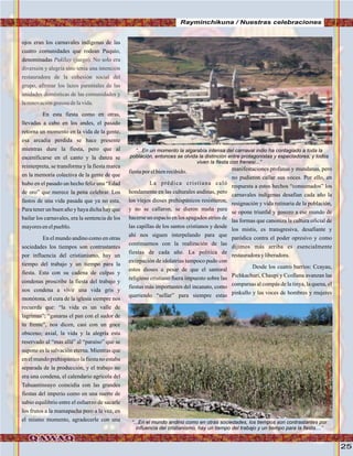 25
Rayminchikuna / Nuestras celebraciones
ojos eran los carnavales indígenas de las
cuatro comunidades que rodean Puquio,
denominadas
En esta fiesta como en otras,
llevadas a cabo en los andes, el pasado
retorna un momento en la vida de la gente,
esa arcadia perdida se hace presente
mientras dure la fiesta, pero que al
escenificarse en el canto y la danza se
reinterpreta, se transforma y la fiesta marca
en la memoria colectiva de la gente de que
hubo en el pasado un hecho feliz una “Edad
de oro” que merece la pena celebrar. Los
fastos de una vida pasada que ya no esta.
Para tener un buen año y haya dicha hay que
bailar los carnavales, era la sentencia de los
mayoresenelpueblo.
En el mundo andino como en otras
sociedades los tiempos son contrastantes
por influencia del cristianismo, hay un
tiempo del trabajo y un tiempo para la
fiesta. Esta con su cadena de culpas y
condenas proscribe la fiesta del trabajo y
nos condena a vivir una vida gris y
monótona, el cura de la iglesia siempre nos
recuerda que: “la vida es un valle de
lagrimas”; “ganaras el pan con el sudor de
tu frente”, nos dicen, casi con un goce
obsceno; axial, la vida y la alegría esta
reservado al “mas allá” al “paraíso” que se
supone es la salvación eterna. Mientras que
en el mundo prehispánico la fiesta no estaba
separada de la producción, y el trabajo no
era una condena, el calendario agrícola del
Tahuantinsuyo coincidìa con las grandes
fiestas del imperio como en una suerte de
sabio equilibrio entre el esfuerzo de sacarle
los frutos a la mamapacha pero a la vez, en
el mismo momento, agradecerle con una
Pukllay (juego). No solo era
diversión y alegría sino tenia una intención
restauradora de la cohesión social del
grupo, afirmar los lazos parentales de las
unidades domésticas de las comunidades y
larenovacióngozosadelavida.
fiestaporelbienrecibido.
La prédica cristiana caló
hondamente en las culturales andinas, pero
los viejos dioses prehispánicos resistieron,
y no se callaron, se dieron maña para
hacerse un espacio en los apagados atrios de
las capillas de los santos cristianos y desde
ahí nos siguen interpelando para que
continuemos con la realización de las
fiestas de cada año. La política de
extirpación de idolatrías tampoco pudo con
estos dioses a pesar de que el santoral
religioso cristiano fuera impuesto sobre las
fiestas más importantes del incanato, como
queriendo “sellar” para siempre estas
manifestaciones profanas y mundanas, pero
no pudieron callar sus voces. Por ello, en
respuesta a estos hechos “consumados” los
carnavales indígenas desafìan cada año la
resignación y vida rutinaria de la población,
se opone triunfal y gosozo a ese mundo de
las formas que canoniza la cultura oficial de
los mistis, es transgresiva, desafiante y
paródica contra el poder opresivo y como
dijimos más arriba es esencialmente
restauradorayliberadora.
Desde los cuatro barrios: Ccayau,
Pichkachuri, Chaupi y Ccollana avanzan las
comparsas al compás de la tinya, la quena, el
pinkullo y las voces de hombres y mujeres
“...En un momento la algarabía intensa del carnaval indio ha contagiado a toda la
población, entonces se olvida la distinción entre protagonistas y espectadores, y todos
viven la fiesta con frenesí...”
“...En el mundo andino como en otras sociedades, los tiempos son contrastantes por
influencia del cristianismo, hay un tiempo del trabajo y un tiempo para la fiesta....”
FotoJuanFranciscoTincopaCalleFotoJuanFranciscoTincopaCalle
 