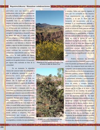 26
ataviados con sus mejores galas
multicolores, talco en la cara y serpentinas
al cuello, bailando y cantando canciones de
recorrido en un atipanakuy (competencia)
inacabable. Esta vez, los hombres y las
mujeres se igualan, pero se observa que las
mujeres llevan las riendas de la fiesta y son
las protagonistas por excelencia, con una
actitud de entrega sin culpa a su hombre
escogido. Lo importante es alcanzar la plaza
de armas, ahí está el centro del poder
polìtico, religioso y policial; además, están
las casas señoriales de los mistis quienes se
asomaban a sus balcones a observar con
desdén y algo de envidia la inmensa alegría
que levantaban las comparsas. Los más
viejos celebran las ocurrentes letras
compuestas especialmente para esa fecha,
que critica la mala gestión de alguna
autoridad importante o también las letras
pueden ser de agradecimiento a la autoridad
por alguna obra realizada en bien de la
comunidad.
En un momento la algarabía
intensa del carnaval indio ha contagiado a
toda la población, entonces se olvida la
distinción entre protagonistas y
espectadores y todos viven la fiesta con
frenesí. Da la impresión de que las
comparsas debido a la ingesta de abundante
a l c o h o l , p u e d a n c a e r e n u n a
desorganización y anarquia, pero no, la
fiesta tiene una estructura, unos elementos y
un orden, que a nuestros ojos son difíciles de
demostrar, porque no es un guión explícito y
consciente. Siempre quise indagar si existe
una reglamentación consciente o
conversada, sobre las diversas etapas de la
fiesta y no pude hallar nada al respecto, hay
cosas que pasan en el fragor de la fiesta y no
se sabe por qué, a pesar que tiene un sentido
moral, polìtico o religioso, hay algo
inconsciente que escapa a nuestra
racionalidad, en ese sentido la fiesta deviene
en enigmática y extraña a los ojos de propios
y extraños. Sobre este aspecto oigamos al
autor que nos acompaña en este trayecto:
“Esta argumentación nos permite una
conjetura, y es que la fiesta sea una
formación del inconsciente; esta es su
paradoja: si es completamente planeada y
colectiva, y no deja lugar a la espontaneidad
pierde su carácter de fiesta, para ser solo una
exhibición; mientras que, si algo escapa a la
consciencia de los participantes, es distinto.
Por esta razón al hablar del carnaval y de la
fiesta se evoca la locura, el caos, el
descontrol la alegría sin límites, y hasta la
muerte. Al ser la fiesta una formación del
inconsciente su naturaleza es imaginaria, la
creatividad emerge; pero también es
simbólica, pues las máscaras, el disfraz, cada
elemento tiene una significación y devela un
real”
Podría enumerar los diversos
cursos que toma la fiesta en todo su recorrido,
como las paradas que hacen en cada esquina;
en ellas, las comparsas hacen una ronda y el
“cargonte” con su esposa invita a todos para
hacer un brindis, se liba licor con graciosas y
delirantes palabras, siempre mirando al apu
mayor del pueblo y rociando algunas gotas a
la pachamama; animados y envalentonados
la comparsa marcha decidida a la toma de la
plaza de armas, y siempre cantando
canciones alusivas al amor, a la muerte, a lo
efímero que es la vida en la tierra y a la
abundancia de las cosechas. Se paran un
momento en los portales de la iglesia matriz,
y en un momento sacan de sus kipis
manzanas, duraznos, tunas, menbrilos, etc, y
comienzan a arrojar con inusual violencia a
las puertas de la iglesia, muchos mistis y
forasteros miran atónitos y no encuentran
una explicación racional de lo que están
viendo, dicen: “estos indios se descargan con
la casa de Dios, eso es sacrilegio, es una
vergüenza, las autoridades debieran prohibir
estas salvajadas”, dicen con estupor y cólera.
Al sétimo día, después de terminada la fiesta,
Rayminchikuna / Nuestras celebraciones
Retamas en los campos de Puquio, y en
el fondo el Valle de Santa Cruz
El árbol de la tara, apreciada por sus
propiedades antibióticas
 