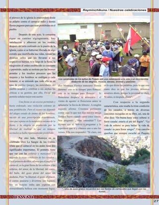 27
el párroco de la iglesia la emprenderá desde
su púlpito contra el carnaval indio y demás
fiestas paganas para que sean prohibidas en el
pueblo.
Después de este acto, la comparsa
sigue su camino sigzagueante, hay
satisfacción y alborozo en los rostros,
después del acto realizado en la puerta de la
iglesia, como si se hubieran liberado de algo
extraño que mortificaba sus vidas, toman las
diversas calles que los llevaran a sus
respectivos barrios. A lo largo de la fiesta, la
trasgresión al orden establecido es constante
y permitido, nadie se molesta por las bromas
pesadas y los insultos procaces que las
mujeres y los hombres se endilgan a cada
instante; si se entiende que todo ello es en
tono de
Por otro lado, Montoya en su
celebrado libro La Sangre de los Cerros,
relata que el carnaval en los andes tiene dos
significados importantes. El primero, tiene
que ver con las
pukllay (juego), las autoridades del
pueblo aceptan y celebran a sus anchas las
críticas a su gestión, por ello, Freud nos
permiteseñalarmejoresteaserto:
Una fiesta es un exceso permitido y
hasta ordenado, una violación solemne de
una prohibición. Pero el exceso no depende
del alegre estado de ánimo de los hombres,
nacido de una prescripciòn determinada,
sino que reposa en la naturaleza misma de la
fiesta, y la alegría es producida por la
libertad de realizar lo que en tiempos
normales sehallarigurosamenteprohibido
solteras y manzanas , y
segundo la triste condición de los casados .
En el primero de ellos, afirma que el puqllay o
carnaval, es la gran fiesta de los solteros y las
solteras, del amor, de la libertad, del canto,
del baile, del gozo pleno del amor sin
ataduras, Pero “la libertad, el gozo, el placer,
el cantar, pasearse y divertirse son fugaces,
hay un huayno indio que expresa con
extraordinaria belleza este momento fugaz,
dice Montoya: Florece manzano/ florece
durazno/ este es tu tiempo/ para florecer/
este es tu tiempo para florecer/ . Si
florecieras después/ te arrancaria / el
viento de agosto/ si florecieras antes/ te
aplastaría/ la lluvia de febrero/. A renglón
seguido afirma: Creemos pertinente
contar aquí lo que nos dijo nuestra amiga
Tomasa Sayre cuando cantó estos versos.
Nos preguntó: ¿“Han entendido”? Les
dijimos que sí. Volvió a preguntar y le
repetimos que sí y citamos uno a uno los
versos. Ella nos respondió: “Sí claro, eso
es lo que dicen las palabras, pero lo que este
canto dice es que los jóvenes debemos
amarnos ahora, porque la juventud no dura.
Niantes,nidespués,ahora”.
Con respecto a la segunda
característica, este resalta la triste condición
de los casados, a través de diversas
canciones recogidas en su libro, así, una de
ellas dice: “En buena hora/ estoy soltera/ si
fuera casada/ estaría al pie del fogón”. “La
vida de soltero/ es para bailar/ la vida de
casado/ es para llorar sangre”. Una canciòn
quechua que siempre escuché en Puquio,
Rayminchikuna / Nuestras celebraciones
FotoCortesíadeGoogle
Los caranvales de los ayllus de Puquio son una celebración a la vida y un incontenible
desborde de las alegrías, música, danzas, bromas y pasiones
“...Uno de esos gratos recuerdos son las fiestas de carnavales que llegan con las
lluvias.....”
FotoJuanFranciscoTincopaCalle
 