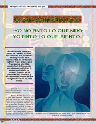 30
Qillqanchikkuna / Nuestros dibujos.....
Hernán Román, destacado
pintor de Otavalo, Ecuador,
busca con su arte, una forma
de recuperación de la
espiritualidad del ser humano.
Habla de lo que él considera
la verdadera identidad,
resultado de la integración
entre la parte biológica y la
parte espiritual del ser
humano. Otavalo, es un
pueblo kichwa muy vital, y
esta entrevista demuestra que
su vigencia cultural no tiene
límites.
“Si el ser humano es coherente en lo que piensa, siente y hace, automáticamente está
viviendo su verdadera identidad”
QAWAQ.- Cómo se siente como
pintor, cuál es su historia, como se llega a
ubicarenestaactividad.
Hernán Román.- Buenos días, es
un gusto poder conversar a través de esta
entrevista, con un país como el Perú. Para
plantear como es mi inicio, o por qué decido
a hacer este tipo de pintura, debo decir que
nace de algo muy profundo, y creo que la
sociedad necesita: A través de mi pintura yo
quiero plantear que lo que necesita nuestra
sociedad es conocer nuestra verdadera
identidad. Y para conocer nuestra verdadera
identidad automáticamente tenemos que
realmenteconocermosasímismos.
“YO NO PINTO LO QUE MIRO;
YO PINTO LO QUE SIENTO..”
“YO NO PINTO LO QUE MIRO;
YO PINTO LO QUE SIENTO..”
Entrevista con el pintor Hernán RománEntrevista con el pintor Hernán Román
FotoJuanFranciscoTincopaCalle
 
