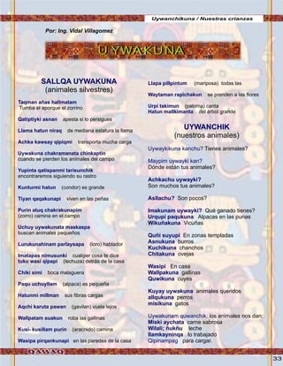 33
Uywanchikuna / Nuestras crianzas
U YWAKUNAU YWAKUNA
SALLQA UYWAKUNA
Taqman añas hallmatam
Qatiptiyki asnan
Llama hatun niraq
Achka kawsay qipiqmi
Uywakuna chakramanata chinkaptin
Yupinta qatispanmi tarisunchik
Kunturmi hatun
Tiyan qaqakunapi
Purin atuq chakrakunapim
Uchuy uywakunata maskaspa
Lurukunahinam parlaysapa
Imatapas nimusunki
tuku wasi qipapi
Chiki simi
Paqu uchuyllam
Hatunmi millman
Aqchi karuta pawan
Wallpatam suakun
Kusi- kusillam purin
Wasipa pirqankunapi
(animales silvestres)
Tumba el aporque el zorrino
apesta si lo persigues
de mediana estatura la llama
transporta mucha carga
cuando se pierden los animales del campo
encontraremos siguiendo su rastro
(condor) es grande
viven en las peñas
(zorro) camina en el campo
buscan animales pequeños
(loro) hablador
cualqier cosa te dice
(lechuza) detrás de la casa
boca malaguera
(alpaca) es pequeña
sus fibras cargas
(gavilan) vuela lejos
roba las gallinas
(aracnido) camina
en las paredes de la casa
Llapa pillpintum
Waytaman rapichakun
Urpi takimun
Hatun mallkimanta
UYWANCHIK
Uywaykikuna kanchu?
Maypim uywayki kan?
Achkachu uywayki?
Asllachu?
Imakunam uywayki?
Urqupi paqukuna
Wikuñakuna
Quñi suyupi
Asnukuna
Kuchikuna
Chitakuna
Wasipi
Wallpakuna
Quwikuna
Kuyay uywakuna
allqukuna
misikuna
Uywakunam quwanchik
Miski aychata
Wilali; ñukñu
llamkayninqa
Qipinampag
(mariposa) todas las
se prenden a las flores
(paloma) canta
del árbol grande
(nuestros animales)
Tienes animales?
Dónde están tus animales?
Son muchos tus animales?
Son pocos?
Qué ganado tienes?
Alpacas en las punas
Vicuñas
En zonas templadas
burros
chanchos
ovejas
En casa
gallinas
cuyes
animales queridos
perros
gatos
: los animales nos dan:
carne sabrosa
leche
lo trabajado
para cargar.
Por: Ing. Vidal Villagomez
 