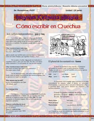 34
Los sufijos independientes - pas y taq
Los sufijos -pas y –taq son sufijos que, de alguna
forma podrían ser vistos como opuestos. El primero tiene un
valor aditivo muy similar al que en castellano tienen las
particulas y o también. Por ejemplo, puede verse la oración
siguiente:
Chay warmi-m tusu-n taki-n-pas
Esa mujer-val baila-3per canta-3era- aditivo
Esa mujer canta y baila
-pas se puede usar también para construir sujetos compuestos
como en Carlos Natipas, que significa “Carlos y Nati”.
Por su parte, el sufijo -taq puede ser traducido al
castellano como o, pero, por otro lado. Por ello, se le llama
sufijo contrastivo y su uso puede ser visto en esta oración:
Chay warmi-m tusu-n taki-n-taq
Esa mujer-val baila-3per canta-3era- contrastivo
Esa mujer canta o baila
En las interrogaciones, este sufijo también puede ser
usado como un medio para enfatizar más nuestra pregunta. Ello
se aprecia en el siguiente ejemplo:
May-manta-taq ka-nki?
dónde-de-contrastivo ser-2per
¿De dónde eres?
La negación
La negación se hace en quechua empleando la partícula
mana, acompañada del validador –m, que significa “no”. Esta
partícula se emplea en juego con un sufijo, -chu, que debe
acompañar al elemento negado. Ello es explicado con los
siguientes ejemplos:
Mana-m yachachiq-chu ka-ni
No-validador profesor-NEG ser-1per
No soy profesor
Mana-m muna-ni-chu
No-validador querer-1per- NEG
No quiero
De: Runasiminet. PUCP
Cómo escribir en QuechuaCómo escribir en Quechua
Imaynam Kichwata qillqanaImaynam Kichwata qillqana
Elpluraldelossustantivos–kuna
El plural en quechua es muy sencillo: se construye
aplicándole al sustantivo que se quiere pluralizar el sufijo
–kuna, sea cual sea la forma de la palabra, tal como se aprecia
en los ejemplos siguientes:
wasi ‘casa’ > wasi-kuna ‘casas’
allqu ‘perro’ > allqu-kuna ‘perros’
Es importante tener presente que el quechua no presenta
concordancia de número, como sí ocurre en castellano.
Efectivamente, si queremos decir ‘este perro’diremos kay allqu y
si queremos decir ‘estos perros’ diremos kay allqukuna y no
kaykunaallqukuna.
Wasi-y-kuna ‘mis casas’
Wasi-yki-kuna ‘tuscasas’
Wasi-n-kuna ‘sus casas(deél/deella)’
Otro asunto a recordar es que el plural solo se expresa una
vez. Cuando ya existe otra palabra que implica pluralidad, no se
usaelsufijo–kuna.Por ejemplo:
Cuando la palabra contiene un sufijo
posesivo, el sufijo –kuna se coloca después
de este. Por ejemplo:
Unidad 1 (IV parte)
Culunsi sutin.....
! tarikuwanchikpaqsi
qamuchkan !
Ñawsa qanra ah?
Runa siminchikuna / Nuestro Idioma ancestral
 