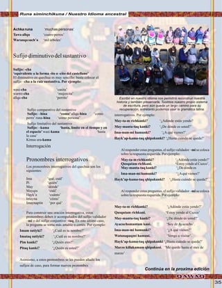 35
Runa siminchikuna / Nuestro Idioma ancestral
Achka runa ‘muchas personas’
Tawa allqu ‘cuatroperros’
Waranqa sach’a ‘milárboles’
Sufijodiminutivodelsustantivo
Sufijo: -cha
‘equivalente a la forma -ito o -cito del castellano’
El diminutivo en quechua es muy sencillo: basta colocar el
sufijo –cha a la raíz sustantiva. Por ejemplo:
wasi-cha ‘casita’
warmi-cha ‘mujercita’
allqu-cha ‘perrito’
Sufijo comparativo del sustantivo
Sufijo: –hina ‘como’ allqu-hina ‘como
perro’ runa-hina ‘como persona’
Sufijo limitativo del sustantivo
Sufijo: –kama ‘hasta, límite en el tiempo y en
el espacio’ wasi-kama ‘hasta
la casa’
Kimsa ura-kama
Interrogación
Pronombres interrogativos
Los pronombres interrogativos del quechua son los
siguientes:
Ima ‘qué, cuál’
Pi ‘quién’
May ‘dónde’
Mayqin ‘cuál’
Hayk’a ‘cuánto’
Imayna ‘cómo’
Imaynaptin ‘por qué’
Para construir una oración interrogativa, estos
pronombres deben ir acompañados del sufijo validador
–mi o del sufijo conjuntivo –taq. En este último caso,
la pregunta se torna más amable o cortés. Por ejemplo:
Imam sutiyki? ‘¿Cuál es tu nombre?’
Imataq sutiyki? ‘¿Cuál es su nombre?’
Pim kanki? ‘¿Quién eres?’
Pitaq kanki? ‘¿Quién es usted?’
Asimismo, a estos pronombres se les pueden añadir los
sufijos de caso, para formar nuevos pronombes
interrogativos. Por ejemplo:
May-ta-m richkanki? ‘¿Adónde estás yendo?
May-manta-taq kanki? ‘¿De dónde es usted?’
Ima-man-mi hamunki? ‘¿A qué vienes?’
Hayk’ap-kama-taq qhipakunki? ‘¿Hasta cuándo se queda?’
Al responder estas preguntas, el sufijo validador –mi se coloca
sobrelarespuestarequerida.Por ejemplo:
May-ta-m richkanki? ‘¿Adónde estás yendo?’
Qusqutam richkani. ‘Estoy yendo al Cuzco’.
May-manta-taqkanki? ‘¿Dedóndees
Ima-man-mi hamunki? ‘¿Aquévienes?’
Hayk’ap-kama-taq qhipakunki? ‘¿Hasta cuándo se queda?’
Al responder estas preguntas, el sufijo validador –mi se coloca
sobrelarespuestarequerida.Por ejemplo:
May-ta-m richkanki? ‘¿Adónde estás yendo?’
Qusqutam richkani. ‘Estoy yendo al Cuzco’
May-manta-taq kanki? ‘¿De dónde es usted?’
Ayacuchomantam kani. ‘Soy de Ayacucho’.
Ima-man-mi hamunki? ‘¿A qué vienes?’
Watunapaqmi hamuni. ‘Vengo a visitar’.
Hayk’ap-kama-taq qhipakunki ‘¿Hasta cuándo se queda?’
Marzo killakamam qhipakuni. ‘Me quedo hasta el mes de
marzo’
Continúa en la proxima edición
Escribir en nuestro idioma nos permitirá reconstruir nuestra
historia y también preservarla. Tuvimos nuestro propio sistema
de escritura, pero aún queda un largo camino para su
recuperación, entretanto podemos usar la gramática latina.
Foto:CortesíadeGoogle
 