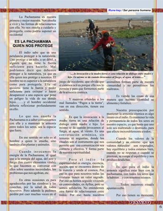 5
Runa kay / Ser persona humana
La Pachamama es nuestra
primera y mejor maestra. Nos enseña
a vivir y las formas de relacionarnos
con ella. No nos enseña a cuidarla y
protegerla, como podria suponer un
occidental
El indio sabe que es una
petulancia proteger a la naturaleza.
Uno protége a un niño, a un débil, a
alguién que no tiene la fuerza
suficiente para hacerlo. Mal
podríamos decir que debemos
proteger a la naturaleza, ya que es
ella quien nos protége a nosotros. El
hombre no es superior a la naturaleza
como para protegerla. Ella -si
quisiera- tiene la fuerza y poder
suficiente para extirpar o hacer
desaparecer a una especie que pone
en peligro la vida de sus demás
hijos……..y el hombre occidental
debería reflexionar profundamente
enello.
Lo que nos enseña la
Pachamama es a saber comunicarnos
con ella y a mantener la armonía
entre todos los seres, sea la especie
quefuere.
En ese sentido no solo es al
hombre a quien le enseña, sino
tambiénalasplantasy animales.
Cuando invocamos la
energía de la Pachamama, al igual
que a la energía del agua, del aire y
fuego (los cuatro elementos vitals),
lo que hacemos es conversar con
ellos sobre nuestras necesidades, los
problemasquenos agobian,etc.
En otras ocasiones es para
agradecerles por las siembras y las
cosechas, por la salud de todos
nosostros. Pero además le pedimos
perdón por caer muchas veces en el
juego de occidente, que olvida que
si estamos acá es porque ella nos lo
permite y para que formemos parte
delaarmoníacosmica.
Y nuestras ofrendas o los
mal llamados “Pagos a la tierra”,
van en esa dirección, tienen ese
sentido.
Es que la invocación a la
madre tierra es una relación de
diálogo entre madre e hijo. Lo
mismo se da cuando invocamos al
fuego, al agua, al viento. Es una
conversación armónica, sin
temores ni angustias, donde los
rituales son el instrumento que nos
permite que esa comunicación sea
correcta y efectiva. Y forma parte
denuestraespiritualidad.
P a r a e l i n d i o l a
espiritualidad es energía, escencia,
acción, que se encuentra dentro de
la materia y unida al cosmos. Por
eso es que para nosotros todas las
criaturas tienen un valor sagrado.
Por eso es hemos seguido viviendo
en comunidades, en Ayllus, pore so
somos solidarios. No entendemos
otra forma de relacionarnos entre
todos. Por eso hasta nuestros
ES LA PACHAMAMA
QUIEN NOS PROTEGE
animalitos forman parte de nuestra
comunidad y no permitimos los
maltratos.
Es viendo las cosas de esa
manera que nuestra identidad se
alimentayfortalice.
Nuestra preocupación por
mantener la armonía cósmica es algo
innato en el indio. Es mantener la vida
y permanencia de todos los seres en
nuestro espacio, ya que basta que uno
solo sea maltratado o destruido, para
queafecteinexorablementeatodos.
Cuando los valores de la
comunidad y su entorno -que son
valores naturales- son respetados,
hay equilibrio y todos estamos bien,
cuando no se respetan o cuando se
pisotean, se rompe el equilibrio y nos
producedesdichas.
Es que para el indio la
armonía significa estar bien con la
pachamama, con todos los seres que
lahabitan…yconnosotros mismos.
….Todos nuestros rituals
apuntanaello.
Por eso tienen su momento,
‘.....la invocación a la madre tierra es una relación de diálogo entre madre e
hijo. Lo mismo se da cuando invocamos al fuego, al agua, al iento....”
.Foto:ErnestoJiménez,“Yanajaca”
 