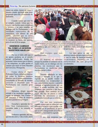 6
Runa kay / Ser persona humana
tienen un orden, tienen un ritmo y
nuestro estado spiritual debe estar
preparado para ello, al momento de
realizarlo.
Cuando vemos que esto no
se cumple, cuando vemos que los
rituales son hechos para complacer
a terceros y no para entablar un
diálogo con la Pachamama y las
entidades espirituales de la
naturaleza, con dinero de por
medio, sabemos que es como
arrojar una antorcha de fuego al río.
Si tocamos su llama nos quema,
peroalcaeralríose apaga.
Por eso el indio sabe que si
no quiere perderse en el mundo
actual, globalizado, donde las
personas valen menos que el dinero
y las máquinas, no debe perder el
camino que trazó el Gran Hacedor
delUniverso,Wiraqocha.
Como diría el Yatiri
Policarpo Flores, debemos caminar
tal como lo hicieron nuestros
abuelos, con el mismo sentimiento,
escuchando al llamado de nuestro
corazón y dejando que la
Pachamama sea nuestra gran
maestra.
Debemos dirigir nuestra
mirada a las montañas sagradas y
seguir su ejemplo. Son Fuertes y
allí descansa el alma de nuestros
abuelosquienesnos protegen.
Escuchar y aprender de los
ríos. Son transparentes, no
esconden nada y su corazón es
limpio.
Debemos aprender del Sol,
que nos da calory vida a todos; de la
Pachamama que nos cobija y da el
alimento.
Del viento…que nos
purificaatodos.
El hombre se enferma
porque ha perdido el contacto con la
madre tierra, ya no dialoga con las
plantas, sin reconocer que la
Pachamama es medicina para
nuestrocuerpoyalma.
Nuestra sabiduría es muy
antigua y sagrada. Y lo que es
sagrado no se puede vender ni
comercializar. La reciprocidad es
una característica nuestra y permite
expresar el agradecimiento por un
favor o ayuda recibida, por una
limpieza, una curación o por hacer
una ofrenda. Pero retribuir no es
pagar. No hay un precio o valor
pactado de antemano y que
condicionalaayudaquese solicita.
Por eso nos sorprende
cuando vemos que se cobra por una
ofrenda a la tierra o por ayudar a un
hermano en un problema; lo único
que se esta consiguiendo así es hacer
ordinarioymercantillosagrado.
Y eso, más temprano que
tarde hace daño, tanto al que da como
alquerecibe.
Lo más grave es que se
destruye nuestra propia espiritualidad
y, con la venta de nuestros rituales,
terminamos cayendo en la
enfermedad de los propios
occidentales.
DEBEMOS CAMINAR
TAL COMO LO HICIERON
NUESTROS ABUELOS
“...cuando vemos que los rituales son hechos para complacer a terceros y no para
entablar un diálogo con la Pachamama y las entidades espirituales de la naturaleza, con dinero de
por medio, sabemos que es como arrojar una antorcha de fuego al río...”
“Nuestra sabiduría es muy antigua y
sagrada. Y lo que es sagrado no se puede
vender ni comercializar. La reciprocidad es una
característica nuestra y permite expresar el
agradecimiento por un favor o ayuda recibida,
por una limpieza, una curación o por hacer una
ofrenda. Pero retribuir no es pagar...”
.Foto:ErnestoJiménez,“Yanajaca”.Foto:JuanFranciscoTincopaCalle
 