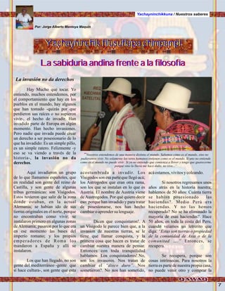 7
Por: Jorge Alberto Montoya Maquin
Yachayninchikkuna / Nuestros saberes
La invasión no da derechos
Hay Mucho que tocar. Yo
entiendo, muchos entendemos, por
el comportamiento que hay en los
pueblos en el mundo, hay algunos
que han tomado -quizás por que
perdieron sus raíces o no supieron
vivír-, el hecho de invadir. Han
invadido parte de Europa en algún
momento. Han hecho invasiones.
Pero nadie que invada puede crear
un derecho a ser posesionario de lo
que ha invadido: Es un simple pillo,
es un simple ratero. Felizmente -y
eso se va viendo a través de la
historia-, la invasión no da
derechos.
Aquí invadieron un grupo
de lo que llamamos españoles, que
en realidad son gente del reino de
Castilla, y son gente de algunas
tribus germánicas: son Visigodos.
Estos tuvieron que salir de la zona
donde estaban, en la actual
Alemania; se habían ido de sus
tierras originales en el norte, porque
no encontraban como vivir; se
instalaron primero en algunas zonas
deAlemania; pasaron por lo que era
en ese momento las bases del
imperio romano; y los propios
emperadores de Roma los
mandaron a España y allí se
instalaron.
Los que han llegado, no son
gente del mediterráneo -gente que
sí hace cultura-, son gente que esta
acostumbrada a invadir. Los
Visigodos son esa parte que llegó acá;
los Astrogodos que eran otra rama,
son los que se instalan en lo que es
Austria. El nombre de Austria viene
de Austrogodos. Por qué quiero decir
eso: porque han invadido y para tratar
de posesionarse, nos han hecho
cambiaroaprendersu lenguaje.
Dicen que conquistaron!. A
un Visigodo le parece bien que, a la
invasion de nuestras tierras, se le
tiene que llamar conquista, y la
primera cosa que hacen es tratar de
cambiar nuestra manera de pensar.
Entonces con toda tranquilidad
hablamos: Los conquistadores!.No,
son los invasores. Nos tratan de
cambiar el “disco duro”. Nos
sometieron?. No nos han sometido,
acáestamos,vivitosy coleando.
Si nosotros regresamos unos
años atrás en la historia nuestra;
hablemos de 50 años: Cuánta tierra
se habian posesionado las
haciendas?. Medio Perú era
haciendas. Y no las hemos
recuperado? No se ha eliminado la
mayoría de esas haciendas?. Hace
50 años, en toda la costa del Peru,
cuando veíamos un letrerito que
diga: “Estas son tierras o propiedad
de la comunidad de Asia o de la
comunitad ….” Entonces, se
recupera.
Se recupera, porque son
cosas intrínsecas. Para nosotros la
tierra es parte de nuestra propia casa,
no puede venir otro y comprar la
Yachayninchik filusufiapa chimpampiYachayninchik,filusufiapa chimpampi
La sabiduria andina frente a la filosofíaLa sabiduria andina frente a la filosofía
“Nosotros entendemos de una manera distinta el mundo. Sabemos cómo es el mundo, sino no
pudieramos vivir. No solamente los seres humanos entienen como es el mundo. Si uno no entiende
como es el mundo no puede vivir: Si yo no entiendo que comienza a llover y tengo que guarecerme
porque sino la lluvia me hace daño, no vivo...”
.Foto:JuanFranciscoTincopaCalle
 