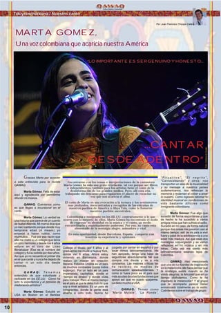 MARTA GOMEZ,
Una voz colombiana que acaricia nuestra América
Takiyninchikkuna / Nuestro canto
Foto:CortesíadeGoogle
Encontrarme con los temas e interpretaciones de la cantautora
Marta Gómez ha sido una grata revelación, tal vez porque ser libres
e independientes, también para los artístas tiene el costo de la
desinformación de los grandes medios. Pero, allí esta ella,
trabajando sin descanso para regalarnos el placer de escuchar su
voz que nos acaricia el alma.
El canto de Marta es una evocación a la ternura y los sentimientos
mas profundos, reencontrados y recogidos de las entrañas de
nuestros pueblos de America o Abya Yala, como la llamaron
nuestros pueblos ancestrales.
Colombiana e inmigrante en los EE.UU. contrariamente a lo que
ocurre con la mayoría de ellos, Marta Gómez ha encontrado el modo
de expresar su identidad en la música y el canto, un medio
extraordinario y espiritualmente poderoso. Por eso, su canto esta
alimentado de la nostalgia alegre, animadora y vital.
En esta oportunidad, desde Barcelona, España, comparte con
nosotros su experiencia y opiniones.
Gracias Marta por acceder
a esta entrevista para la revista
QAWAQ.
Marta Gómez: Feliz de estar
aquí y agradecida por permitirme
difundir mi música.
QAWAQ: Cuéntanos como
es que llegas a incursionar en el
canto.
Marta Gómez: La verdad es
una historia que parece de un cuento
de IsabelAllende. Mi mamá dice que
yo nací cantando porque desde muy
temprana edad (4 meses) yo
empecé a hacer ruidos, como
murmullos… Fue por esa razón que
ella me metió a un colegio que tenía
un coro hermoso y desde los 4 años
estuve en el coro del Liceo
Benalcázar (Ese es el nombre del
colegio) y fui su solista por diez años.
Así que yo no recuerdo el primer día
en el que canté y nunca he dejado de
cantar ni un solo día desde
entonces.
Q A W A Q : T e n e m o s
entendido de que estudiaste y
radicaste en los EE.UU. Cómo ha
sido tu experiencia y el proceso de
maduración artística?
Marta Gómez: Estudié en
USA en Boston en el Berklee
College of Music, por 4 años y al
graduarme me mudé a Nueva York,
donde viví 6 años. Ahora estoy
viviendo en Barcelona, donde
realizo un master en creación
literaria. Estados Unidos es un país
de muchos contrastes (como todos
supongo). Por un lado es un país
imperialista, capitalista, donde el
“tiempo es dinero” y donde vives
para trabajar. Pero al mismo tiempo
es el país al que le debo todo lo que
soy a nivel artístico. Es un país de
inmigrantes, donde la gente está
abierta a oírlo todo. Nunca fui
juzgada por cantar en español o por
tocar ritmos latinoamericanos. Me
han apoyado, tengo una base de
seguidores absolutamente fiel que
compra mis discos y va a mis
conciertos. Las mejores críticas las
he recibido de medios de
comunicación estadounidenses. Y
como si fuera poco es el país que
más ayudas da a las fundaciones que
apoyo así que no puedo quejarme.
Le debo mucho a USA.
QAWAQ: Temas como
“María Mulata”, “La Ronda”,
“ R i t u a l i t o s ” , “ E l n e g r i t o ” ,
“Carnavaleando” y otros; nos
transportan en alas de la musicalidad
y su mensaje a nuestros países
sudamericanos, nos refrescan la
memoria y reclaman el volver a amar
lo nuestro. Como lograste retomar tu
identidad musical en condiciones de
vida bastante difíciles como
inmigrante colombiana.
Marta Gómez: Fue algo que
sucedió de forma espontánea y que
de hecho le ha sucedido a varios
amigos míos que han sufrido el exilio.
Sucedió en mi caso, de forma natural
porque dos cosas me pasaron casi al
mismo tiempo: salí de mi país a vivir
fuera y pasé de la adolescencia a una
edad más madura. Así que esas dos
nostalgias convergieron y se vieron
reflejadas en mi música y en mis
letras. Cada vez me siento más
latinoamericana estando lejos de
Colombia.
QAWAQ: Has mencionado
que una de tus fuentes de inspiración
es la melancolía. Me hace pensar que
la nostalgia existe cuando se ha
vivido alegrías, la felicidad que en un
tiempo disfrutamos. Como te ha
inspirado la melancolía? Y el grupo
que te acompaña parece haber
armonizado totalmente en tu estilo.
Cuéntanos sobre el trabajo de grupo.
Por: Juan Francisco Tincopa Calle
“LO IMPORTANTE ES SER GENUINO Y HONESTO...
...CANTAR
DESDE ADENTRO”
10
 