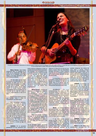 11
Marta Gómez: Qué lindas
preguntas! Mira, la nostalgia es el
motor de mi creatividad. Me gusta
pensar en la nostalgia como algo
alegre, no es algo depresivo, no es
una tristeza constante.
Es ese sabor que te dejan
en la boca y en el alma las vivencias
pasadas, el saber que viviste una
infancia que recuerdas como feliz,
al lado de tu familia, viendo el
paisaje de tu tierra. Ahora estas
lejos, y vives otras cosas
maravillosas pero te quedas con el
recuerdo de tu vida de antes y
quieres tener siempre un pié en tu
país.
El grupo de músicos con los
que trabajo hace 8 años es
maravilloso!! Les debo tanto!
Son increíbles músicos,
increíbles amigos y seres
humanos. Han sabido leer e
interpretar cada canción, han
sabido entender lo que necesita
cada historia y cada ritmo y siempre
han sabido anteponer la canción a
lo que ellos son como músicos, es
decir que de algún modo, la canción
es la que premia, la que sobresale
más allá de la voz misma, o del
talento o la magistralidad de cada
instrumento. Al final lo que
prevalece es la letra, la historia de
cada canción y nunca el ego de
cada músico.
QAWAQ: En la sociedad
globalizada de hoy, pareciera que
todos estamos obligados a imitar un
modelo dominante deshumanizado.
Sin embargo, haz levantado tu voz,
y la estas llevando a todo el mundo
con un mensaje de amor, paz y
armonía. Tus canciones son un
clamor por la libertad de nuestra
humanidad encarcelada. El amor
marca de comienzo a fin tus
composiciones. Consideras que las
personas deben tomar en cuenta a
sus sanos sentimientos mas que al
cinismo que se llama hoy
pragmatismo?
Marta Gómez: Gracias por
referirte a mi música con palabras
t a n l i n d a s ! S i ! C r e o q u e
definitivamente puede haber
música sin sarcasmo ni cinismo, lo
que sucede es que lo interesante de
la música es poder tener una gama
de artistas que expresen distintas
emociones. Te pongo el ejemplo de
los canta autores que a mí tanto me
gustan, de la música que dice algo,
como el caso de la voz de Mercedes
Sosa. Es maravillosa, las letras de
las canciones que interpretó son
muy fuertes pero aún así ella las
cantaba dulcemente, o con fuerza
pero nunca con agresividad.
Pero mira el caso de René
de Calle 13. Su voz es agresividad
pura y es igualmente valioso. Lo
hermoso es tenerlos a los dos o a
mil que cada uno exprese lo que
siente.
Yo he escogido cantar canciones
con poesía, sin malas palabras, sin
sarcasmos y me gusta porque se
adecua a mi tipo de voz que es muy
dulce y suave. Pero es maravilloso
también escuchar a otros músicos
cuyo tipo de voz es fuerte y potente y
por lo tanto pueden generar otro tipo
de emociones.
Lo importante es ser genuino
y honesto y cantar desde adentro. Lo
demás no importa, es adorno, es
forma. Pero si no tienes nada que
decir, no importa cómo lo cantes, no
transmitirás absolutamente nada.
Q A W A Q : E n t u s
composiciones hay como un feliz
encuentro entre lo tradicional y lo
moderno, y puede verse como las
creaciones musicales de los pueblos
de Colombia, Perú, Bolivia,
Argentina, Venezuela, se saludad
armoniosamente con el jazz por
ejemplo, sin perder su identidad e
integridad rítmica. Como vez las
creaciones musicales ancestrales en
nuestraAmérica?
Marta: La música folkórica
latinoamericana es maravillosa,
interminable, como sus bailes, como
su cultura, como sus lenguas. No
puede acabarse porque es tan real y
tan persistente como el sol mismo,
como el maíz, como el azúcar.
Y en este punto pienso
similar al punto anterior. Es tan rico
nuestro folklor que dá para todo. Si
quieres hacer música electrónica
mezclada con follklore, está bien. Si
quieres hacer jazz mezclado con
ritmos folklóricos, también. O si
quieres preservar los ritmos tal
cual eran y cantar música
tradicional, es maravilloso. Hay
espacio para todos y todo es un
aporte valiosísimo a la música y a
la tradición. A mí me ha tocado el
papel de componer, de hacer
canciones, de contar historias de
la gente que no tiene voz, que no
puede ser oída. Ese es mi reto.
QAWAQ: La música y el
canto es tal vez el medio de
comunicación mas antiguo de la
humanidad, y tal vez antes que el
habla misma. Será por eso que
nos conmueve hasta las entrañas.
Consideras posible que cantando
se pueda recuperar valores
perdidos, y nuestra propia
humanidad?
Marta: El canto es
fundamental. Escencial en la vida
de la gente. El arte es lo que nos
mantiene vivos como seres
humanos y lo que hace que no nos
hayamos extinguido como
especie. La voz humana tiene un
poder infinito que vá más allá de
las palabras. Creo firmemente en
eso y vivo por eso. Como creo en
que se puede cambiar el mundo a
través de nuestra voz una persona
a la vez.
QAWAQ: Cuentanos de
Colombia. Sigue siendo parte
indesligable de tu vida y de tu
canto pese a la lejania fisica?
Marta: Si. Me siento muy
colombiana, aunque con el
“...El canto es fundamental. Escencial en la vida de la gente. El arte es lo que nos mantiene vivos como seres humanos y lo que hace que no nos hayamos extinguido como especie.
La voz humana tiene un poder infinito que vá más allá de las palabras...”
Foto:ArchivopersonbaldeMartaGómez
Takiyninchikkuna / Nuestro canto
 