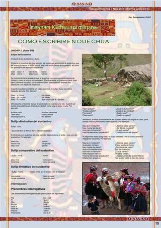 Imaynam Kichwuapi qillqana
Runasiminchik / Nuestro idioma ancestral
15
Sufijos del Sustantivo
El plural de los sustantivos –kuna
El plural en quechua es muy sencillo: se construye aplicándole al sustantivo que
se quiere pluralizar el sufijo –kuna, sea cual sea la forma de la palabra, tal como
se aprecia en los ejemplos siguientes:
wasi ‘casa’ > wasi-kuna ‘casas’
allqu ‘perro’ > allqu-kuna ‘perros’
Es importante tener presente que el quechua no presenta concordancia de
número, como sí ocurre en castellano. Efectivamente, si queremos decir ‘este
perro’ diremos kay allqu y si queremos decir ‘estos perros’ diremos kay
allqukuna y no kaykuna allqukuna.
Cuando la palabra contiene un sufijo posesivo, el sufijo –kuna se coloca
después de este. Por ejemplo:
Wasi - y - kuna ‘mis casas’
Wasi - yki – kuna ‘tus casas’
Wasi – n – kuna ‘sus casas’ (de él / de ella)
Otro asunto a recordar es que el plural solo se expresa una vez. Cuando ya
existe otra palabra que implica pluralidad, no se usa el sufijo –kuna. Por
ejemplo:
Achkha runa ‘muchas personas’
Tawa allqu ‘cuatro perros’
Waranqa sach’a ‘mil árboles’
Sufijo diminutivo del sustantivo
Sufijo: -cha
‘equivalente a la forma -ito o -cito del castellano’
El diminutivo en quechua es muy sencillo: basta colocar el sufijo –cha a la raíz
sustantiva. Por ejemplo:
wasi-cha ‘casita’
warmi-cha ‘mujercita’
allqu-cha ‘perrito’
Sufijo comparativo del sustantivo
Sufijo: –hina ‘como’
allqu-hina ‘como perro’
runa-hina ‘como persona’
Sufijo limitativo del sustantivo
Sufijo: –kama ‘hasta, límite en el tiempo y en el espacio’
wasi-kama ‘hasta la casa’
Kimsa ura-kama ‘hasta las tres’
Interrogación
Pronombres interrogativos
Los pronombres interrogativos del quechua son los siguientes:
Ima ‘qué, cuál’
Pi ‘quién’
May ‘donde’
Mayqin ‘cuál’
Hayk’a ‘cuánto’
Hayk’ap ‘cuándo’
Imayna ‘cómo’
Imaynampi ‘por qué’
Para construir una oración interrogativa, estos pronombres deben ir
acompañados del sufijo validador –mi o del sufijo conjuntivo –taq. En este
último caso, la pregunta se torna más amable o cortés. Por ejemplo:
Imam sutiyki? ‘¿Cuál es tu nombre?
’Imataq sutiyki? ‘¿Cuál es su nombre?’
Pim kanki? ‘¿Quién eres?’
Pitaq kanki? ‘¿Quién es usted?’
Asimismo, a estos pronombres se les pueden añadir los sufijos de caso, para
formar nuevos pronombres interrogativos. Por ejemplo:
May-ta-m richkanki? ‘¿Adónde estás yendo?’
May-manta-taq kanki? ‘¿De dónde es usted?’
Ima-man-mi hamunki? ‘¿A qué vienes?’
Hayk’ap-kama-taq qhipakunki? ‘¿Hasta cuándo se queda?’
Al responder estas preguntas, el sufijo validador –mi se coloca sobre la
respuesta requerida. Por ejemplo:
May-ta-m richkanki? ‘¿Adónde estás yendo?’
Qusqutam richkani. ‘Estoy yendo al Cuzco’.
May-manta-taq kanki? ‘¿De dónde es usted?’
Ayacuchomantam kani. ‘Soy de Ayacucho’.
Ima-man-mi hamunki? ‘¿A qué vienes?’
Watunapaqmi hamuni. ‘Vengo a visitar’.
Hayk’ap-kama-taq qhipakunki? ‘¿Hasta cuándo se queda?’Marzo
killakamam qhipakuni. ‘Me quedo hasta el mes de marzo’
COMO ESCRIBIR EN QUECHUACOMO ESCRIBIR EN QUECHUA
UNIDAD 2 (Parte VIII)
Foto:CortesíadeGoogle
Foto:CortesíadeGoogle
Por: Runasiminet. PUCP.
 