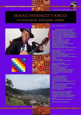 Lima, 13 de mayo del 2011
Cantor y guitarrista que nunca pedía
permiso para expresarse, comunicador
radiofónico innato, apasionado y principista,
promotor y animador cultural agudo, chispeante,
elocuente y ameno, incansable acopiador y
difusor de canciones, costumbres y tradiciones,
rebelde con causa y luchador infatigable por la
verdad y la justicia
claro y consecuente con tus ideas
perseverante hasta la terquedad
orgulloso hasta casi la soberbia
intransigente y sin medias tintas contra la
falsedad y la hipocresía
nunca te amilanó la adversidad
jamás bajaste la mirada ni la voz ante el abuso.
Creador prolífico y oportuno de canciones
siempre incisivas
chanka hasta los tuétanos,
talaverino, andahuaylino, apurimeño, andino y
quechua casi hasta el fanatismo
amigo querendón, compañero franco y hermano
solidario
soñador sin fronteras
siempre protagonista, nunca borrego.
Entre tanto desarraigado
preferiste volver a tu Talavera y a tu
Andahuaylas
quisiste ser profeta en tu tierra
darle voz a los campesinos
reivindicar nuestra lengua y nuestra cultura
construir una patria nueva con tu canto
abonar los sueños de justicia en el surco
campesino.
En tu incansable peregrinaje
en un recodo del camino
la noche oscureció tu mirada
rompió la cuerda de tu guitarra
y llevó tu cuerpo junto a los despojos de José
María
para que sigas cantando con el Gran Amauta
el aguerrido carnaval chanka
cuyo sonido, igual que tu voz
seguirá vibrando en miles de gargantas
para no apagarse jamás.
Esta gran tristeza por tu ausencia física
no destilará en nosotros una lágrima
ni provocará un sollozo, ni una queja.
Cantaremos en tu memoria y en tu homenaje
y nuestra voz se unirá con el latido indio y
chanka
hasta conquistar la dignidad regateada.
Hasta siempre, querido Isakucha.
ISAAC VIVANCO TARCO
TU VOZ NO SE APAGARÁ JAMÁS
Por: Leo Casas Ballón, colega, compañero, amigo, wawqi
Ayllunchikkuna / Nuestras comunidades
 