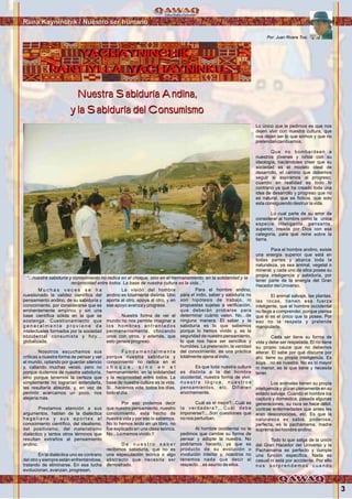 Nuestra Sabiduría Andina,
y la Sabiduría del Consumismo
Nuestra Sabiduría Andina,
y la Sabiduría del Consumismo
Por: Juan Rivera Tosi.
Runa Kayninchik / Nuestro ser humano
YACHAYNINCHIK,
RANTIYLLA YACHAYNINKU
YACHAYNINCHIK,
RANTIYLLA YACHAYNINKU
3
M u c h a s v e c e s s e h a
cuestionado la validez científica del
pensamiento andino, de su sabiduría y
conocimiento, por considerarse que es
eminentemente empírico y sin una
base científica sólida en la que se
sostenga. Cuestionamiento que
g e n e r a l m e n t e p r o v i e n e d e
intelectuales formados por la sociedad
occidental consumista y hoy…
globalizada.
Nosotros escuchamos sus
críticas a nuestra forma de pensar y ver
el mundo, optando por guardar silencio
y, callando muchas veces, pero no
porque dudemos de nuestra sabiduría,
sino porque tenemos la certeza que
simplemente no lograrían entenderla,
les resultaría absurda, y, en vez de
permitir acercarnos un poco, nos
alejaría más.
Prestamos atención a sus
argumentos, hablan de la dialéctica
h e g e l i a n a y s u s a p o r t e s a l
conocimiento científico, del idealismo,
del positivismo, del materialismo
dialéctico y tantos otros términos que
resultan extraños al pensamiento
andino.
En la dialéctica uno es contrario
del otro y siempre están enfrentándose,
tratando de eliminarse. En esa lucha
evolucionan, avanzan, progresan.
La visión del hombre
andino es totalmente distinta. Uno
aporta al otro, apoya al otro, y en
ese apoyo avanza y progresa.
Nuestra forma de ver el
mundo no nos permite imaginar a
los hombres enfrentados
permanentemente, chocando
unos con otros, y además, que
esto genere progreso.
F u n d a m e n t a l m e n t e
porque nuestra sabiduría y
conocimiento no radica en el
c h o q u e , s i n o e n e l
hermanamiento, en la solidaridad
y la reciprocidad entre todos. La
base de nuestra cultura es la vida.
Si…hacemos vida, todos los días,
todo el día.
Por eso podemos decir
que nuestro pensamiento, nuestro
conocimiento, esta hecho de
nuestra vida y por eso lo sabemos.
No lo hemos leído en un libro, no
fue explicado en una clase teórica.
No…Lo memos vivido.!!
D e n u e s t r o s a b e r
recibimos sabiduría, que no es
una especulación teórica o algo
abstracto que necesita ser
demostrado.
Para el hombre andino,
para el indio, saber y sabiduría no
son hipótesis de trabajo, ni
propuestas sujetas a verificación,
que deberán probarse para
determinar cuánto valen. No…de
ninguna manera. El saber y la
sabiduría es lo que sabemos
porque lo hemos vivido y, es la
seguridad de nuestro pensamiento,
lo que nos hace ser sencillos y
humildes. La pretensión, la vanidad
del conocimiento, es una práctica
totalmente ajena al indio.
Es que toda nuestra cultura
es distinta a la del hombre
occidental, nuestra forma de vivir,
n u e s t r a l ó g i c a , n u e s t r o s
pensamientos, etc. Difieren
enormemente.
Cuál es el mejor?...Cuál es
la verdadera?...Cuál debe
imponerse?....Son cuestiones que
no nos perturban.
Al hombre occidental no le
pedimos que cambie su forma de
pensar y adopte la nuestra. No
podríamos hacerlo, ya que es
producto de su evolución o
involución interior y, nosotros no
tenemos nada que decir al
respecto…es asunto de ellos.
Lo único que le pedimos es que nos
dejen vivir con nuestra cultura, que
nos dejen ser lo que somos y que no
pretendan cambiarnos.
Que no bombardeen a
nuestros jóvenes y niños con su
ideología, haciéndoles creer que su
sociedad es el modelo ideal de
desarrollo, el camino que debemos
seguir si aspiramos al progreso;
cuando en realidad es todo lo
contrario ya que ha creado toda una
idea de desarrollo y progreso que no
es natural, que es ficticia, que solo
esta consiguiendo destruir la vida.
Lo cual parte de su error de
considerar al hombre como la única
especie inteligente, pensante,
superior, creada por Dios con esa
categoría, para que reine sobre la
tierra.
Para el hombre andino, existe
una energía superior que está en
todas partes y abarca toda la
naturaleza, ya sea animal, vegetal o
mineral; y cada uno de ellos posee su
propia inteligencia y sabiduría, por
tener parte de la energía del Gran
Hacedor del Universo.
El animal salvaje, las plantas,
las rocas, tienen esa fuerza
inteligente, que el hombre occidental
no llega a comprender, porque piensa
que él es el único que la posee. Por
eso no la respeta y pretende
manipularla.
Cada ser tiene su forma de
vida y debe ser respetada. El río tiene
su propio cauce que no debemos
alterar. El sabe por qué discurre por
ahí, tiene su propia inteligencia. Es
suya…no es nuestra. No es ni mayor
ni menor, es la que tiene y necesita
tener.
Los animales tienen su propia
inteligencia y gozan plenamente en su
estado salvaje. Cuando el hombre los
captura y domestica, pasada algunas
generaciones, su raza se hace débil,
contrae enfermedades que antes les
eran desconocidas, etc. Es que la
naturaleza es sabia, poderosa,
perfecta, es la pachamama, madre
suprema del hombre andino.
Todo lo que salga de la unión
del Gran Hacedor del Universo y la
Pachamama es perfecto y cumple
una función específica. Nada es
casual ni está por accidente. Por ello
n o s s o r p r e n d e m o s c u a n d o
“...nuestra sabiduría y conocimiento no radica en el choque, sino en el hermanamiento, en la solidaridad y la
reciprocidad entre todos. La base de nuestra cultura es la vida...”
Foto:CortesíadeGoogle
 