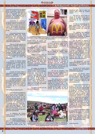 Runa Kayninchik / Nuestro ser humano
4
escuchamos mencionar que alguna
planta es parásita o que la llaman
hierba mala, ya que para nosotros
todo es expresión de sabiduría
suprema y, ella engendra salud y
felicidad en cualquier forma o
situación que se presente.
C u a n d o e l h o m b r e
occidental interviene en el desarrollo
de alguna criatura y la desvía de su
curso natural, lo único que hace es
robarle, por el tiempo que dura su
intervención, la dicha y prosperidad
de la sabiduría superior depositada
en ella.
Los cerdos en estado salvaje
son animales ágiles con forma
simétrica, pero cuando está
domesticado por el hombre, se
convierte en una torpe maquina de
hacer grasa, que no puede soportar
el peso de su propio cuerpo.
Este es un claro ejemplo de
la sabiduría occidental. Donde pone
sus manos altera, corrompe.
Siempre está empeñado en corregir
y perfeccionar la sabiduría y el poder
de la naturaleza. Aunque solo
consigue cometer graves errores.
No entiende que todas las plantas y
animales que están en la naturaleza,
son verdades así como se
encuentran.
Cuando el hombre intenta
modificarlos en su condición de libre
ó genéticamente, lo que hace es
separarla de su verdadero fin. Lo
cual no puede ser otro que la
felicidad de esa especie y de su
entorno.
Cuando el hombre altera la
naturaleza, lo único que consigue es
falsear lo verdadero y, lo falso
siempre engendra dolor.
La llamada industria avícola
es la mas falsa y antinatural creada
por la sabiduría del consumismo, sin
embargo la justifica pretendiendo un
fin noble, como solucionar el
problema de la alimentación
humana.
Que sucede con esta industria?
Los pollos son incubados por
una maquina, con la tecnología se
fija la hora en que romperán el
cascarón. No es cuando el pollo
sienta que su ciclo culminó, sino que
es inducido a hacerlo. Luego son
alimentados con productos que
a c e l e r a n s u d e s a r r o l l o y
crecimiento, los hacen tragar día y
noche para que engorden. No los
dejan dormir y los obligan a comer
permanentemente, para que
engorden, sean vendibles y generen
ganancias económicas.
La sabiduría del hombre
andino no le permitiría desarrollar
una industria así.
No podemos asegurar si la
razón por la cuál la carne de alpaca y
llama ocupan los primeros puestos
en carnes sanas, con cero
colesterol, pura fibra, etc sea por
nuestra forma de criarlos, por
nuestra forma de convivir con ellos,
pero no nos extrañaría.
Es cierto que están
domesticadas, pero no le robamos
su libertad, las pasteamos donde
ellas les gusta, comen lo que les
agrada y se sienten bien.
Hasta la forma como el
hombre occidental trabaja la tierra
es incorrecta y sin respeto. So
obsesión por los monocultivos no
es natural, es enfermante. Cada
planta necesita de otras para
apoyarse, ayudarse, hacerse
compañía y para evitar que la tierra
agote sus nutrientes.
El modelo de sociedad de
consumo y globalizante busca, al
cultivar la tierra, que se extraigan
m a y o r e s v o l ú m e n e s d e
producción, forzándola a que
produzca más. Después, no se
preocupan de darle el descanso
que requiere, ni de ayudarle a
recuperar sus fuerzas. Le dan el
mínimo tiempo de descanso y
vuelven a sembrar, sin detenerse a
reflexionar en el daño que estarán
causando en el futuro.
Lo mismo sucede con los
ríos, la atmósfera, etc.
Debe ser porque en la Biblia,
su Dios lo sentenció a ganar el pan
con el sudor de la frente, por el
pecado cometido, convirtiendo el
trabajo en castigo.
Para el hombre andino no es
así. El trabajo es deporte, fiesta,
r e l a c i o n a r s e s o c i a l m e n t e ,
hermanarse.
Finalmente vemos que solo
han logrado que la vida en sus
ciudades cada día sea más dura y
tensa. El estrés, la angustia, la
depresión, son los males de su
sociedad, creadas por su sabiduría y
han colocado al hombre en una
tensión nerviosa, que amenaza con
romper el hilo de su vida física.
Es que su sociedad y sus
aspiraciones fueron sustentadas en
grandes mentiras referidas a su
desarrollo. Y la mentira solo puede
producir enfermedad y muerte.
Hoy vemos que la sociedad
occidental está enferma. Ha creado
en las personas la desesperación y
angustia por consumir más y más,
como una manera de demostrar que
su status social es mayor, cuando en
realidad no es cierto, ya que el
exceso de consumo se torna
perjudicial tanto para la salud de
nuestra alma como de nuestro
cuerpo.
Por eso es que el indio no
miente. Es la razón de por qué la
mentira es mal vista y fuertemente
sancionada en las comunidades
andinas.
Al indio le sorprende que las
leyes occidentales, su justicia, no
sancionen la mentira, pero hay una
explicación sencilla: sus vidas son
otra mentira.
No creemos que debemos
vanagloriarnos de ser sabios
científicos o grandes filósofos, ni
considerarnos inventores de alguna
verdad que buscamos imponer.
Es al revés, no salimos a
buscar la verdad ya que la tenemos
dentro nuestro, todas las especies lo
tienen, ya que somos parte de esa
energía superior y, cuando
conversamos con la naturaleza,
nuestra madre tierra, ella permite que
la verdad, el conocimiento, discurra
sobre el lugar adecuado, ya que
nuestra forma de relacionarnos con
ella es vivencial, emocional,
sensitiva, a través de nuestras
chacras, los ríos, las montañas
sagradas, en fín todo su entorno.
Los alpaqueros aymaras
suelen decir que así como ellos crían
a las alpacas, así ellas también crían
a los hombres.
Es que en el mundo andino
todos hacemos vida, nos criamos y
enseñamos mutuamente.
Antes de decidir sobre
determinada siembra, observamos
las aves, insectos, sapos, etc. y ellos
nos prevendrán si habran heladas o
sequías, si es conveniente tal o cual
cultivo, si debemos cultivar en otro
piso ecológico, etc.
Nuestra sabiduría nos la da la
propia naturaleza, no se la
arrancamos. Ella hace que las ideas,
la ciencia, fluya sobre nuestro espíritu
y repose en nuestra mente. No
tenemos por qué pedirle que nos
demuestre que es verdad, como
tampoco nos esforzamos en creerle,
simplemente creemos y vemos que
es así. A ningún comunero aymara o
quechua se le ocurrirá pedirle al
estómago que le de pruebas de cómo
digiere los alimentos, ni a los
pulmones que nos demuestre como
emplea el aire que respiramos. Eso
para nosotros no tiene mayor interés
que la simple curiosidad.
Lo que sucede es que cuando
el hombre ha creado una sociedad
basada en el engaño y la mentira,
n e c e s i t a d e m o s t r a r s e
permanentemente que su sabiduría,
conocimiento, ciencia y leyes, son
reales y no mentiras, aunque solo
sean….aparentemente reales.
Juan Rivera Tosi.
“...Nuestra sabiduría nos la da la propia naturaleza, no se la arrancamos. Ella hace que
las ideas, la ciencia, fluya sobre nuestro espíritu y repose en nuestra mente. No tenemos
por qué pedirle que nos demuestre que es verdad, como tampoco nos esforzamos en
creerle, simplemente creemos y vemos que es así...”
“...La sabiduría occidental. Donde pone sus manos altera, corrompe. Siempre está
empeñado en corregir y perfeccionar la sabiduría y el poder de la naturaleza. Aunque solo
consigue cometer graves errores...”
Foto:CortesíadeGoogle
Foto:CortesíadeGoogle
 