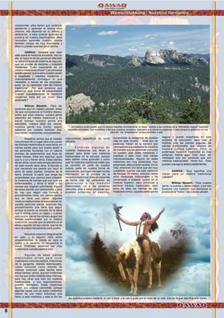 Wawqinchikkuna / Nuestros hermanos
8
comprender, ellos tienen que continuar
asistiendo y aprender el idioma ellos
mismos; ello depende de su interes y
dedicacion, si ellos quieren aprender la
practica de nuestra espiritualidad, ellos
necesitan aprender nuestro idioma
también porque es muy importante y
ellos no pueden avanzar sin el idioma.
QAWAQ.- Quisiera que nosh
able sobre la medicina ancestral. Hoy en
dia, la mayoria de las personas atienden
su salud a traves del sistema de seguros,
que les provee de doctores y hospitals
modernos. Cuán importante es un
medico tradicional ahora? Las personas
suelen pensar que si ellos pueden asistir
a hospitales y medicos modernos y
supuestamente conseguir lo que
necesiten a traves de los hospitales,
pues “ya no necesitan mas del medico
tradicional”. Por qué tenemos que
preservar esta forma de conocimiento
cuando supuestamente la medicina
moderna esta en un nivel mas
avanzado?
Willmer Mesteth.- Para las
personas aqui en Oglala Lakotah, antes
de que conozcamos al hombre blanco,
antes que ellos vinieran, nuestra gente
dependía del medico tradicional y en
aquel tiempo nuestra gente era
saludable, nuestra dieta era natural,
nuestra gente era fuerte, según
sabemos por nuestra tradicion oral,
cotumbres, ceremonias, conocimientos.
Nosotros vemos que el creador
nos proveyó de un lugar para vivir y puso
las hierbas medicinales en esta tierra, en
ciertas partes para que pueda asistir a
las personas humanas con el natural
proceso de sentimientos que fluye de
estas hierbas. Ellas son espiritus, igual
que tu y yo y tienen alma. Estas plantas
tienen alma, como cada simple elemento
de este mundo tiene alma. Entonces lo
que hacíamos era pedirle por favor al
alma de estas plantas, tomarlas de la
tierra, arrancar la parte que tenga las
propiedades que usamos para preparer
la medicina de hierbas que nos cure las
enfermedades, y alivie el dolor o las
causas que originan sufrimiento. Alguna
de estas plantas son ceremonials y pore
so hay que seguir una formula o
procedimiento ritual, con ciertos cantos
que se tiene que cantar; algunos
medicos tradicionales se especializan en
aquella particular planta, entonces hay
procedimientos que tiene que seguir
porque la planta es tomada de la tierra
que lo brinda como un regalo y cuando
esto ocurre, cantar los cantos y seguir las
formas cveremoniales por el medico
tradicional, permite que se adentre en el
alma o espiritu de esa planta, que ha de
venir al cuerpo del paciente para curarlo
Nosotros creemos integramente
en esto, y si alguien viola estos
procedimientos, la planta se dará la
vuelta y el paciente no recuperará la
salud. Entonces debemos ser muy
cuidadosos cuando usamos esta.
Algunas de estas plantas
medicinales sirven para curar
malestares como los resfrios, irritaciones
de la garganta, dolores estomacales,
casos comunes como dolores de
cabeza; entonces cada familia tiene
estas hierbas, raices, que son medicinas
con las que puden tratarse ellos mismos;
pero hay otras que solo los medicos
tradicionales, y sus organizaciones,
pueden manejarlo. Estas medicinas
tienen sus propias canciones, porque
algunas veces una de estas medicinas
vienen de una vision individual, que
llamo a esta medicina y esta le dio las
instrucciones especificas de como
utilizarla.
l
E n t o n c e s a l g u n a s d e
nuestras tradiciones nos llevan al
pasado para tener una medicina
tradicionales en la escuela, porque
ellos sabían como aprender y como
usar la medicina tradicional hasta que
se convirtió en parte de nuestra
cultura, parte de nuestra forma de
convivencia, que logro manejar mucha
información en la practica de la
medicina tradicional. Esta se transmite
de forma oral, de generacion en
g e n e r a c i o n a l o s m e d i c o s
tradiconales, no a las personas
comunes, sino a estas personas que
pueden entender el espiritu,
comprender la existencia de nuestra
vida en este mundo. Este tipo de
personas hablan en la manera que
corresponde a sociedades de medicos
de manera que las personas comunes
no pueden usar estas medicinas o
practicar a este nivel, solo ciertas
individualoidades. Alguna de estas
medicinas son muy poderosas, muy
peligrosas, ellas podrian acabar con tu
vida, entonces uno tiene que ser muy
cuidadoso cuando usa esta medicina
de hierbas. Yo mismo, conozco ciento
ocho medicinas tradicionales y he
comenzado a enseñar cursos en el
Instituto Superior, para comenzar a
sembrar hierbas medicinales, pero
tomo de ellas las hierbas de uso
medicinal comun, aquella parte que es
segura y puede enseñarse en este
contexto de educación, para traer al
instituto solo las plantas seguras, las
plantas tradicionales que usamos en
nuestra cultura Lakotah. Pero la
poderosas medicina tradicional es muy
peligroso traerla aqui. Esta debe ser
manejada solo por personas que son
medicos tradicionales herbs but . Ellos
pueden manejarla adecuadamente.
QAWAQ.- Que significa una
Vision para un medico tradicional
Lakotah?
Willmer Mesteth.- Para nuestra
gente, tu puedes y debes crecer; y por eso
tenemos una tradicion que llamamos la
prueva de la “Vision”;ida cultura Lakotah.
“...Un hombre joven puede que no crezca mientras minimamente no haya” subido a las cumbres de la “Montañas negras” nuestras
sagradas montañas. Las montañas a las que nuestros ancestros iban pero que ahora no podemos ir mas porque el gobierno no nos
permite; los “propietarios” no nos permiten ir allá...”
Foto:CortesíadeGoogle
“...los espiritus pueden hablarle, lo van a tocar y lo van a guiar por el resto de su vida. Eso es lo que significa una Visión...”
Foto:CortesíadeGoogle
 