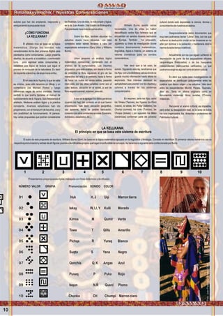 10
Rimanakuyninchik / Nuestras Conversaciones
autores que han ido ampliando, mejorando y
enriqueciendolapropuestainicial.
¿CÓMO FUNCIONA
LA KELLKANA?
El alfabeto Inca se basa en la lógica
matemática. Otorga los sonidos más
caracterizados de los diez primeros dígitos para
plantearlos como consonantes. Luego presenta
diseños, de acuerdo a la estética y cosmovisión
runa, para expresar estas consonantes y
establece una lógica de lectura que sigue el
proceso de evolución de la naturaleza. Es decir
deizquierdaaderechaydeabajohaciaarriba.
En el caso de la Yupana, lo que se sabe
es mínimo, pues sólo tenemos un dibujo y un
comentario (de Waman Poma) y luego
referencias vagas de varios cronistas. Hemos
perdido lo que podría llamarse el manual de
funcionamiento de la Yupana. Sólo heredamos el
artefacto. Mediante análisis lógico y la práctica
constante, diversos estudiosos han ido
proponiendo, con el transcurrir de los años, una y
otra posibilidad de funcionamiento. Al parecer,
hay varias propuestas que podrían considerarse
las finalistas. Una de ellas, la más simple y lógica,
es la de JuanAnsión. (Ver cuadro de Bibliografía)
Fueplanteadahacemásdequinceaños.
Sobre los Kipu, también abundan los
estudios desde hace décadas. Los más
completos están siendo llevados a cabo por
especialistas extranjeros (Gary Urton y Williams
Burns).
Urton propone un análisis lógico
matemático operacional, combinado con el
análisis de la computadora. Los insumos
propuestos para este análisis, son desde la forma
de entorchar la fibra, siguiendo el giro de las
manecillas del reloj o al contrario, hasta la forma
de hacer los nudos en varios estilos, pasando
claro está, por las otras variables como son el
color, textura, ubicación en el cordel, si son de
fibravegetaloanimal,volumen,pesoetc.
Aeso se le agregan los datos genéricos
(cuando los hay) del contexto en el cual fueron
encontrados. Vale decir, ubicación geográfica,
uso aparente, fecha de posible fabricación,
conexión con otros ambientes sociales (funerario,
doméstico,estadístico,etc.).
William Burns aportó varias
novedades. Una de ellas es haber
decodificado varios Kipu famosos que se
encuentran en sendos museos exclusivos
de Europa. También ha propuesto,
siguiendo su línea de investigación donde
combina diestramente matemáticas,
lingüística, lógica e historia, un sistema de
valores cromáticos para los sonidos
consonánticos.
Vale decir que a tal color, tal
sonido. Siguiendo esta ley, tendríamos que
losKipu sonunabibliotecavaliosadondese
guarda mucha información hasta ahora no
explorada. Nos interesa destacar su
aplicabilidad para escribir con los diseños y
colores a través de los sistemas
computarizados.
En resumen, tanto los Kipu, como
los Tokapu (Tapices), las Yupana, los K'ero
(vasos), la tablas, los Pallay (pallares), los
Chumpi (correas), los Unku (Túnicas), las
Chuspa (bolsas) y por supuesto los Wako
(cerámicas) conforman parte del universo
cultural donde está depositada la ciencia, técnica y
conocimientosdenuestrosancestros.
Desgraciadamente estos documentos que
muy bien podríamos llamar “Libros” Inka, son los que
sufrieron la destrucción inicial de los invasores en su
afán por dominar a la población y mantenerla dócil e
inermedurantetiempoindefinido.
Actualmente son los que siguen sufriendo la
depredación de parte de los saqueadores oficiales
(arqueólogos financiados) o de los huaqueros
independientes (delincuentes calificados). Lo que
podríamosexigiresalgoasícomoelcanoncultural.
Es decir que todas esas investigaciones de
especialistas se distribuyan gratuitamente entre los
pueblos que dieron origen a los estudios. Vale decir
entre los descendientes Muchik, Paraka, Tiwanaku,
Wari etc. Tanto en idioma originario como en
documentos modernos: libros, revistas, CD-roms,
Videosetc.
Recuperar el acervo cultural, es imposible,
pero evitar su desaparición total, es la tarea de todos
los runa organizados, los Amachaq o protectores del
PatrimonioCultural.
LA KELLKANA:
El principio en que se basa este sistema de escritura
El autor de esta propuesta de escritura, Williams Burns Glynn, se basa en la lógica matemática apoyado en la lingüística y fonología. Consiste en identificar 10 primeros valores numéricos con su
respectivapronunciaciónyextraerdeahífigurasysonidosidentificablespropiosquehaganinconfundibletalconcepto.AsítenemoslasiguientetablaconfeccionadaporBurns
:
1 2 3 4 5 6 7 8 9 10
Presentamosunapropuestadigital,trabajadaconfinesdidácticosydedifusión.
NÚMERO VALOR GRAFIA Pronunciación SONIDO COLOR
01 Huk H,J Uqi Marrontierra
02 Iskay W,Ll,Y Kulli Morado
03 Kimsa M Qumir Verde
04 Tawa T Qillu Amarillo
05 Pichqa R Yuraq Blanco
06 Suqta S Yana Negro
07 Qanchis Q,K Angas Azul
08 Pusaq P Puka Rojo
09 Isqun N.Ñ Qusni Plomo
10 Chunka CH Chumpi Marronclaro
Foto:JuanFranciscoTincopaCalle
Foto:CortesíadeGoogle
 