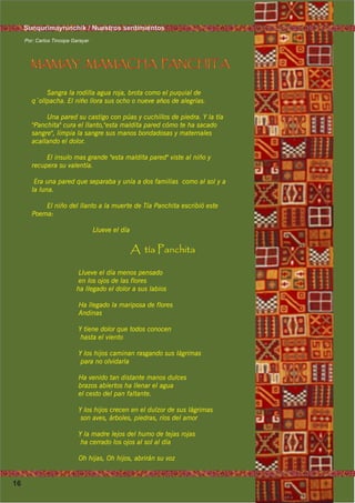 16
Foto:CortesíadeGoogleFoto:CortesíadeGoogle
Foto:CortesíadeGoogleFoto:CortesíadeGoogle
Por: Carlos Tincopa Garayar
MAMAY , MAMACHA PANCHITA
Sangra la rodilla agua roja, brota como el puquial de
q´ollpacha. El nińo llora sus ocho o nueve ańos de alegrías.
Una pared su castigo con púas y cuchillos de piedra. Y la tía
"Panchita" cura el llanto,"esta maldita pared cómo te ha sacado
sangre", limpia la sangre sus manos bondadosas y maternales
acallando el dolor.
El insulo mas grande "esta maldita pared" viste al niño y
recupera su valentía.
Era una pared que separaba y unía a dos familias como al sol y a
la luna.
El niño del llanto a la muerte de Tía Panchita escribió este
Poema:
Llueve el día
A tía Panchita
Llueve el día menos pensado
en los ojos de las flores
ha llegado el dolor a sus labios
Ha llegado la mariposa de flores
Andinas
Y tiene dolor que todos conocen
hasta el viento
Y los hijos caminan rasgando sus lágrimas
para no olvidarla
Ha venido tan distante manos dulces
brazos abiertos ha llenar el agua
el cesto del pan faltante.
Y los hijos crecen en el dulzor de sus lágrimas
son aves, árboles, piedras, ríos del amor
Y la madre lejos del humo de tejas rojas
ha cerrado los ojos al sol al día
Oh hijas, Oh hijos, abrirán su voz
Sunqurimayninchik / Nuestros sentimientos
 