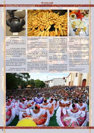 4
LAPREPARACIÓN
Su preparación especial y
artesanal, su tostado, su crunch, su
exquisito sabor lo hacen inconfundible y
único.
Su fórmula original contempla
tres tazas de cuajada fresca (del mismo
día), una y media de almidón de achira,
mantequilla (que resulta del proceso de
deshidratación de la cuajada), cinco
yemasdehuevoysalalgusto.
Esta fórmula fue inventada en
1926 por las hermanas María Antonia y
Romelia Vargas y aún se mantiene como
propia de esta región; aunque cada
fábricaleponesutoquesecreto.
El asado se hace en hornos que
se alimentan de caguanejo, un tipo
especial de leña que le da un aroma muy
particularalproducto.
El bizcocho se asa durante 15 ó
20 minutos, luego se saca y se raspa la
base. Después se mete nuevamente al
hornoyamásfríoparaeltostado(entre3
y4horas).
Lo demás es reserva del
sumario, pues cada una de las 34
bizcocherías de Altamira tienen su sello
particular a la hora de preparar el
bizcochodeachira.
Su proceso de comercialización
tambiénesartesanal.Turistasquevande
paso a San Agustín o que llevan
bizcochos para mandar a sus parientes
en el exterior; otros que hacen pedidos
para llevar a diferentes ciudades del
país...
Sin embargo, desde 1993 se
hacen esfuerzos para agrupar a los
fabricantes de achira en la
Cooperativa de Trabajo Asociado de
Productores de Bizcocho de Achira
de Altamira (Achiral), una estrategia
que tiene el propósito de organizar
todo el proceso integral de
fabricación y comercialización del
bizcocho,desdeelpropiocultivo.
La idea es tener una fábrica
piloto, de donde se genere una
acción conjunta que beneficie a
todos los artesanos del bizcocho de
achira.
Un esfuerzo que hoy tiene
que competir con otras fábricas, que
como Achiras del Huila o Ramo, han
implementado procesos mucho más
tecnificados e industrializados para
la elaboración de los bizcochos y su
comercialización en el mercado
nacional.
Lo curioso es que todos ellos se
enfrentan a la escasez de la materia
prima fundamental para la preparación
delosbizcochos:elalmidóndeachira.
De allí el inmenso potencial del
cultivo, mucho más si se tienen en
cuenta los numerosos usos de la achira
enotrasactividadeseconómicas.
Ahora, la decisión está en manos de los
pequeños productores del país, porque
los altamireños no son los únicos que
tienen derecho a vivir del bizcocho de
susmujeres.
PublicadoenelBloggMIHUILABELLO,
gladyscarvajallara@gmail.com
Ruakuyninchik / Nuestros haceres
Foto:CortesíadeGoogle
Foto:CortesíadeGoogle
Foto:CortesíadeGoogleFoto:CortesíadeGoogle
 