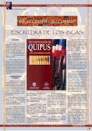 9
Rimanakuyninchik / Nuestras Conversaciones
INKAKUNAPA QILLQANAN
ESCRITURA DE LOS INCAS
LA KELLKANA
Presentamos una propuesta
experimental y didáctica de los símbolos
investigados por Williams Burns (“Legado de los
Amautas” Concytec 1990) y que los propone
como Diseños del alfabeto Incaico. Si bien, es
necesario un estudio más profundo y una
educación sistemática para comprender este
lenguaje, resulta de una fácil atracción visual y
bastante coherente con el conjunto de formas y
diseñosdelapropuesta.
Para los novatos, incluimos aquí un
resumen de este alfabeto consonántico,
estudiado por un grupo de investigadores desde
hacemásde25años.Siincluimosalaprecursora
Victoria de La Jara, resulta más de medio siglo de
investigación. Al respecto, la valiosa biblioteca y
manuscritos de esta precursora de la Escritura
Inka, fue legada -por voluntad de su autora- a un
MuseoArgentino. Revisen la nota bibliográfica en
cuadroaparte.
¿TENIAN ESCRITURA
LOS ?
Clásicamente se ha considerado a la
sociedad Tawantinsuyana, como una agrupación
de seres humanos que no tenían la capacidad de
escribir (con alfabetos como los europeos) y por
lo tanto eran sociedades atrasadas (como los
pueblosbárbarosdeEuropa)quenoteníanforma
de graficar su historia. Entonces, caían en la
definición moderna de pueblos en estado
semisalvaje pues son prehistóricos. Sin escritura
(comolaeuropea).
Esta definición ligera, prejuiciosa y
amañada, respecto a la sociedad de nuestros
ancestros, es la que más o menos sigue en
vigencia en la actualidad. Sin embargo, los
prejuiciosseestrellancontralarealidad.
Los actuales descubrimientos
arqueológicos y científicos (en medicina,
biología, ingeniería, agronomía etc.) demuestran
cada vez con más fuerza que nuestros
antepasados tawantinsuyanos tenían un control
sobre la enfermedades, practicaban operaciones
al cráneo, habían logrado domesticar muchas
plantas produciendo especies hoy extinguidas
como el algodón de varios colores, la papa de
múltiples sabores, el maíz de granos
extraordinarios, dominaban extraordinarias
INCAS
técnicas de construcción ahora desconocidas, y
muchasotrascosasmás.
Surge entonces la pregunta: ¿Cómo
lograron transmitir todos esos conocimientos
técnicosycientíficostanexactos?
La escritura es la única y obligada
respuesta. El asunto es que si se postula que el
Tawantinsuyu era una sociedad intelectual
(gracias a sus sistema de escritura) con una
organización, filosofía, ciencia y técnicas
desarrolladas, significaría que la invasión europea
hadestruidotodoeso.
La responsabilidad es tan grande y el
magnicidiotanespantosoqueesmásfácilpostular
lo contrario: la ignorancia, la estupidez y el
salvajismo. Es decir cualquier cosa menos lo que
enverdadfueronlosIncas.
Estudiosos y especialistas ya han
puesto sobre la mesa, hace buen tiempo (10 a
12 años) algunas conclusiones sobre esos
temas: Los Incas mantenían un sistema de
escritura cuyos repositorios y pruebas
documentales fueron destruidos en los
primeros años de la invasión gracias a las
famosas campañas de Extirpación de
Idolatrías.
El Kipu y la Yupana fueron sistemas
auxiliares de registro y cálculo que estuvieron
en uso hasta muchos años después de estas
terriblescampañasdegenocidiocultural.
Los tejidos, mantos, tapices,
correas, bolsas y en fin las vestimentas, eran
también las depositarias de los conocimientos,
historiaycienciarunaancestral.
INKAKUNAPA QILLQANAN
Ha pasado más de medio siglo desde
que en 1950 Victoria de la Jara planteara una
escriturasecretadelosIncas.Fuedeclaradaloca
por la ciencia oficial y hostilizada a tal punto que
no volvió a plantear nuevos escritos. Pensar que
cientos de científicos durante siglos no han
podido descifrar el misterio de la Yupana, es
querertaparelsolconeldedo.
O pretender sorprender a gente
ignorante (que ignora la verdad) viviendo a miles
de kilómetros de lo que fue el Tawantinsuyu. La
presencia de los europeos aquí, significó la
destrucciónmásgrandequelahumanidadpueda
haber soportado. Se acabó con la vida de
millones de seres humanos (científicos, líderes,
estudiantes, amas de casa, jóvenes y aun niños)
y con un sistema de vida que incluyó los
instrumentos básicos de su educación, cultura,
idioma,tecnologíaysussaberesespirituales.
Ante este colapso, y después de 500
años, la humanidad se ha puesto a recoger el
despojo de la cultura destruida, algunos con fines
de estudio y otros con fines de comercio, entre
otras cosas. La Yupana, así como el Kipu, el
Q'ero, el Tokapu, el Pallay y muchos otros
repositorios de la cultura y educación
tawantinsuyana están siendo estudiadas en los
últimos años por este bloque de científicos
embolsados en la anterior definición. Si bien, la
mayoríadeellossondeorigenextranjero,estose
debe a que estos países promueven el desarrollo
de la investigación científica como un rol del
Estado,yaundelaempresaprivada.
Nombres como Marcia Ascher, Robert
Ascher, Henry Wassén, Tom Zuidema, Carlos
Radicati Di Primeglio, J. Quilter, Gary Urton, M.
Closs, Carol Mackey, H. Lechtmen, A. M. Soldi,
Williams Burns Glynn, Percy Aitken-Soux, Olaf
Holm, Jacque Perret, entre otros se unen a
Virgilio Roel Pineda, Alberto Bueno Mendoza,
Hugo Pereyra Sánchez, Juan Ansión y Faustino
Ccama.
Todos ellos vienen estudiando desde
hace más de 20 años el tema de Yupana y Kipu
estrictamente hablando. Han publicado decenas
de artículos y libros patrocinados por
Instituciones privadas, algunas estatales y por
propios recursos. En 1990 un ingeniero textil
escocés y criptógrafo, William Burns Glynn,
planteó de manera bastante meticulosa,
científica y lógica la escritura perdida de los
Incas. Desde entonces han sido más y más los
Por: Ernesto Jiménez, Yanajaca
LibrodeWilliamsBurns.Foto:ErnestoJiménez,Ynajaca
“...Con reciente libro “Decodificación de Quipus”, del maestro Williams Burns Glynn, continuaremos
desentrañando la historia del antiguo Perú...”
 