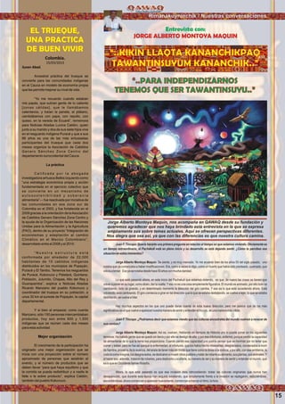 15
Wawqinchikkuna / Nuestros hermanos
Colombia.
15/03/2013
Susan Abad.

Ancestral práctica del trueque se
convierte para las comunidades indígenas
en el Cauca en modelo de economía propia
que les permite mejorar su nivel de vida.
“Yo me recuerdo cuando estaban
mis papás, que subían gente de lo caliente
[zonas cálidas], que le llamábamos
calentanos, y traían la panela, el plátano,
cambiábamos con papa, con repollo, con
queso, en la vereda de Ecuaré”, rememora
para Noticias Aliadas Lucina Caldón, quien
junto a su marido y dos de sus siete hijos vive
en el resguardo indígena Puracé y que a sus
66 años es una de las más entusiastas
participantes del trueque que cada dos
meses organiza la Asociación de Cabildos
Genaro Sánchez Zona Centro del
departamento suroccidental del Cauca.
La práctica
C a l i ﬁ c a d a p o r l a a b o g a d a
investigadora arhuaca Belkis Izquierdo como
“una estrategia económica propia y acción
fundamentada en el ejercicio colectivo que
se convierte en un mecanismo de
a u t o s o s t e n i b i l i d a d y s o b e r a n í a
alimentaria”— fue reactivada por iniciativa de
las comunidades en esa zona sur de
Colombia en el 2003, y fue fortalecida en el
2009 gracias a la orientación de laAsociación
de Cabildos Genaro Sánchez Zona Centro y
la ayuda de la Organización de las Naciones
Unidas para la Alimentación y la Agricultura
(FAO), dentro de su proyecto “Integración de
ecosistemas y adaptación al cambio
Climático en el Macizo Colombiano”,
desarrollado entre el 2008 y el 2010.
“ N u e s t r a e s t r u c t u r a e s t á
conformada por alrededor de 22,000
habitantes de 10 cabildos indígenas
distribuidos en los municipios de Popayán,
Puracé y El Tambo. Tenemos los resguardos
de Puracé, Kokonuco y Paletará, Quintana,
Poblazón, Julumito, Chapas, Alto del Rey y
Guarapamba”, explica a Noticias Aliadas
Ricardo Manzano del pueblo Kokonuco y
coordinador del trueque en su población, a
unos 30 km al sureste de Popayán, la capital
departamental.
Y si bien al empezar, como cuenta
Manzano, sólo 150 personas intercambiaban
productos, hoy son entre 600 y 1,500
indígenas que se reúnen cada dos meses
para esta actividad.
Mejor organización
El crecimiento de la participación ha
originado una mejor organización que se
inicia con una proyección sobre el número
aproximado de personas que asistirán al
evento, y el número de productos que se
deben llevar “para que haya equilibrio y que
la comida se pueda redistribuir y a nadie le
falte o le sobre producto”, explica Caldón,
también del pueblo Kokonuco.
“..PARA INDEPENDIZARNOS
TENEMOS QUE SER TAWANTINSUYU..”
EL TRUEQUE,
UNA PRACTICA
DE BUEN VIVIR
Rimanakuyninchik / Nuestras conversaciones
Entrevista con:
JORGE ALBERTO MONTOYA MAQUIN
“..KIKIN LLAQTA KANANCHIKPAQ
TAWANTINSUYUM KANANCHIK..”
Juan F. Tincopa: Quería hacerte una primera pregunta en relación al tiempo en que estamos viviendo. Obviamente es
un tiempo extraordinario, el Pachakuti está en pleno inicio y su desarrollo se está dejando sentir. ¿Cómo tu percibes esa
situaciónenestosmomentos?
Jorge Alberto Montoya Maquin: Se siente, y es muy marcado. Yo me acuerdo bien de los años 50 del siglo pasado; uno
notaba que ya comenzaba a haber modiﬁcaciones. Era, como a veces lo digo, como un huerto que había sido pisoteado, quemado, que
volvíaabrotar. Esoyasenotabadesdehace50añosconmuchaclaridad.
Lo que está pasando ahora, en este inicio del Pachakuti que estamos viviendo, es que, de nuevo las cosas se tienen que
volver a poner en su lugar, como dicen, dar la vuelta.Yeso no es una cosa simplemente ﬁgurativa. El mundo es animado, por ello todo va
cambiando, todo va girando, y en determinado momento la dirección del giro cambia. Y eso es lo que está sucediendo ahora. Está
volviendo, está cambiando. El giro comienza a girar en tal dirección que lo que se estaba destejiendo, se vuelve a tejer, lo que se estaba
deshilando,sevuelveahilar.
Hay muchos aspectos en los que uno puede darse cuenta de ésta nueva dirección, pero me parece que de los más
signiﬁcativoseselquevuelveaaparecernuestramaneradesentiryentenderelmundo,deunamaneramásnítida.
Juan F. Tincopa: ¿Podríamos decir que estamos viendo que las culturas ancestrales del mundo vuelven a renacer de
suscenizas?
Jorge Alberto Montoya Maquin: Así es, vuelven. Hablando en tiempos de Historia uno lo puede poner en los siguientes
términos: Ha habido gente que se quedó sin tierra y por ello se desligó de ella, y por ese infortunio, enfermó, porque perdió la capacidad
de alimentarse de lo que la tierra nos proporciona. Cuando perdió esa capacidad uno podría pensar que se morirían por no tener que
comer y beber, pero no fue así porqué la enfermedad, el infortunio, que los había hecho miserables, desgraciados, condenados a morir
de hambre, provenía de la avaricia, del ansia de tener más sin límite que tiene como la diosa a la codicia, y por ello, con ese emblema, la
codiciacomoinsignia,losdesgraciados,sededicaronainvadirotrospueblosytratarderobarlesualimento,susplantas,susanimales.Y
al hacer eso, además, trataron de robarles, para destruirla u ocultarla, su manera de ser y su manera de sentir y entender el mundo, qué
esloqueenOccidentellamanﬁlosofía.
Ahora, lo que está pasando es que esa invasión ésta retrocediendo: todas las culturas originarias que nunca han
desaparecido, que durante esta época han seguido existiendo, que simplemente frente a la invasión se replegaron, reduciéndose,
escondiéndose,ahoracomienzanaaparecernuevamente,comienzanamarcarelritmo,lahora.
Jorge Alberto Montoya Maquín, nos acompaña en QAWAQ desde su fundación y
queremos agradecer que nos haya brindado esta entrevista en la que se expresa
ampliamente sus sobre temas actuales. Aquí se ofrecen perspectivas diferentes.
Nos alegra que sea así, ya que con las diferencias es que nuestra cultura camina.
Foto:CortesíadeGoogle
 