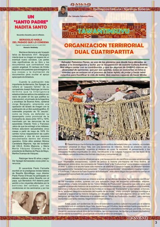 3
Yachayninchikkuna / Nuestros Saberes
El Tawantinsuyu fue la forma de organización política del estado Inka y es, todavía, un modelo
orientador universal en Abya Yala, con una existencia de milenios. Donde se presente, con su
estructura “dual-cuatripartita” organiza el espacio en unos, la sociedad, el pensamiento o los
conceptos ﬁlosóﬁco-espirituales en otros, identiﬁcando a las culturas humanas con las leyes de la
naturaleza y proyectándolas a las formas colectivas y comunitarias (a).
Alo largo de la historia oﬁcial peruana, y en la exposición de cientíﬁcos sociales americanistas
(con respetables excepciones), cuando se enfoca la historia pre-hispana del Area Andina, se
generalizan, entre otros, los conceptos de “Imperio Inca” y de “Cultura Inca” como totales o únicos en
el área. Y, como si el asunto fuese sólo maneras de elaborar o construir frases, se difunden también
conceptos como “sociedad inca comunista”, “imperio inca esclavista”, “el socialismo imperial incaico”,
o “Los Incas, Cultura en la Fase Superior de la Barbarie”, este último según los que todavía confían en
el esquema trasnochado de Lewis Morgan.
Aestas elocubraciones se vinieron a sumar, en las últimas décadas, “las verdades cientíﬁcas”
de los marxistas criollos, quienes con una aplicación ciega del esquema unilinealista, etapista,
desarrollista, y hasta inmutable de los “Cinco Modos de Producción” (esquema que sólo sirve para
exponer el desarrollo histórico de la sociedad occidental euroasiática), han encasillado a los pueblos,
naciones y culturas pre-hispanas de los Andes en la etapa del “Esclavismo” y nos hablan, entonces,
de la “sociedad despótica esclavista del Imperio de los Incas”, infeliz concepto (porque contribuye a
trastocar y tergiversar la historia indígena por décadas más) que para algunos otros un tanto más
benignos, es mas bien referencia a un estado con un “Modo de Producción Asiático”, pero siempre
esclavista y por tanto clasista, hegemónico é imperialista(1).
Estas, pues, son evidencias de cómo el colonialismo político-cultural impuesto por el sistema
occidental a todo el continenteAbya Yala, desde hace ya 516 años, tiene también fuerte gravitación en
la mente de los cientistas sociales, condicionándolos a un colonialismo mental que, por ende, los hace
discernir y accionar sólo al ritmo de los modelos, las concepciones, las teorías y el desarrollo histórico
del occidente euroasiático, y que aplican al mundo andino sin ambages.
TAWANTINSUYU
Por: Salvador Palomino Flores
ORGANIZACION TERRIRORIAL
DUAL CUATRIPARTITA
Recuerdos chocantes, para la reﬂexion.
BERGOGLIO HABLA
DEL PASADO QUE LO CONDENA
Página12 <www.pagina12.com.ar> 11 abril 2010
Horacio Verbitsky
MientrasenAlemaniasevela“elpapado
fallido de Benedicto XVI”, Bergoglio
intenta lavar su imagen en espera de un
eventual nuevo cónclave. Las partes
más signiﬁcativas de su libro y los
documentos que contradicen esa
versión angelical. El rechazo de Emilio
Mignone a los pastores que entregaron a
sus ovejas y la mutilación de
documentos para ocultar el apoyo
episcopal a la dictadura.
Cuando la publicación más
importante de Alemania, Der Spiegel, se
reﬁere al “papado fallido” de su
compatriota Joseph Ratzinger (el mismo
t é r m i n o q u e l a I n t e l i g e n c i a
estadounidense aplica a los estados con
vacío de poder en los que justiﬁca su
intervención), el primado de la Argentina
y arzobispo de Buenos Aires, cardenal
Jorge Bergoglio, emprende una
operación de lavado de imagen con la
publicación de un libro autobiográﬁco. El
ostensible propósito de “El Jesuita”,
como se titula, es defender su
desempeño como provincial de la
Compañía de Jesús entre 1973 y 1979,
manchado por las denuncias de los
sacerdotes Orlando Yorio y Francisco
Jalics de que los entregó a los militares.
Ambos estuvieron secuestrados cinco
meses a partir de mayo de 1976. En
cambio nunca reaparecieron las cuatro
catequistas y dos de sus esposos
secuestrados dentro del mismo
operativo. Entre ellos estaban Mónica
Candelaria Mignone, hija del fundador
del CELS, Emilio Mignone, y María
Marta Vázquez Ocampo, de la
presidente de Madres de Plaza de Mayo,
Martha Ocampo de Vázquez.
Ratzinger tiene 83 años y según
Der Spiegel demasiadas voces piden su
renuncia.
El sacerdote Paolo Farinella
escribió en la prestigiosa revista italiana
de ﬁlosofía MicroMega, cuyo director
Paolo Flores D'Arcais ha participado en
debates públicos sobre ﬁlosofía con el
papa, que Benedicto XVI debería pedir
perdón a los creyentes afectados por la
estrictez del celibato, por las
condiciones en los seminarios y por los
UN
“SANTO PADRE”
NADITA SANTO
Salvador Palomino Flores, es uno de los pioneros que desde hace décadas se
dedica a la investigación y lucha por la recuperación de nuestra Cultura Andina.
Nos alegra contar con su contribución, y que las paginas de QAWAQ crescan en
diversidad de opiniones; que por sus aportes, todas se conviertan en hilos o
cuerdas que se enlazan en el proceso de hacer tejido; de juntar y hacer labor
colectiva para fructiﬁcar la vida de todos. Que seamos capaces de hacer Minka.
Foto:CortesíadeGoogle
Foto:CortesíadeGoogle
 