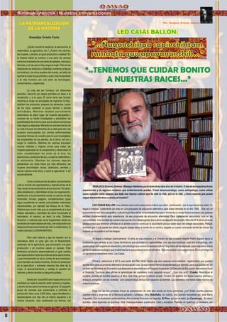 8
Rimanakuyninchik / Nuestras conversaciones
LEO CASAS BALLON:
“..TENEMOS QUE CUIDAR BONITO
A NUESTRAS RAICES...”
Por: Yanajaca, Ernesto Jiménez
YANAJACAErnestoJiménez:WawqeyHablemosyanotantodetuobrasinodetimismo.Oseadetusimpulsosdetus
experiencias y de algunos reclamos que evidentemente quedan. Como etnomusicólogo, como antropólogo, como artista
como soñador como esperas que toda esa riqueza cultural que ha sido tu vida, que es tu vida ,¿Cómo esperas que pueda
seguirtransmitiéndosecuandoyanoestés?
LEO CASAS BALLON: Una primera cosa como paso previo habría que decir, continuando con lo que decíamos antes: Yo
llegue a trabajar justamente por esto en una propuesta de educación alternativa para áreas remotas en el año 1999. Otra vez mi
conocimiento real físico geográﬁco, cultural lingüístico de las comunidades hizo que a través de un amigo hiciera contacto con quienes
estaban implementando esta experiencia, de esa propuesta de educación alternativa. Para implementar secundaria rural en las
comunidades más remotas de nuestro país que de otra manera jamás iban a tener acceso a la Secundaria. Más del 54 % de los jóvenes
adolescentes que terminan primaria en el ámbito rural no continúan la secundaria porque están lejos del colegio secundario, Porque
tendrían que ir a la capital del distrito pagado pasaje diario a través de un combi o pagado un cuarto cocinando donde las chicas las
mujeresyanopuedenirporlosriesgos.
Yo llegué a trabajar prácticamente 10 años en ese proyecto y el Director de ese proyecto Alberto Patiño Agüero decía si
tuviéramos que cambiar a Leo Casas tendríamos que contratar a 5 especialistas. Uno que sea sociólogo rural otro antropólogo, otro
quechuologootroexpertoeneducaciónyotroetnólogoqueconocelarealidadcultural,lingüísticadelasregionesyaunmáscomovivela
genteencadapisoecológicoquèproblemastienequeproducecomosealimenta.Todoesoestáenunasolapersona.Esunprivilegioes
unlujoteneraunapersoacomo LeoCasas.
Primero, seleccioné al 80 % para sede del Plan piloto. Sabía que son capaces como estaban organizados, que pueden
aportarellosparaunproyectoalternativodeeducaciónrural.Deesamanerahemosimplementadoporejemplo,paraquepuedasver,en
untextodelMinisteriodeEducaciónquedespuésfueabsorbidoporelProyectoHuascaran,laDireccióndeEducaciónSecundariaRural
a Distancia: “Lecturas para aﬁrmar el aprendizaje del castellano como segunda lengua”. ¿Qué dice acá?: Chaska. Reivindicar el
nombre, ponerle un nombre quechua al libro. Qué hice, porque le hemos puesto Chaska. Se explica: los textos cuentos poemas y
ensayos comparten con las estrellas una característica, ambos son capaces de iluminar. Las estrellas y los textos están hechos de
materialuminosa.
Esas son las dos primeras líneas de presentación de este libro donde en forma primorosa ¿no? Están escritos poemas
cuentos mitos y leyendas de la literatura peruana y universal. Mira: Sukulluku; Un cuento, una canción recopilada por José María
Arguedas. Con su ilustración primorosìsima. Ahí ya tienes Sukulluku es lagartija. El Pino, así por el estilo. La Carachupa... Es decir,
cuentos, mitos leyendas en quechua. Mira, Hanaqpachawan yucalitucha. Cielo y eucalipto. Poemas en quechua y castellano por
“...Ñuqanchikpa sapinchiktam
sumaqta qawapayananchik...”
¿Quién inventó la medicina, la astronomía, la
matemática, la agricultura, etc.? ¿Fueron los varones,
las mujeres, oambos, enigual proporción ymedida? En
la historia oﬁcial se nombra a una serie de varones
como los inventores de una serie de saberes, ciencias y
técnicas, y en las que no hay ninguna mujer. Pero en las
tradiciones de Amaruka o Atlántida (nombres antiguos
de América) y de otros pueblos del mundo, se habla de
que fue la mujer la que primero y quien más ha aportado
a la vida humana con una serie de tecnologías,
conocimientos,ysapiencias
.
La vida del ser humano -en diferentes
períodos- discurrió por largos períodos en base a la
recolección y a la caza. El varón tenía esa función
mientras la mujer se encargaba de organizar la tribu,
distribuir los productos, preparar los alimentos, cuidar
de los hijos, sostener el grupo familiar y demás
actividades. Mientras estaban parcialmente
sedentarios en algún lugar, las mujeres agrupadas y
curiosas de su medio investigaban y estudiaban las
posibilidades del entorno para que la sobrevivencia sea
más segura y aligerada. Mientras los varones hacían de
su vida el buscar los alimentos de un lado para otro, las
mujeres preocupadas por ciertas enfermedades
buscaban formas de curación para lo cual investigaban
las propiedades de las plantas, de la tierra, del sol y
surgió la medicina. Mientras los varones buscaban
nuevos métodos y mejores armas para matar, las
mujeres esperaban en el campamento y observaban el
cielo, contabilizaban los ciclos de la luna, los
equinoccios y solsticios del sol, y surgió la matemática y
la astronomía. Mientras los varones seguían
peleándose con otras tribus por más alimentos, las
mujeres encontraban raíces, tubérculos, semillas y
hacían injertos entre ellos, y nació la agricultura. Y así
sucesivamente.
Como consecuencia de estos conocimientos
y de su función de organizadoras y reproductoras de la
vida,teníanelreconocimientodelosvarones.Portanto,
ellas establecían y delimitaban el tipo de organización,
distribución y funcionamiento social, el cual era de tipo
horizontal, circular, gregario, complementario (igual
sigue sucediendo en ciertas comunidades matriciales
sobrevivientes, por ejemplo las Musuo en el Tibet).
Sistema que no era más que un acoplamiento a lo que
habían estudiado y asimilado de cómo funcionaba la
naturaleza, el cosmos, es decir, la vida. Sistema
femenino o matricial que venía engendrado desde su
condicióndemadredadoradevida,yenconjuncióncon
todas las formas parturientas de vida: la madre tierra, la
madrecósmica(LAGRANMATRIA).
Pero este sistema y tipo de relación con la
naturaleza daría un gran giro con el ﬂorecimiento
acelerado de la agricultura, que provocaría una gran
producción y en muchos casos un exceso. Este
fenómeno productivo desencadenará un gran cambio
querepercutiráentodoslosórdenesdelavidahumana,
y que irónicamente se irá en contra de sus inventoras,
como también de ciertos hombres. Si bien la recreación
de la agricultura y primeras ciencias fue obra de la
mujer, el aprovechamiento y ventaja la sacarán los
varones,ydentrodeellosunpequeñopuñado.
Desdeahí,hace6000añoshastaahoranoha
cambiado en nada la relación entre varones y mujeres,
y dentro de los seres humanos en general. El pequeño
grupo de varones que comenzaría a controlar la
producción hace unos 5.000 años, sigue heredando y
reproduciendo uno tras otro el mismo esquema y la
misma situación, solo cambiando las formas, los
LA PATRIARCALIZACION
DE LA HISTORIA
Atawallpa Oviedo Freire
Foto:YanajacaErnestoJiménez
 