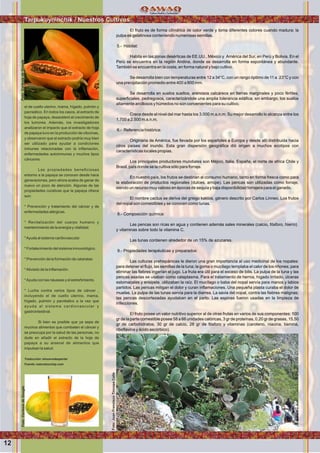 Wawqinchikkuna / Nuestros hermanos
El fruto es de forma cilíndrica de color verde y toma diferentes colores cuando madura; la
pulpa es gelatinosa conteniendo numerosas semillas.
5.- Hábitat:
Habita en las zonas desérticas de EE.UU., México y América del Sur, en Perú y Bolivia. En el
Perú se encuentra en la región Andina, donde se desarrolla en forma espontánea y abundante.
También se encuentra en la costa, en forma natural y bajo cultivo.
Se desarrolla bien con temperaturas entre 12 a 34°C, con un rango óptimo de 11 a 23°C y con
una precipitación promedio entre 400 a 800 mm.
Se desarrolla en suelos sueltos, arenosos calcáreos en tierras marginales y poco fértiles,
superﬁciales, pedregosos, caracterizándole una amplia tolerancia edáﬁca; sin embargo, los suelos
altamente arcillosos y húmedos no son convenientes para su cultivo.
Crece desde el nivel del mar hasta los 3.000 m.s.n.m. Su mejor desarrollo lo alcanza entre los
1.700 a 2.500 m.s.n.m.
6.- Referencia histórica:
Originaria de América, fue llevada por los españoles a Europa y desde allí distribuida hacia
otros países del inundo. Esta gran dispersión geográﬁca dió origen a muchos ecotipos con
características locales propias.
Los principales productores mundiales son Méjico, ltalia, España, el norte de africa Chile y
Brasil, país donde se la cultiva sólo para forraje.
En nuestro país, los frutos se destinan al consumo humano, tanto en forma fresca como para
la elaboración de productos regionales (dulces, arrope). Las pencas son utilizadas como forraje,
siendo un recurso muy valioso en épocas de sequía y baja disponibilidad forrajera para el ganado.
El nombre cactus se deriva del griego kaktos, género descrito por Carlos Linneo. Los frutos
del nopal son comestibles y se conocen como tunas.
8.- Composición química:
Las pencas son ricas en agua y contienen además sales minerales (calcio, fósforo, hierro)
y vitaminas sobre todo la vitamina C.
Las tunas contienen alrededor de un 15% de azucares.
9.- Propiedades terapéuticas y preparados:
Las culturas prehispánicas le dieron una gran importancia al uso medicinal de los nopales:
para detener el ﬂujo, las semillas de la tuna; la goma o mucílago templaba el calor de los riñones; para
eliminar las ﬁebres ingerían el jugo. La fruta era útil para el exceso de bilis. La pulpa de la tuna y las
pencas asadas se usaban como cataplasma. Para el tratamiento de hernia, hígado irritado, úlceras
estomacales y erisipela, utilizaban la raíz. El mucílago o baba del nopal servía para manos y labios
partidos. Las pencas mitigan el dolor y curan inﬂamaciones. Una pequeña plasta curaba el dolor de
muelas. La pulpa de las tunas servía para la diarrea. La savia del nopal, contra las ﬁebres malignas;
las pencas descortezadas ayudaban en el parto. Las espinas fueron usadas en la limpieza de
infecciones.
El fruto posee un valor nutritivo superior al de otras frutas en varios de sus componentes: 100
gr de la parte comestible posee 58 a 66 unidades calóricas, 3 gr de proteínas, 0,20 gr de grasas, 15,50
gr de carbohidratos, 30 gr de calcio, 28 gr de fósforo y vitaminas (caroteno, niacina, tiamina,
riboﬂavina y ácido ascórbico).
el de cuello uterino, mama, hígado, pulmón y
pacreático. En todos los casos, el extracto de
hoja de papaya, desaceleró el crecimiento de
los tumores. Además, los investigadores
analizaron el impacto que el extracto de hoja
de papaya tuvo en la producción de citocinas,
y observaron que el extracto podría muy bien
ser utilizado para ayudar a condiciones
inmunes relacionadas con la inﬂamación,
enfermedades autoinmunes y muchos tipos
cánceres.
Las propiedades beneﬁciosas
entorno a la papaya se conocen desde hace
generaciones, pero ahora acaba de ganar de
nuevo un poco de atención. Algunas de las
propiedades curativas que la papaya ofrece
son:
* Prevención y tratamiento del cáncer y de
enfermedades alérgicas.
* Revitalización del cuerpo humano y
mantenimiento de la energía y vitalidad.
*Ayuda al sistema cardiovascular.
* Fortalecimiento del sistema inmunológico.
* Prevención de la formación de cataratas.
*Aliviado de la inﬂamación.
*Ayuda con las náuseas y el estreñimiento.
* Lucha contra varios tipos de cáncer ,
incluyendo el de cuello uterino, mama,
hígado, pulmón y pacréatico a la vez que
ayuda al sistema cardiovascular y
gastrointestinal.
Si bien es posible que ya sepa de
muchos alimentos que combaten el cáncer y
se preocupa por la salud de las personas, no
dude en añadir el extracto de la hoja de
papaya a su arsenal de alimentos que
impulsan la salud.
Traducción: elnuevodespertar
Fuente: naturalsociety.com
12
Tarpukuyninchik / Nuestros CultivosFoto:CortesiadeGoogle
Foto:JuanFranciscoTincopaCalle
Foto:CortesiadeGoogle
 