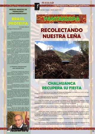 Wawqinchikkuna / Nuestros hermanos
RECOLECTANDO
NUESTRA LEÑA
YANTAKUSPA
CHALHUANCA
RECUPERA SU FIESTA
La Fiesta Mayor de Apurímac Señor de Ánimas de Chalhuanca, en la mitad de sur andino del Perú,
promete ser una celebración multitudinaria y hermosa esta vez.
El organizador de este año o Capitán de Plaza, es nada menos que la Cooperativa de Ahorro
y Crédito LosAndes Cotarusi Aymaraes.
Toda una novedad, pues su prestigio ha crecido en su corta existencia habiendo nacido
precisamente en la zona más deprimida del mapa social oﬁcial, hace doce años, cuando el país
regresaba a la normalidad luego de un conﬂicto armado que duró dos décadas.
La festividad que combina folklore, religión, economía y turismo contrasta con la vida
cotidiana, austera y sencilla para la región donde las carencias son numerosas y las comodidades
mínimas.
Desde hace meses, cuando los Capitanes de Plaza asumieron el cargo, se trazaron metas
sociales sencillas. Hacer de esta celebración, una ﬁesta de todo el pueblo y no sólo de un grupo
privilegiado. Revisar la historia ancestral y reciente, para lucirla con toda su fuerza y vigencia comunal
“desde adentro”. Es decir, como era antes.
José María Arguedas escribió sobre la ﬁesta “Toropukllay”, que traducido signiﬁca “Juego del
Toro” en quechuañol castizo.
Sin embargo, mas que describir la corrida, la novela emblemática trata de la dignidad de los
indios y de su capacidad de organización para hacer las cosas al estilo ancestral.
Reportaje: Yanajaca, Ernesto Jiménez OrtizNUEVOS INDICIOS DE
“PRIMAVERA”
LATINOAMERICANA?:
BRASIL
PROTESTA
Domingo, 23 de junio de 2013
Todoempezóaprincipiosdejuniocuandocientos
de miles de brasileños tomaron las calles de Sao Paulo, Río
deJaneiro,PortoAlegre,Brasiliayotrasciudadesdelpaísen
protesta contra un aumento en las tarifas del transporte
público. A medida que las multitudes crecían, las protestas
sedesbordaronmuchomásalládeunameraquejacontraun
aumentotarifariodeapenas7%.
La realidad profunda es que los brasileños
rechazan la gran corrupción que afecta al gobierno de la
presidente Dilma Rousseff del PT – Partido de los
Trabajadores – hoy simbolizada por el enorme gasto público
incurrido en preparación de la Copa Mundial de Fútbol del
2014. Encima, también se están gastando miles de millones
másparalosJuegosOlímpicosdeRíodeJaneirodel2016.
Claramente, los políticos no entienden el
mensaje del pueblo: hasta el alcalde de Sao Paulo,
Fernando Haddad, se vio sorprendido por estos disturbios
estando en París… ¡tratando de lograr que su ciudad sea
sededelaExpoMundial2020!
Estas protestas son contra la pobreza endémica
de decenas de millones de compatriotas en las
'Comunidades' – eufemismo políticamente correcto para
describir las pobrísimas 'Favelas' – algunas de las cuales
están a poca distancia de los mejores barrios de Rio de
Janeiro como Ipanema, Leblón y Copacabana. Se protesta
contra la creciente inseguridad urbana, el mal transporte
público, la infraestructura deﬁciente, y la baja calidad de los
serviciosdeeducaciónysalud.
La 'Primavera Latinoamericana'
viene cobrando forma
Al igual que en la Argentina dónde millones de
personas salen a las calles con quejas similares contra el
gobierno Kirchner, las manifestaciones en Brasil bien
podríanserindiciodepeoresmalesporvenir.
Luego de la catastróﬁca 'Primavera Árabe' de
los últimos tres años que llovió tanta muerte, destrucción y
caos sobre el mundo musulmán –desde Egipto en 2011 a
Turquía hoy; y especialmente con las guerras civiles
impuestas a Libia y, hoy, a Siria– la pregunta es: ¿estamos
viendo el inicio de una 'primavera' parecida en
Latinoamérica?
¿Se estará diseñando y poniendo a punto una
'Primavera Latinoamericana', acorde a la realidad social y al
clima político de nuestra Región, muy distintos por cierto al
mundoárabe?
Extrañamente, estos inesperados disturbios
comenzaron pocos días después de la visita oﬁcial del
vicepresidente estadounidense Joe Biden al Brasil a
ﬁnes de mayo. Biden declaró que "los vínculos
comerciales más fuertes y una mayor colaboración en
educación, ciencia y otros campos debiera promover
una nueva era en las relaciones entre EE.UU. y el
Brasilen2013…".
Larealidad,sinembargo,esmuydistinta:un
Brasil cada vez más fuerte le preocupa a EE.UU. por
más que la presidente Rousseff se haya distanciado
de las relaciones estrechas que su predecesor Ignazio
'Lula' Da Silva forjara con Rusia, Irán y Venezuela.
Pero esto no ha sido suﬁciente para complacer a
Washington.
Pues en los últimos años, Brasil ha
reforzado parte de sus fuerzas militares navales y
aéreasconequipamientoruso. Enfebrerodeesteaño
el primer ministro ruso, Dmitri Medvédev, visitó Brasil
RT Por:Adrián Salbuchi
Ayllunchikkuna / Nuestras Comunidades
15
Chalhuanca.Foto:YanajacaErnestoJiménez
Foto:CortesiadeGoogle
 