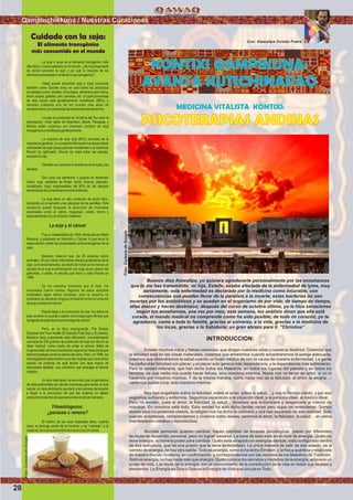 MEDICINA VITALISTA KONTIXI:
PSICOTERAPIAS ANDINAS
Buenos días Atawallpa, yo quisiera agradecerte personalmente por las enseñanzas
que tú me has transmitido; mi hija, Estelle, estaba afectada de la enfermedad de lyme, muy
seriamente; esta enfermedad es declarada por la medicina como incurable, con
consecuencias que pueden llevar de la parálisis a la muerte; estas bacterias no son
muertas por los antibióticos y se quedan en el organismo de por vida; de tiempo en tiempo,
ellas atacan y hacen destrozos; después del curso de octubre último, yo le hice sanaciones
según tus enseñanzas, una vez por mes; esta semana, los análisis dicen que ella está
curada, el mundo medical no comprende como ha sido posible; de todo mi corazón, yo te
agradezco, como a toda tu familia, gracias al universo, a la vida, gracias a la medicina de
los incas, gracias a la Sabiduría; un gran abrazo para ti. “Christine”
INTRODUCCION:
Existen muchos mitos y falsas creencias, que dirigen nuestras vidas y nuestros destinos. Creemos que
la felicidad está en las cosas materiales, creemos que amaremos cuando encontraremos la pareja adecuada,
creemos que obtendremos la salud cuando un buen médico de con la causa de nuestra enfermedad. La gente
ha confundido felicidad con placer, y el placer solo genera más dependencia, y la dependencia más sufrimiento.
Pero la verdad milenaria, que han dicho todos los Maestros, en todos los lugares del planeta y en todos los
tiempos, es que nadie nos puede hacer felices, sino nosotros mismos. Nadie nos va llenar de amor, si no lo
hacemos por nosotros mismos. Y de la misma manera, como nadie nos da la felicidad, el amor, la alegría…;
nadie nos puede curar, solo nosotros mismos.
Nos han engañado sobre la felicidad, sobre el amor, sobre la salud… y nos lo hemos creído, y por eso
seguimos sufriendo y enfermos. Seguimos esperando a la situación ideal, a la persona ideal, al médico ideal…
Pero no existen, pues el amor, la felicidad, la salud… tenemos que encontrarla y despertarla al interior de
nosotros. En nosotros está todo. Esta verdad ha sido dicho tantas veces pero sigue sin entenderse. Somos
dioses pero no podemos creerlo, la religión nos ha dicho lo contrario y nos han separado de esa realidad. Solo
cuando aceptemos, comprendamos y vivamos como dioses; seremos el amor, la felicidad, la salud… en plena
manifestación creativa y reproductiva.
Muchas personas quieren cambiar, hacen cantidad de terapias psicológicas, pasan por diferentes
técnicas de desarrollo personal, pero no logran sanarse. La base de todo está en el nivel de energía. Quién no
tiene energía, no tiene el poder para cambiar. Quién está atrapado en energías densas, está conﬁgurado dentro
de esa estructura, que es una prisión que le tiene embotellado. La única manera de salir de ese estado, es el
cambio de energía, no hay otra salida. Todo es energía, como lo ha dicho Einstein, y la física quántica y relativista
de nuestro mundo moderno, en conﬁrmación y correspondencia con las visiones de los Maestros de Tradición.
Todo es energía, no hay nada más que energía. Quién conoce los secretos y misterios de la energía, adquiere un
poder de vida. Las leyes de la energía, son el conocimiento de la constitución de la vida en todas sus facetas y
elementos. La Energía es Dios o Dios es la Energía de Vida que circula enTodo.
Con: Atawallpa Oviedo Freire
KONTIXI QAMPIKUNA:
AYANTA KUTICHINAPAQ
La soja o soya es el alimento transgénico más
difundido y comercializado en el mundo. ¿Se ha preguntado
de dónde proviene la soja y por qué la mayoria de los
alimentosprocesadoscontienensojatransgénica?
Usted puede encontrar soja o soya (conocido
también como Glycine max) en casi todos los productos
envasados como: aceites, chocolates, alimentos para niños,
leche, sopas, galletas, pan, cereales, etc. Un gran porcentaje
de soja (soya) está genéticamente modiﬁcado (99%), y
también presenta uno de los niveles más altos de
contaminaciónporpesticidasdeentretodoslosalimentos.
La soja es producida en América del Sur para la
exportación. Gran parte de Argentina, Brasil, Paraguay y
Bolivia están cubiertos por extensos campos de soja
transgénicaomodiﬁcadagenéticamente.
La mayoría de esta soja (90%) proviene de la
ingeniería genética. La compañía Monsanto ha desarrollado
variedades de soja (soya) para ser resistentes a su herbicida
Round Up (glifosato). Round Up mata todas las plantas,
exceptolasoja.
También es conocido el problema de la soja y las
alergias.
Son ocho los alimentos o grupos de alimentos
(maní, soja, castañas de Brasil, leche, huevos, pescado,
crustáceos, trigo) responsables del 90% de las alergias
alimentariasdocumentadasentodoelMundo.
La soja tiene un alto contenido de ácido fítico,
contenido en el salvado y las cáscaras de las semillas. Esta
sustancia puede bloquear la absorción de minerales
esenciales como el calcio, magnesio, cobre, hierro y
especialmentecinceneltractointestinal.
La soja y el cáncer
Fue un metaanálisis de 1994, efectuado por Mark
Messina, y publicado en Nutrición y Cáncer, lo que avivó la
especulación sobre las propiedades anticarcinógenas de la
soja.
Messina observó que, de 26 estudios sobre
animales, 65 por ciento informaron efectos protectores de la
soja. Convenientemente, se olvidó de incluir por lo menos un
estudio en el cual la alimentación con soja causó cáncer del
páncreas, a saber, el estudio que llevó a cabo Rackis en
1985.
En los estudios humanos que él listó, los
resultados fueron mixtos. Algunos de estos estudios
mostraban algún efecto protector, pero la mayoría no
mostraron en absoluto ninguna correlación entre el consumo
desojaylatasadecáncer.
Rackis llegó a la conclusión de que “los datos en
esta revisión no pueden usarse como base para aﬁrmar que
laingestadesojadisminuyeelriesgodecáncer”.
Pero, en su libro subsiguiente, The Simple
Soybean and Your Health (El Sencillo Frijol Soja y Su Salud),
Messina hace justamente esta aﬁrmación, recomendando
una taza de 230 gramos de productos de soja por día en su
dieta “óptima” como medio de evitar el cáncer. Miles de
mujeres estánahoraconsumiendo soja enlacreencia deque
ésta les protege contra el cáncer del seno. Pero, en 1996, los
investigadores descubrieron que las mujeres que consumían
aislado de proteína de soja tenían una tasa mayor de
hiperplasia epitelial, una condición que presagia el cáncer
maligno.
Un año más tarde, se encontró que la genisteína
de dieta estimulaba las células mamarias para entrar al ciclo
celular, un descubrimiento que llevó a los autores del estudio
a llegar a la conclusión de que las mujeres no deben
consumirproductosdesojaparaevitarelcáncerdelseno.
Fitoestrógenos:
¿panacea o veneno?
El macho de las aves tropicales tiene, cuando
nace, el plumaje pardo de la hembra, y se “colorean” a la
madurez,locualocurreentrelosnueveylos24meses.
Cuidado con la soja:
El alimento transgénico
más consumido en el mundo
Qampinchikkuna / Nuestras Curaciones
28
Foto:CortesiadeGoogle
Foto:CortesiadeGoogle
 