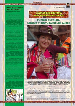 3
Yachayninchikkuna / Nuestros Saberes
Por: Salvador Palomino Flores
Las Neo-Naciones-Estado que conforman Abya Yala, están cimentadas sobre
milenarios territorios indígenas, pueblos que en el presente se expresan en 1,700
lenguas y culturas diversas. El Quechua, como lengua y como pueblo, es una entre
ellas. Su origen, su historia, su extensión y los problemas que afronta hoy, no son
diferentes a las de todas las culturas indígenas del Abya Yala, las primeras
naciones del continente.
En Abya Yala se estiman hoy un promedio de 1,700 lenguas indígenas vigentes, desdeAlaska hasta la
Tierra del Fuego (1). Número y variedad considerable de habla humana que se ha consolidado a través de
milenios, desde que el continente empezara ser poblado, por migrantes asiáticos y otros, a partir de los años
120,000 antes de Cristo (2). Dentro de esta cifra 426 lenguas indígenas corresponden aAbya Yala sur, siendo la
lengua Quechua una entre ellas(3).
El Quechua se extiende a lo largo de la Cordillera de losAndes ( y ciertas zonas de la amazonía) desde
la provincia de Santiago del Estero, al norte de laArgentina, hasta las cabeceras del río Caquetá en Colombia. Y
abarca integramente los territorios andinos de Bolivia, Perú y Ecuador.
PUEBLO QUECHUA,
LENGUA Y CULTURA EN LOS ANDES
LLAQTANCHIK UKU RUNA
SIMINCHIKMANTA WILLARIKUYTres días de debate, intercambio y
articulación de luchas. Dos
documentos de posicionamiento
político (para el Gobernador de
Formosa y para la Presidenta de
Argentina). Lo principal: el territorio. La
denuncia a las industrias extractivas, la
respuestas a las organizaciones que
cuestionan la lucha, y una Cumbre
Indígena que dejó huellas. La marcha
por las calles de Formosa y un grito
con destinatario claro: “Asesino”.
“Territorio robado, será recuperado”, fue el
grito principal de la marcha de ayer, por las calles de
Formosa, en el marco de la Cumbre Nacional de
Pueblos y Organizaciones Indígenas. Luego de dos
días de trabajo, 250 dirigentes de 15 pueblos
indígenas elaboraron dos documentos (uno para el
gobierno nacional y otro para el provincial) con
demandas concretas y coordinaron acciones de lucha
para el corto y mediano plazo. Cuando la marcha llegó
hasta la puerta de la Casa de Gobierno provincial, un
solo grito (destinado al Gobernador) resonó en la
capitalformoseña:“Asesino.Asesino.Asesino”.
En las afueras de Formosa capital se
desarrolló desde el lunes y hasta ayer miércoles una
histórica cumbre indígena, convocada por el Consejo
Plurinacional Indígena (espacio de articulación de
dirigentes indígenas de todo el país). El lunes se hizo
hincapié en la realidad de Formosa, donde los cuatro
pueblos (Qom, Pilagá, Wichi y Nivaklé) elaboraron un
documentosobrelarealidadprovincial.
El martes llegaron los dirigentes de quince
pueblos indígenas de 16 provincias. Desde la mañana
y hasta la medianoche, con breves descansos,
escribieron un documento para ser presentado (en
Casa Rosada) a la presidenta Cristina Fernández de
Kirchner.
Alas 9.45 de ayer partió desde la Casa Juan
Pablo II –lugar del encuentro-- la columna de
dirigentes indígenas. La bandera del encuentro, con el
lema “memoria, verdad y justicia para los pueblos
indígenas”, encabezó la marcha. Banderas del Pueblo
Mapuche y la wiphala multicolor de las naciones
originariassedejabanverdesdelejos.
Sobre la ruta 11, camino a la capital de
Formosa, se iban sumando organizaciones sociales,
algunos partidos políticos y gente a pie. Los autos y
(muchos) ciclomotores tocaban sus bocinas en señal
deaprobación.
“Esto es histórico. Hermanos de todo el país
vinieron a abrazarnos y juntos denunciamos la
violación de derechos del gobernador Gildo Insfrán y
del gobierno nacional. Juntos gritamos basta de
atropellos. Juntos luchamos, juntos estamos de pie”,
arengó IsraelAlegre, histórico dirigente del barrio Nam
Qom.
Roxana Vilches, del Pueblo Ranqulche de
La Pampa, explicó que la cumbre sirvió para evaluar la
situación a nivel nacional “donde en todos los
territorios es clara la violación de los derechos de los
pueblos indígenas. El mismo Estado que aprueba las
leyes, luego las viola y avanza sobre nuestros
territoriosynuestrasvidas”.
“TERRITORIO ROBADO
SERA RECUPERADO”
Por: Darío Aranda - Desde Formosa – Argentina.
Fuente: ComAmbiental
Foto:CumbreNacionalIndigena
Chalhuanquina.Foto:Yanajaca,ErnestoJimenez
 
