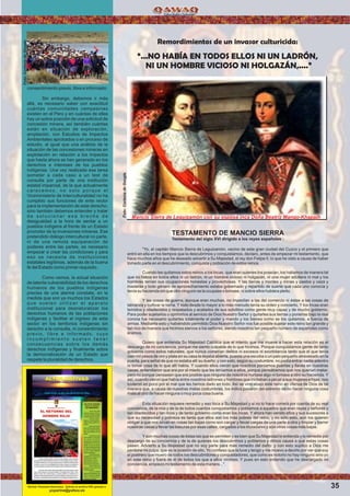 35
Remordimientos de un invasor culturicida:
“...NO HABÍA EN TODOS ELLOS NI UN LADRÓN,
NI UN HOMBRE VICIOSO NI HOLGAZÁN,....”
Mancio Sierra de Leguizamón con su esposa inca Doña Beatriz Mango-Khapajh
TESTAMENTO DE MANCIO SIERRA
Testamento del siglo XVI dirigido a los reyes españoles :
"Yo, el capitán Mancio Sierra de Leguizamón, vecino de esta gran ciudad del Cuzco y el primero que
entró en ella en los tiempos que la descubrimos y conquistamos, declaro, antes de empezar mi testamento, que
hace muchos años que he deseado advertir a Su Majestad, el rey don Felipe II, lo que he visto a causa de haber
tomado parte en el descubrimiento, conquista y población de estos reinos.
Cuando les quitamos estos reinos a los Incas, que eran quienes los poseían, los hallamos de manera tal
que no había en todos ellos ni un ladrón, ni un hombre vicioso ni holgazán, ni una mujer adúltera ni mal y los
hombres tenían sus ocupaciones honestas y provechosas. Y las tierras y montes y minas y pastos y caza y
maderas y todo género de aprovechamiento estaba gobernado y repartido de suerte que cada uno conocía y
tenía su hacienda sin que otro ninguno se la ocupase o tomase, ni sobre ellos hubiera pleito.
Y las cosas de guerra, aunque eran muchas, no impedían a las del comercio ni éstas a las cosas de
labranza y cultivar la tierra. Y todo desde lo mayor a lo más menudo tenía su orden y concierto. Y los Incas eran
temidos y obedecidos y respetados y acatados de sus súbditos como gente muy capaz y de mucho gobierno.
Para poder sujetarlos u oprimirlos al servicio de Dios Nuestro Señor y quitarles sus tierras y ponerlas bajo la real
corona fue necesario quitarles totalmente el poder y mando y los bienes como se los quitamos, a fuerza de
armas. Mediante esto y habiéndolo permitido Dios Nuestro Señor nos fue posible sujetar este reino tan grande y
tan rico de manera que hicimos siervos a los señores, siendo nosotros tan pequeño número de españoles como
éramos.
Quiero que entienda Su Majestad Católica que el intento que me mueve a hacer esta relación es el
descargo de mi conciencia, porque me siento culpable de lo que hicimos. Porque conquistamos gente de tanto
gobierno como estos naturales, que nunca cometían delitos ni excesos ni exorbitancia tanto que el que tenía
cien mil pesos de oro y plata en su casa la dejaba abierta, puesta una escoba o un palo pequeño atravesado en la
puerta, para señal de que no estaba allí su dueño; y con esto, según su costumbre, no podía entrar nadie adentro
ni tomar cosa de lo que allí había. Y cuando ellos vieron que nosotros poníamos puertas y llaves en nuestras
casas, entendieron que era por el miedo que les teníamos a ellos, porque pensábamos que nos querían matar,
pero no porque pensasen que era posible que ninguno de nosotros hurtase algo ni tomase a otro su hacienda. Y
así, cuando vieron que había entre nosotros ladrones y hombres que incitaban a pecar a sus mujeres e hijas, nos
tuvieron en poco por el mal que les hemos dado en todo. Así se vino abajo este reino en ofensa de Dios de tal
manera que, a causa de nuestras malas costumbres, los indios pasaron del extremo de no hacer ninguna cosa
mala al otro de hacer ninguna o muy poca cosa buena.
Esta situación requiere remedio y eso toca a Su Majestad y si no lo hace correrá por cuenta de su real
conciencia, de la mía y de la de todos cuantos conquistamos y poblamos a aquellos que eran reyes y señores y
tan obedecidos y tan ricos y de tanto gobierno como eran los Incas. Y ahora han venido ellos y sus sucesores a
que su necesidad y pobreza es tanta que ellos son los más pobres del reino, y no sólo esto, aún los quieren
obligar a que nos sirvan en cosas tan bajas como son cargar y llevar cargas de una parte a otra y limpiar y barrer
nuestras casas y llevar las basuras por esas calles, cargados a los muladares y aún otras cosas más bajas.
Y son muchas cosas de éstas las que se permiten y es bien que Su Majestad lo entienda y lo remedie por
descargo de su conciencia y de la de quienes los descubrimos y poblamos y dimos causa a que estas cosas
pasen. Advierto a Su Majestad que no soy parte para más remedio del daño: y con esto suplico a Dios me
perdone mi culpa, que es la ocasión de ello. Yo conﬁeso que la tuve y tengo y me muevo a decirlo por ver que soy
el postrero que muero de todos los descubridores y conquistadores, que como es notorio no hay ninguno sino yo
en este reino y fuera de él de todos los que a ellos vinimos. Y pues en esto entiendo que he descargado mi
conciencia, empiezo mi testamento de esta manera...".
06:14 |
consentimiento previo, libre e informado.
Sin embargo, debemos ir más
allá, es necesario saber con exactitud
cuántas comunidades campesinas
existen en el Perú y en cuántas de ellas
hay un sobre posición de una solicitud de
concesión minera, así también cuántas
están en situación de exploración,
ampliación, con Estudios de Impactos
Ambientales aprobados o en proceso de
estudio, al igual que una análisis de la
situación de las concesiones mineras en
explotación en relación a los impactos
que hasta ahora se han generado en los
derechos e intereses de los pueblos
indígenas. Una vez realizada esa tarea
someter a cada caso a un test de
consulta por parte de una institución
estatal imparcial, de la que actualmente
carecemos, no solo porque el
Viceministerio de Interculturalidad no ha
cumplido sus funciones de ente rector
para la implementación de este derecho,
sino también debemos entender y tratar
d e s o l u c i o n a r e s a b r e c h a d e
desigualdad a la hora de sentar a un
pueblos indígena al frente de un Estado
promotor de la inversiones mineras. Ese
pretendido diálogo intercultural no parte,
ni de una remota equiparación de
poderes entre las partes, es necesario
empezar a crear las condiciones y para
eso se necesita de instituciones
estatales legítimas, además de la buena
fe del Estado como primer requisito.
Como vemos, la actual situación
de latente vulnerabilidad de los derechos
humanos de los pueblos indígenas
precisa de una alarma constate, en la
medida que son ya muchos los Estados
que suelen utilizar el aparato
institucional para desnaturalizar los
derechos humanos de las poblaciones
indígenas y facilitar el ingreso de este
sector en los territorios indígenas sin
derecho a la consulta, ni consentimiento
previo, libre e informado, cuyo
i n c u m p l i m i e n t o s u e l e n t e n e r
consecuencias sobre los demás
derechos indígenas y ﬁnalmente sobre
la democratización de un Estado que
respete la pluralidad de derechos.
Revista Trimestral electronica. Solicite su archivo PDF, gratuito a:
yuyarina@yahoo.es
Foto:CortesiadeGoogle
Foto:CortesiadeGoogle
 