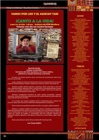 Foto:CortesíadeGoogle
VAMOS POR LEO Y EL KAWSAY TAKI
¡CANTO A LA VIDA!
Lunes 1ro. de Julio 7.30 pm. Auditorio del ICPN Miraflores
Tenemos una cita con nuestro hermano
KATATAY
Yactay puyus katatachkan
warmikunapa llaki puyu songonwan tupaykuspa.
¡Ama katataychu, llaki,
kunturpa sombranmi hamuykuchkan!
—Imapaqmi hamun chay sombra
aukikunapa sutinpichu
icha Jesus yawarninpa kamachisganchu.
Manchakunin, taytallay.
—Ama katataychu;
manan yawarchu
manan auki wamanichu; Intipa kancharayninmi
kuntur rapranpi hamuchkan.
—Manchakunin, taytay.
Intiqa kañanmi, uywuakunata, kausayta.
Orqokunapis, may sacha sachakunapis
yarqasqa machaqway, Intip churin.
—Manan Intichu, sonqonpa kusiy, qapaq
kanchariynillanmi
kunturpa sombra ñawimpi hamuchkan.
Manan Intichu; kanchariynillanmi.
¡Sayay, sayariy! Chay mana chanin
kunturpa ñawinta
chaskiy; katatay paywan.
Hatun yunka sachakuna hina, kuyuy,
qapariyta kachaykuy.
¡Huñunakuychik, llaqtay runa
kanchiriywan katataychik!
Amaru yawarta upyaychik;
rauraq yawarqa kunturpa ñawinman chayanmi,
cieluta huntanmi tusuchinmi,
qaparichinmi, chay qori yawar.
Paqariy, taytay, vida, runachallay runa,
ancha kuyana.
TEMBLOR
Dicen que tiembla la sombra de mi pueblo;
está temblando porque ha tocado la triste
sombra del corazón
de las mujeres.
¡No tiembles, dolor, dolor¡
¡La sombra de los cóndores se acerca!
—¿A qué viene la sombra?
¿Viene en nombre de las montañas sagradas
o a nombre de la sangre de Jesús?
—No tiembles; no estés temblando;
no es sangre; no son montañas;
es el resplandor del Sol que llega a la pluma
de los
Cóndores
—Tengo miedo, padre mío.
El Sol quema; quema al ganado; quema las
sementeras.
Dicen que en los cerros lejanos
que en los bosques sin ﬁn,
una hambrienta serpiente,
serpiente diosa, hijo del Sol, dorada,
está buscando hombres.
—No es el Sol, es el corazón del Sol,
su resplandor,
su poderoso su alegre resplandor,
que viene en la sombra de los ojos de los
cóndores.
No es el Sol, es una luz.
¡Levántate, ponte de pie; recibe ese ojo sin
límites!
Tiembla con su luz;
sacúdete como los árboles de la gran selva,
empieza a gritar.
Formen una sola sombra, hombres, hombres de
mi pueblo;
todos juntos
tiemblen con la luz que llega.
Beban la sangre áurea de la serpiente dios.
La sangre ardiente llega al ojo de los cóndores,
carga los cielos, los hace danzar,
desatarse y parir, crear.
Crea tú, padre mío, vida;
hombre, semejante mío, querido.
José María Arguedas
Querida familia,
amigos entrañables,
hermanos del arte, la poesía y la cultura andina,
paisanos y wawqis quechuas y aymaras:
El canto y la música nacieron como una forma de comunicación entre el ser
humano y la divinidad.
Luego, adquirieron todos los colores de la emoción y el sentimiento humano para
expresar nuestras alegrías, tristezas, esperanzas, ilusiones, el amor, la amistad, etc.
Nuestros pueblos andinos (aymara y quechua), tienen unos siete y cinco mil
años, respectivamente, aplicando eﬁcaz y sabiamente la musicoterapia para el cuerpo
y el alma. Los pueblos amazónicos, entre ellos el awajún, tiene dos mil años de
experiencia en una maravilosa musicoterapia.
Nosotros, privilegiados herederos de estas culturas ancestrales, tenemos
canciones, música y danzas para cada momento de nuestra existencia y para cada ciclo
vital y productivo de la comunidad.
Yo no tengo casi ninguna cualidad vocal ni instrumental pero, quienes me
conocen, saben que el canto es un elemento consustancial de mi existencia.
Ahora, siento la necesidad de cantarle a la Vida, en tu grata y cálida compañía.
Ofrezco un variado ramillete de canciones, ritmos y melodías procedentes de
diferentes ámbitos del Perú andino, que tienen el sello común de cantarle a la belleza, al
amor, a la Naturaleza y a la Vida. Canciones atesoradas en un largo, gozoso y fecundo
trajinar por cientos de pueblos y comunidades del Perú profundo. Siembra de
esperanza, alegría y optimismo, abonada por el sueño de un país fraterno, digno, bello,
pacíﬁco.
Será un gran abrazo musical. Sé que estarás allí. Gracias por ello.
Leo Casas Ballón
36
Takiyninchikkuna / Nuestros Cantos
 