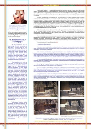tortura para algunos “sospechosos”,
juzgados cruelmente sin pruebas de
sus actos? ¿Dónde han ido a parar
los derechos humanos?
“5. Entendimiento y
contragolpe
A r t h u r M i l l e r , a u t o r
dramaturgo durante la época de
McCarthy y acusado de ser
subversivo, escribió: “Pocos de
nosotros podemos abandonar la
creencia de que la sociedad debe,
de alguna u otra manera, tener
sentido. Tan sólo pensar que el
Estado ha perdido la cabeza y está
castigando a tanta gente inocente
es intolerable. Por lo tanto, se deben
negar internamente las pruebas.”
Afortunadamente, no es
p o s i b l e n e g a r l a s p r u e b a s
eternamente. Las guerras límbicas
llegan a su ﬁn, y sus instigadores
acaban expuestos. En esta etapa
comienzan las protestas, pequeñas
y tímidas al comienzo, pero cada
vez más numerosas y directas a
medida que pasa el tiempo. En
algunos casos, es más fácil para la
sociedad rebelarse contra una
pequeña pista falsa que contra el
problema mayor. [Por ejemplo, la
gente se opuso a McCarthy por un
rumor sobre su homosexualidad, y
no por el trato que impuso a tantos
inocentes acusados de ser
"comunistas"]. [...] Sin importar que
sea de naturaleza tangencial,
cuando se abre una brecha en la
represa, pronto se desata una
inundación general de frustración
grupal y de rabia, y el guerrero
límbico se ve obligado a “nadar” por
salvar su vida política. Nunca
volverá a obtener el control absoluto
sobre las emociones de un país, y la
sociedad tenderá a juzgarlo
severamente.
Quizás aquí esté uno de los
problema en este ciclo del que la
humanidad nunca aprende. En lugar
de buscar un detalle por el cual
culpar al líder, ¿qué tal si
tomásemos consciencia de la
presencia de psicópatas en el
poder? ¡Obama, el premio Nobel de
la Paz, está promoviendo una
guerra sin fundamento! Algo anda
muy mal en nuestra psique si no
v e m o s e s t a g i g a n t e s c a
contradicción.
El psicópata, con su máscara de la cordura,
puede camuﬂarse entre nosotros, suele ser
encantador, y dar la impresión de poseer las
cualidades que el resto de nosotros tanto
anhelamos, como la seguridad en sí mismos, el
éxito, etc.
Los hermanos Fernando E. y Edgar Elorrieta relacionan esta descripción, que citan en forma mucho más extensa y
detallada, a lo que se logra observar y se desprende de estudiar detalladamente la gran pirámide de Pacaritanpu y todo el complejo
situadoenOllantaytambo,yanuestroentenderlohacenmaravillosayadecuadamente.Ellosmuestranconlujodedetalleslafunción
y alineamiento astronómicos de dicho complejo y dejan entre ver algunos roles adicionales de este conjunto de ﬁguras-monumentos
dedichaárea.
Muestran, entre otros, como en el solsticio de junio, "los primeros rayos de la luz del sol empezaban a pintar las solitarias
cumbres nevadas del Huacawasi (Casa de la Huaca) y Huacaywilca (Llanto sagrado), para luego hacerse presentes en los picos
gemelos delArequipa..." "...cuando de pronto el cielo el cielo se abrió y generado por el fuego del cosmos ¡un rayo de luz! rasgó con
mil destellos la serena atmósfera de este lugar sacro, cubriendo en instantes la distancia entre los hombres y sus dioses, para
posarse suave y delicadamente enTanputtoco o ventana de la cual emergieron desde las entrañas de la tierra los Hijos del sol..."Así,
en esta circunstancia, o conmemoración, el sol, después de visitar la casa de la waka o waqa (Wakawasi o Waqawasi), el Waqay o
llanto sagrado (Waqaywilka) y la parejaArequipa, lo que ilumina, en primer término, en la pirámide de Pacaritanpu, es la ventana de
donde emergen los inkas. Son, como dicen, los hermanos Elorrieta, "el fruto fecundado por el sol". O como nosotros podríamos decir,
eselnacimiento,lallegada,tantodelsol,comodelosinkas.
Entre otros aspectos, resaltan, además, como todo el valle sagrado de los inkas, el del río Wilcanota o Urubamba, "no es
más que un espejo reﬂejando la imagen del cosmos andino",... "semejaban un impresionante hato de blanquísimas y
resplandecientes alpacas siguiendo el curso del río celestial o Mayu, entre las cuales seguramente Urcuchillay y Catachillay
apacentabanbajoelamparodeChoquechillay".
Peronosotros,loquedeseamosresaltar,enestaoportunidad,eselllamadoobservatoriodeInticcahuarina(Intiqkawarina),
que quiere decir, "donde el sol teje, o donde el sol se teje", o "de donde el sol mira, o donde el sol se mira", o "donde el sol conversa, o
donde el sol nos conversa". Dicho Intiqkawarina, se encuentra en el mismo complejo, y en él se puede apreciar, con toda nitidez,
comodicha"construcción"noesunobservatorio,sinounconversatorio,enelcualelsolconversaconnosotrosyviceversa.
Dedichocomplejo,loshermanosElorrieta,dicen( ):26
"ElobservatoriodeInticcahuarina.
Delamismamanera,enlazonadenominadaactualmentecomo'Incamisana',seencuentraotroobservatorioastronómico
queporsuspeculiarescaracterísticas,noshacepensarquefueunodelosmásdesarrolladosdebidoaqueenesteyanosemedíaun
gnomondeluz,sinobásicamentelosdesombra.
Este observatorio está labrado en una gran masa pétrea, en la que se esculpió en alto relieve cinco ménsulas que
proyectan una serie de sombras, las mismas que a medida que el Sol sigue su curso se hacen cada vez más largas, avanzando en
relación armoniosa unas con otras hasta llegar a la base del conjunto, lugar en el que existe una especie de pedestal a manera de
gradas (signo escalonado), que luego sigue formando un 'camino de sombras' con una serie continuada de muescas para medirlas
durantelasdiversasfechasastronómicas,yaqueestasdanexactamenteacadaunadelasdesviacionesesculpidasenlaroca.
Losorprendentedetodoesteconjunto,esquedisponedetodaunaseriedeobservatorios suplementarios esculpidos enel
conjunto del mismo y que probablemente servían como 'testigos' de las mediciones hechas, o como elementos suplementarios para
realizarmedicionesconmáximaexactitud.
En este lugar -por limitaciones ﬁnancieras y de tiempo- sólo pudimos realizar observaciones en dos fechas astronómicas,
talescomoelsolsticiodeveranoyelpasodelSolporelcenit(14defebrero).
En lo que respecta a la primera (Solsticio de verano), las sombras inician un recorrido lento desde las primeras horas del
día, para luego ir proyectándose poco a poco en forma vertical hacia la base hasta alinearse unas con otras a las 12 hrs., para luego
adoptarunaligera inclinación quelas conduce acalzar exactamente enlas muescas labradas paraeste ﬁn alas 12.30hrs. marcando
estehecholafechaastronómicadelSolsticiodeverano(verfotos).
De igual manera, el 14 de febrero fecha en la que sucede el paso del Sol por el cenit de Ollantaytambo a las 12:30 hrs. la
sombra proyectada al pedestal de este observatorio, cae perpendicularmente al ángulo esculpido para este ﬁn. Marcando este
suceso la fecha astronómica del paso del Sol por el cenit. Iniciando la sombra un recorrido en forma de triángulo recto invertido, para
luego una vez llegado a su base, marcar un gnomon de luz perfectamente circular. Indicando este suceso la fecha astronómica del
pasodelSolporelcenit(verfotos)."
Observatorio de Inticcahuarina. Fotograﬁas del libro “ ” de los hermanosCusco y el valle sagrado de los Incas
Fernando y Edgar Elorrieta Salazar. Ediciones Tanpu SRL, Cuzco, Perú.
26
Ver, Fernando E. y Edgar Elorrieta Salazar. La gran pirámide de Pacaritanpu, Entes y campos de poder en los Andes. 1992, Cusco.
12
Yachayninchikkuna / Nuestros Saberes
 