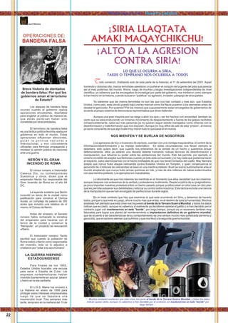 OPERACIONES DE:
BANDERA FALSA
kurt Nimmo
Breve historia de atentados
de bandera falsa: Por qué los
gobiernos aman el terrorismo
de Estado?
Los ataques de bandera falsa
ocurren cuando el gobierno realiza
operaciones encubiertas, diseñadas
para engañar al público de manera tal,
que éstas parezcan haber sido
cometidas por otras entidades.
El terrorismo de bandera falsa
es una táctica política favorita usada por
gobiernos en todo el mundo. Estas
operaciones inﬂuencian elecciones,
g u í a n l a p o l í t i c a n a c i o n a l e
internacional, y son cínicamente
utilizadas para formular propaganda y
moldear la opinión pública de naciones
ante una guerra.
NERÓN Y EL GRAN
INCENDIO DE ROMA
El cónsul romano e historiador
Cassius Dio, su contemporáneo
Suetonius y otros, dicen que el
emperador Nerón fue responsable del
Gran Incendio de Roma en el año 64
DC.
La leyenda sostiene que Nerón
incendió un tercio de la ciudad como
justiﬁcación para construir el Domus
Aurea, un complejo de palacio de 300
acres que incluiría una estatua de sí
mismo, el Coloso de Nerón.
Antes del siniestro, el Senado
romano había rechazado la iniciativa
del emperador para hacerse con el
tercio de la ciudad y construir la
“Nerópolis”, un proyecto de renovación
urbana.
El historiador romano Tacito
escribió que cuando la población de
Roma indicó a Nerón como responsable
del incendio, éste se lo adjudicó a
cristianos por “odiar a la raza humana”.
LA GUERRA HISPANO-
ESTADOUNIDENSE
Para ﬁnales de los 1800,
Estados Unidos buscaba una excusa
para sacar a España de Cuba. Las
empresas norteamericanas habían
invertido fuertemente en azúcar, tabaco
y hierro en la isla caribeña.
El U.S.S. Maine fue enviado a
La Habana en enero de 1898 para
proteger estos intereses empresariales
luego de que se desatara una
insurrección local. Tres semanas más
tarde, temprano en la mañana del 15 de
odo comenzó, (hablando solo de esta parte de la historia), el 11 de setiembre del 2001. AquelT
horrendo y doloroso dia, manos terroristas asestaron un puñal en el corazón de la gente del país que parecia
ser el mas poderoso del mundo. Ahora, luego de muchas y largas investigaciones independientes de nivel
cientiﬁco, ya sabemos que los encargados de investigar por parte del gobierno, nos mintieron como siempre
lo han hecho en la historia, cuando buscaron “justiﬁcar” su agresión, invasión y despojo de otros paises.
Ya sabemos que las manos terroristas no son las que nos han contado y mas aún, que Estados
Unidos, como pais, esta siendo puesto bajo una ley marcial como los Nazis pusieron a los alemanes antes de
desatar el genocidio. Por quienes? Por los mismos que supuestamente estan encargados de gobernarlos de
acuerdo al propio sistema de democracia representativa que dicen defender.
Aunque una gran mayoria aún se niega a abrir los ojos y ver los hechos con sinceridad, tambien es
cierto que se esta produciendo un inmenso movimiento de despavilamiento a fuerza de los golpes recibidos
inmisericordemente. cada vez mas personas ya no quieren seguir siendo manejados como rehenes con la
desinformacion y malinformación que nos imponen. Aunque es muy diﬁcil de salir de esta “prision”, al menos
ya se es consciente de que algo huele muy mal en todo lo que pasa en el mundo.
NOS MIENTEN Y SE BURLAN DE NOSOTROS
Los agresores de hoy e invasores de siempre, cuentan con una ventaja maquiavélica: el control de la
informacion/desinformación y su manejo sistemático: En estas circunstancias nos llevan siempre la
delantera, esto quiere decir, que cuando nos enteramos de la verdad de un hecho y queremos actuar
defensivamente, ellos ya estaran una decada delante tramando nuevas técnicas de desinformacion y
manipulacion, que refuerce su poder sobre las poblaciones del mundo. Esto les permite, por ejemplo, el
cinismo increible de aceptar sus fechorias cuando ya todo esta consumado y no hay nada que podamos hacer
al respecto, salvo aterrorizarnos con el hecho irrefutable de que nos tienen tomados del cuello: Mac Namara
acepto que nunca hubo ataque vietnamita contra Estados Unidos en Tompkin, y quen consecuencia el
genocidio de 4 millones de vietnamitas se basó en una mentira pretexto; Bush se sonrio burlonamente ante el
mundo aceptando que nunca hubo armas quimicas en Irak, y mas de dos millones de irakies exterminados
con esa mentira-pretexto; Los ejemplos son inacabables.
Lo alucinante es que nos creemos las mentiras en el momento que ellos necesitan que las creamos,
aunque despues nos enteremos de la verdad y protestemos inutilmente. Desde la optica de su pragmatismo,
ya poco importan nuestras protestas sobre un hecho pasado porque ya ellos estan en otra cosa, en otro plan
que les permita subsanar sus debilidades y reforzar su control sobre nosotros. Esta táctica es toda una ciencia
de la manipulacion que se han encargado de perfeccionar durante siglos.
Es en este contexto que hay que examinar lo que esta ocurriendo en Siria, y debemos de hacerlo
todos, porque lo que esta en juego, ahora mucho mas que antes, es el destino de toda la humanidad. Muchos
analistas han alertado que esta crisis nos ha puesto al borde de la Tercera Guerra Mundial, y todos los datos
indican que es cierto, aunque no sabemos si realmente ya decidieron apretar el gatillo o si han decidido por el
contrario jugar con mantenernos en este “borde”, por largo tiempo, porque es un escenario tambien muy
faborable para lograr sus planes de reordenamiento e implantacion deﬁnitiva de un gobierno mundial,
que de acuerdo a las caracteristicas de su comportamiento es una version mucho mas soﬁsticada perversa y
genocida, que el nazismo aleman que sufrimos y que nos llevó a la segunda guerra mundial.
¡SIRIA LLAQTATA
AMAKI MAQAYCHIKCHU!
¡ALTO A LA AGRESION
CONTRA SIRIA!
LO QUE LE OCURRA A SIRIA,
TARDE O TEMPRANO NOS OCURRIRA A TODOS
“...Muchos analistas sostienen que esta crisis nos pone al borde de la Tercera Guerra Mundial, y todos los datos
indican quees cierto, aunque no sabemos si han decidido por el contrario, en mantenernos en este “borde” por
largo tiempo...”
22
Rimakuyninchik / Nuestra palabra
 