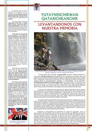 En segundo lugar, la última
resolución del Congreso de EE.UU.,
aprobada el 6 de septiembre, que "no
autorizaelusodelasFuerzasArmadasde
Estados Unidos sobre el terreno en Siria
con el ﬁn de las operaciones de
combate".
"De este modo el derecho
internacional lo dice claro: un ataque
militar de EE.UU. contra Siria sería un
acto de agresión ilegal", resume Meziáev.
El experto en derecho internacional reveló a
quésereﬁerenlospaísesqueaboganporun
ataque contra Siria, usando el concepto de
las'normasglobales'.
"Si los planes de los poderosos
no corresponden a las normas del
derecho internacional, ellos tratarán de
cambiar el derecho internacional.
Después del colapso de la segunda
superpotencia [la URSS] y la eliminación del
factor del equilibrio de la fuerza de las
relaciones internacionales, los anglosajones
siempre hacen esto. Antes del inicio de la
agresión de EE.UU. contra Yugoslavia en
1999, la secretaria de Estado Madeleine
Albright, al escuchar a los abogados del
Departamento de Estado que dijeron que la
acción militar sería ilegal, contestó: "Hay que
contratar a otros juristas". Siria no ataca a
EE.UU., tampoco hay una decisión del
Consejo de Seguridad sobre Siria. Hoy, sin
embargo, la situación se pone aún más
peligrosa que el ataque de EE.UU. contra
Yugoslavia: en lugar de contratar a nuevos
abogados están tratando de crear un nuevo
derecho internacional, reﬁriéndose a
algunas 'reglas globales'", denuncia
AlexanderMeziáev.
Cabe recordar una declaración del
primer ministro del Reino Unido, David
Cameron, que dijo: "Algunas personas
creen que el derecho internacional no
estipula otra razón para usar la fuerza,
excepto en defensa propia y por la
decisiones del Consejo de Seguridad de
la ONU. Yo no lo creo. Esta posición es
unadoctrinapeligrosa".
"El primer ministro británico
caracteriza a la Carta de la ONU (que,
recuerdo, prevalece sobre cualquier otro
acuerdo internacional) como una
doctrina peligrosa. Y, por desgracia, es
lógico, ya que para crear un nuevo
derecho internacional hay que destruir el
existente", dice el experto Alexánder
Meziáev. Entre las nuevas "normas
mundiales", se destaca la llamada
"responsabilidad de defender" (La
responsabilidad de proteger, R2P en inglés).
El primer ministro británico dijo: "Nuestra
posiciónlegalpersistenteesqueexisteel
deber de defender y cuando se necesita,
se puede llevar a cabo una intervención
humanitaria para evitar una catástrofe
humanitaria".
David Cameron, y su hipocrecia con “la
intervencion humanitaria” Mentiras
calculadas.
YUYAYNINCHIKWAN
QATARICHKANCHIK
LEVANTANDONOS CON
NUESTRA MEMORIA
Juan F. Tincopa
uyay quiere decir recordar y yuyayninchik nos dice: nuestros recuerdos yY
mucho mas: Nuestra memoria. Esta palabra es tan importante en nuestras vidas, que
para decir que una persona ha alcanzado la adultés, la madurés adecuada o sana, se suele
decir: Yuyayniyuq, el que tiene la memoria viva. En ocasiones se llama a la atención a
quienes tienen un comportamiento inmaduro, o irresponsable, con la expresión:
Yuayayniyuqchu kanki icha imataq qapisunki?: Eres una persona con memoria o que
es lo que te ocurre?. Y es que en nuestro modo ancestral de vida y pensamiento, la
memoria es mucho mas que los bites de un disco duro, como últimamente pretenden
deﬁnir, reduciendola, los cientiﬁcos que trabajan al servicio del sistema antihumano.
La memoria no solamente es la capacidad de registrar información de los eventos
que nos afectan en la vida diaria. Es también la información misma, que mantenemos viva
para efectos de mejorar nuestras habilidades y capacidades de vivir en este mundo,
sabiamente, con miras a la supervivencia y continuidad de nuestra propia especie. No
somos los únicos seres que la poseen, pero si en cambio, algunos de nosostros tal vez
sean los únicos seres vivos que la han perdido u extraviado.
En nuestra memoria sembramos información que percibimos mediante los ojos, los
oidos, el tacto, el gusto, el olfato y por otros sentidos de los cuales no somos plenamente
conscientes y sabedores, y los llamamos sentidos adicionales, como el presentimiento, la
premonición, y otros considerados extrasensoriales. En este proceso, cuanto mas se es
consciente y mas necesario se hace, registramos información tan profundamente que va
mas allá de nuestro yo presente y se integra al futuro integrandose en nuestros genes.
Memoria genética han venido a llamarlo los cientiﬁcos.
Nosotros no almacenamos la información en “cajas de seguridad”, como no
almacenamos asi las semillas, las sembramos, las hacemos que fructiﬁque, les damos
vida, porque nos criamos mutuamente. La memoria nos permite estar alertas para no
cometer repetidos errores, y encontrar el camino mas sano y adecuado a la propia
fructiﬁcacion de nuestra vida individual y colectivamente. Sin la memoria, sencillamente
estamos perdidos y corremos el riesgo de no poder sobrevivir. Esto lo supieron nuestros
abuelos, y se encargaron de transmitirnoslo cuidadosamente, y eran tan consciente de ello
que cuando no pudieron transmitirnoslo mas por la via oral, nos lo trasmitieron
geneticamente. Esa es la maravilla que nos ha permitido sobrevivir al genocidio.
29
Nosotros tenemos un pacto con la pachamama, y ese pacto es de cariño y respeto. “Yaku Raymi”, Andamarca,
Ayacucho, Tawantinsuyu - Perú. Foto: Yanajaca Ernesto Jiménez
Aylluyninchikkuna / Nuestras Comunidades
 