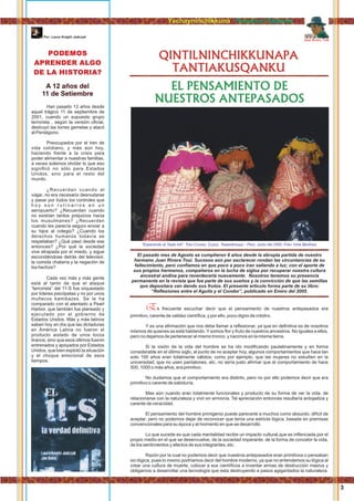 EL PENSAMIENTO DE
NUESTROS ANTEPASADOS
QINTILNINCHIKKUNAPA
TANTIAKUSQANKU
Juan Rivera Tosi
s frecuente escuchar decir que el pensamiento de nuestros antepasados eraE
primitivo, carente de validez cientíﬁca, y por ello, poco digno de crédiro.
Y es una aﬁrmación que nos debe llamar a reﬂexionar, ya que en deﬁnitiva es de nosotros
mismos de quienes se está hablando. Y somos ﬂor y fruto de nuestros ancestros. No iguales a ellos,
pero no dejamos de pertenecer al mismo tronco, y nacimos en la misma tierra.
Si la visión de la vida del hombre se ha ido modiﬁcando paulatinamente y en forma
considerable en el último siglo, al punto de no aceptar hoy, algunos comportamientos que hace tan
solo 100 años eran totalmente válidos; como por ejemplo, que las mujeres no estudien en la
universidad, que no usen pantalones, etc. no sería justo aﬁrmar que el comportamiento de hace
500, 1000 o más años, era primitivo.
No dudamos que el comportamiento era distinto, pero no por ello podemos decir que era
primitivo o carente de sabiduría.
Mas aún cuando eran totalmente funcionales y producto de su forma de ver la vida, de
relacionarse con la naturaleza y vivir en armonía. Tal apreciación entonces resultaría antojadiza y
carente de veracidad.
El pensamiento del hombre primigenio puede parecerle a muchos como absurdo, difícil de
aceptar, pero no podemos dejar de reconocer que tenía una estricta lógica, basada en premisas
convencionales para su época y al momento en que se desarrolló.
Lo que sucede es que cada mentalidad recibe un impacto cultural,que es inﬂenciada por el
propio medio en el que se desenvuelve, de la sociedad imperante, de la forma de concebir la vida,
de los sentimientos y afectos de sus integrantes, etc.
Razón por la cual no podemos decir que nuestros antepasados eran primitivos o pensaban
sin lógica, pues lo mismo podríamos decir del hombre moderno, ya que no entendemos su lógica al
crear una cultura de muerte, colocar a sus cientíﬁcos a inventar armas de destrucción masiva y
obligarnos a desarrollar una tecnología que esta destruyendo a pasos agigantados la naturaleza.
“Esperando al Tayta Inti”. Tres Cruces, Cuzco, Tawantinsuyu - Perú. Junio del 2000. Foto: Irma Martinez
Yachayninchikkuna / Nuestros Saberes
El pasado mes de Agosto se cumplieron 6 años desde la abrupta partida de nuestro
hermano Juan Rivera Tosi. Sucesos aún por esclarecer rondan las circuntancias de su
fallecimiento, pero conﬁamos en que poco a poco iran saliendo a luz; con el aporte de
sus propios hermanos, compañeros en la lucha de siglos por recuperar nuestra cultura
ancestral andina para reverdecerla nuevamente. Nosotros tenemos su presencia
permanente en la revista que fue parte de sus sueños y la convicción de que las semillas
que depositara van dando sus frutos. El presente articulo forma parte de su libro:
“Reﬂexiones entre el Aguila y el Condor”, publicado en Enero del 2005.
Han pasado 12 años desde
aquel trágico 11 de septiembre de
2001, cuando un supuesto grupo
terrorista , según la versión oﬁcial,
destruyó las torres gemelas y atacó
al Pentágono.
Preocupados por el tren de
vida cotidiano, y más aún hoy,
haciendo frente a la crisis para
poder alimentar a nuestras familias,
a veces solemos olvidar lo que eso
signiﬁcó no sólo para Estados
Unidos, sino para el resto del
mundo.
¿Recuerdan cuando al
viajar, no era necesario desnudarse
y pasar por todos los controles que
h o y s o n r u t i n a r i o s e n u n
aeropuerto? ¿Recuerdan cuando
no existían tantos prejuicios hacia
los musulmanes? ¿Recuerdan
cuando les parecía seguro enviar a
su hijos al colegio? ¿Cuando los
derechos humanos todavía se
respetaban? ¿Qué pasó desde ese
entonces? ¿Por qué la sociedad
vive atrapada por el miedo, y sigue
escondiéndose detrás del televisor,
la comida chatarra y la negación de
los hechos?
Cada vez más y más gente
está al tanto de que el ataque
“terrorista” del 11-S fue orquestado
por líderes psicópatas y no por unos
muñecos kamikazes. Se le ha
comparado con el atentado a Pearl
Harbor, que también fue planeado y
ejecutado por el gobierno de
Estados Unidos. Más y más latinos
saben hoy en día que las dictaduras
en América Latina no fueron el
producto aislado de unos locos
tiranos, sino que esos últimos fueron
entrenados y apoyados por Estados
Unidos, que bien explotó la situación
y el choque emocional de esos
tiempos.
PODEMOS
APRENDER ALGO
DE LA HISTORIA?
A 12 años del
11 de Setiembre
Por: Laura Knight Jadczyk
3
 