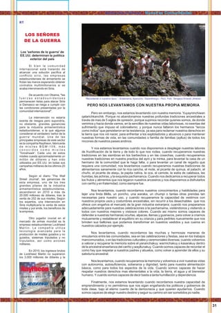 31
PERO NOS LEVANTAMOS CON NUESTRA PROPIA MEMORIA
Pero sin embargo, nos estamos levantando con nuestra memoria. Yuyayninchiwan
qatarichkanchik. Porque no abandonamos nuestras profundas tradiciones ancestrales a
través de mas de 5 siglos de opresión, porque supimos recordar quienes somos, de donde
venimos y hacia donde vamos, en la sencilles de nuestras vidas laboriosas, no exentas del
sufrimiento que impuso el colonialismo; y porque nunca faltaron los hermanos “tercos
como indios” que persistieron en la resistencia, ya sea para reclamar nuestros derechos en
la tierra que nos vió nacer, para enfrentar a los explotadores y abusivos o para mantener
nuestras formas de vida, en las comunidades o familia de familias (ayllus) de todos los
rincones de nuestros paises andinos.
Y nos estamos levantamos cuando nos disponemos a desplegar nuestras labores
de fructiﬁcación de la tierra y de todo lo que nos rodea, cuando recuperamos nuestras
tradiciones en las siembras en los barbechos y en las cosechas; cuando recuperamos
nuestras tradiciones en nuestra practica del ayni y la minka, para levantar la casa de un
hermano de la comunidad que le haga falta, o para levantar un canal de regadío que
requiera una comunidad; nos levantamos cuando recuperamos nuestras tradiciones de
alimentarnos sanamente con la rica cancha, el mote, el picante de quinua, el patachi, el
chuño, el picante de ataqu, la papita nativa, la oca, el camote, la watia de calabaza, las
humitas, las achiras, y la exquisita pachamanca. Cuando nos dedicamos a recuperar todos
los frutos y alimentos que nos legaron nuestros ancestros y nos disponemos a disfrutarlos
con cariño y en fraternidad, como siempre fue.
Nos levantamos, cuando recordamos nuestros conocimientos y habilidades para
tejer una linda lliklla, un poncho, una waraka, un chumpi o tantas otras prendas tan
necesarias para nuestro uso, y cuando recuperamos la capacidad de vestirnos con
nuestros propios usos y costumbres ancestrales, sin recurrir a los desechables que nos
ofrece con engaños el mercado de la gran industria extranjera; cuando nos preparamos
adecuadamente para nuestras celebraciones a la pachamama, vistiéndonos y vistiendo a
todos con nuestros mejores y vistosos colores. Cuando asi mismo somos capaces de
defender a nuestras hermanas vicuñas, alpacas, llamas y guanacos, para volver a criarnos
mutuamente y restablecer el equilibrio en su crianza y para pedirles nuevamente que nos
brinden sus bellones que podamos transformar en nuestros vestidos y sus cueros en
nuestros calzados por ejemplo.
Nos levantamos, cuando recordamos las muchas y hermosas maneras de
vincularnos entre las comunidades, sea en las celebraciones y ﬁestas, sea en los trabajos
mancomunados, o en las tradiciones culturales y ceremoniales diversas; cuando volvemos
a valorar y recuperar la memoria sobre el yananchakuy, warmichakuy o kasarakuy dentro
de la ancestral enseñanza del cariño y wayllunakuy. Cuando somos capaces de recordar el
como hay que respetar a nuestros padres y abuelos, como volver a aprender de ellos y su
sabiduría ancestral.
Nos levantamos, cuando recuperamos la memoria y volvemos a vivir nuestras vidas
con autonomía, autosuﬁciencia, soberanía y dignidad, tanto para nuestra alimentación
básica, como para todos los aspectos de la vida. Cuando somos capaces de hacer
respetar nuestros derechos mas elementales a la vida, la tierra, el agua y el bienestar
humano.Ycuando somos capaces de decir basta a tanta humillación y dependencia.
Finalmente, nos estamos levantando cuando recordamos nuestra capacidad de
emprendimiento y no permitimos que nos sigan engañando los politicos y gobiernos de
toda clase, bajo el eterno cuento de la democracia y que quieren ayudarnos. Cuando
somos capaces de elegir nuestro destino y seguir su camino sin ser sometidos po nadie.
Los 'señores de la guerra' de
EE.UU. determinan la política
exterior del país
Si bien la comunidad
internacional está tratando de
alcanzar una solución pacíﬁca al
conﬂicto sirio, las empresas
estadounidenses de armamento se
frotan las manos esperando obtener
contratos multimillonarios si se
acaba interviniendo en Siria.
De acuerdo con Obama, "las
f u e r z a s e s t a d o u n i d e n s e s
permanecen listas para atacar Siria
si Damasco se niega a cumplir con
las condiciones presentadas por la
comunidad internacional".
La intervención no estaría
exenta de riesgos pero supondría,
no obstante, grandes ganancias
para la industria armamentística
estadounidense, a la que algunos
consideran el verdadero 'señor de la
guerra' mundial. Una de las
principales empresas de este sector
es la compañía Raytheon, fabricante
d e m i s i l e s B G M - 1 0 9 , m á s
c o n o c i d o s c o m o m i s i l e s
'Tomahawk'. Cada uno de estos
misiles cuesta aproximadamente un
millón de dólares y han sido
utilizados por EE.UU. en todas sus
campañas militares de los últimos 20
años.
Según el diario 'The Wall
Street Journal', las ganancias de
esta empresa, uno de los tres
grandes pilares de la industria
armamentística estadounidense,
ascendieron en 2010 a más de
20.000 millones de dólares, tras la
venta de 252 de sus misiles. Según
los expertos, una intervención en
Siria multiplicaría la venta de estos
misiles y por ende, los beneﬁcios de
la empresa.
Otro jugador crucial en el
mercado de armas mundial es la
empresa estadounidense Lockheed
Martin. La compañía utiliza
tecnología avanzada para la
producción de misiles guiados y no
guiados, sistemas tripulados y no
tripulados, así como aviones
militares.
En 2010, los ingresos brutos
de Lockheed Martin no superaron
los 3.000 millones de dólares y la
LOS SEÑORES
DE LA GUERRA
RT
Aylluyninchikkuna / Nuestras Comunidades
“Recordando a nuestros Apus ”, Andamarca, Ayacucho, Tawantinsuyu - Perú. Foto: Yanajaca Ernesto Jiménez
 