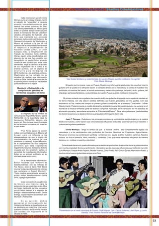 Mi pasión por la música nace en Puquio. Desde muy niño tuve la oportunidad de escuchar tocar la
guitarra a mi Sr. padre en la aﬁnación baolín. El contacto directo con la naturaleza, el sonido de nuestros ríos
profundos, el acariciar del viento, el sonido armonioso y melancólico del arpa, del violín, de la guitarra, del
charango, las ﬁestas familiares y costumbristas de nuestro Puquio querido moldearon mi espíritu.
Mi primer contacto con la guitarra fue cuando recibí una guitarrita de juguete como regalo de navidad en
mi tierna infancia, con ella obtuve sonidos deﬁnidos que fueron apreciados por mis padres. Con esa
motivación mi Sra. madre me compro mi primera guitarra construida por el maestro Coracoreño Luthier
Ccanto Llanto. Posteriormente en medio del atractivo ambiente musical de nuestro puquio, me sumergí en el
mundo de la música formando parte de diversos conjuntos musicales en el transcurso de mis estudios de
educación primaria y secundaria entre ellos la “Estudiantina Puquio”. Esos años guitarreros y estudiantiles
me dieron la esencia y es desde entonces que la guitarra forma parte de mi vida.
Juan F. Tincopa.- Cuéntanos, tus primeras emociones y sentimientos que te atrajeron a la música
tradicional nuestra, como fueron esas circunstancias inﬂuyendo en tu vida. Quienes fueron tus maestros o
cultores de la guitarra preferidos.
Dante Montoya.- Tengo la certeza de que la música andina está completamente ligada a la
naturaleza y a los sentimientos más profundos del hombre. Nosotros los Puquianos- Ayacuchanos-
Peruanos tenemos esa combinación perfecta y el tiempo nos ayuda a deﬁnir nuestros caminos. Nuestra
música es rica en armonía, ritmo, melodía y contenido. Creo que estos elementos inﬂuyeron de manera
decisiva en moldear mi espíritu e identidad.
Durante este transcurrir puedo aﬁrmarte que he tenido la oportunidad de escuchar tocar la guitarra andina
con mucha propiedad, técnica y sentimiento. Considero que las mayores referencias que he tenido han sido
Julio Montoya, GasparAndia Fajardo, Moisés Vivanco, Chipi Prado, Raúl García Zarate, Manuelcha Prado, y
muchos otros buenos guitarristas amigos en el Perú.
“Las ﬁestas familiares y costumbristas de nuestro Puquio querido moldearon mi espíritu”
Foto: Dante Montoya
“Presentacion en el ruedo municipal de Puquio: Gorki Alguiar, Lalo ,Carlos Gutierrez, Joel Rojas, y Lucho
Garibay.” Foto: Archivo Personal de Dante Montoya
33
Cabe mencionar que el mismo
McCain, junto a Lindsey Graham, tachó
el sábado de “sinsentido” el reciente
acuerdo ruso-estadounidense para
destruir las armas químicas de Siria,
una oferta presentada por Moscú para
evitar un posible ataque contra el país
árabe. El rechazo de McCain y Graham
(aliados principales del Ejército Libre
Sirio que mediante sus acciones
terroristas lucha contra el Gobierno de
Damasco) al acuerdo de Washington y
Moscú se produce a la par de los
aplausos de la comunidad internacional
al respecto.La Organización de
Naciones Unidas (ONU), la Unión
Europea (UE), la Organización del
Tratado del Atlántico Norte (OTAN),
China y Japón, entre otros Estados, son
algunos de los que han acogido con
beneplácito el pacto.Dicho acuerdo
consta de seis puntos que, entre otras
demandas, exige a Damasco el acceso
de los inspectores de la ONU a su
arsenal químico, con el objetivo de
d e s t r u i r l o p a r a m e d i a d o s d e
2014.Conforme a los analistas políticos,
Washington se ha retirado de su
iniciativa de realizar una intervención
militar en Siria, debido a la oposición de
la opinión pública contra sus fracasadas
políticas bélicas en la región.
Murdoch y Rothschild, a la
conquista del petróleo en
territorios ocupados de Siria
El magnate de los medios de
comunicación Rupert Murdoch y Jacob
Rothschild, de la legendaria casa de
banqueros Rothschild, apoyan una
guerra en Siria porque tienen intereses
en los territorios ocupados por Israel en
el país árabe.
"Fox News apoya la acción
militar contra el Gobierno de [Bashar al]
Assad, pero no informa a los
telespectadores de que el dueño del
conglomerado de medios [al que
pertenece la cadena], Rupert Murdoch,
es el copropietario de una compañía
petrolera que está explotando
ilegalmente recursos de la zona de Siria
ocupada por los israelíes", señala el
periodista de investigación Christopher
Bollyn en un artículo publicado en su
sitio web (www.bollyn.com).
En la mencionada información,
Bollyn recuerda que "millones de
estadounidenses ven las noticias de
Fox News y leen el diario 'Wall Street
Journal' o alguna publicación de noticias
que pertenece a Rupert Murdoch".
"Estos medios generalmente apoyan la
acción militar estadounidense contra
Siria", agregó el periodista.
Israel concedió el pasado mes
de febrero una licencia para la
extracción de gas y petróleo en los Altos
del Golán, territorios de Siria ocupados
por el Estado hebreo, a la empresa de
energía estadounidense-israelí Genie
Energy, cuyos mayores accionistas son
Murdoch y Rothschild.
E n s u o p i n i ó n , a m b o s
apoyarían el derrocamiento del
Gobierno de Bashar alAssad porque así
se debilitaría aún más Siria y la nación
quedaría dividida, de la misma manera
que sucedió con Yugoslavia en la
década de 1990.
Rimanakuuyninchik / Nuestras Conversaciones
 