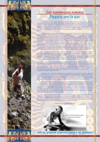 Plegaria por la paz
Qasi kawsakuypaq mañakuy
Gran espíritu sagrado, creador de todo lo existente y padre-madre de todos nosotros; poderosas
montañas que me criaron dulcemente, mares de este mundo que cobijaron nuestras vidas en largo y tierno
embarazo; inﬁnitas y centelleantes estrellas, que nos guiaron en el camino sobre este paraiso que a veces por
ceguera humana no pudimos ver; madre tierra, madre naturaleza, madre vida; dame fuerzas para gritar a traves
de los cuatro vientos; y que mi voz sea portadora de los sentimientos de los sin voz, de los silenciados de siempre,
que hoy estamos volviendo a la vida, renaciendo de las cenizas en las que pretendieron enterrarnos para
siempre.
A quienes traen la muerte, nadie les dió derecho, para decidir sobre la vida de nadie; ellos mismos lo
tomaron por asalto y lo han impuesto a la mala, asi simplemente, en nuestra mente, aprovechando nuestra
distracción, nuestra somnolencia, e indiferencia. Hemos confundido la paz, con el silencio duro y helado de los
incontables cementerios masivos dejados a su paso en su incesante marcha destructora, asesina, genocida.
Ingenuamente hemos implorado por paz a nuestros propios victimarios como si en verdad ellos tuvieran alguna
forma de derecho para matarnos; hemos confundido el poder diabólico de los asesinos con el poder supremo
que vive en lo profundo de los corazones y sentimientos de los humanos. Si, les hemos permitido y tolerado,
muchas veces, sin darnos cuenta, contribuyendo a darles ese poder de decidir sobre nuestras vidas, de decidir
de como debemos vivir y como iremos a morir. Les hemos mantenido y encumbrado en ese poder a psicopatas
incurables; los hemos alimentado y engordado con nuestro sudor y sangre, sometiendonos a la esclavitud
voluntaria. Apenas si algunos hermanos han logrador emitir gritos de llanto, angustia y desesperacion; otros c
han caido en el juego de manipulacion maquivelica y/o satánica sistemáticamente construida durante siglos.
Una vez mas, estamos ante la inminencia de una criminal agresión a un pueblo hermano en el otro lado
del mundo. Ayer fue Irak, Afganistan, y Libia y estos dias preparan un ataque infernal sobre Siria. El cinismo es
tan grande que no hay manera de nombrarlo: Llaman a esto guerra, e incluso se burlan de nosotros,
presentando este escenario como: “conicto sirio”, y a sus titeres y mercenarios como: “rebeldes sirios”,
“ejercito libre”; en un teatro-coartada montados para sus ﬁnes de agresión, en el que al ﬁnal las victimas
siempre son civiles: es decir inocentes. A estas víctimas les llaman “daño colateral”.
Hay en estos dias mucha angustia y rabia por la impotencia de estar sobre un curso anunciado y
descaradamente manipulado delante de nuestras narices; angustia y dolor por la muerte de niños, padres y
madres víctimas de esta trama asesina, quienes, además son desﬁgurados con ﬁnes de propaganda que
justiﬁque la agresion y la guerra. Angustia y rabia por la impunidad absoluta del terrorismo organizado, desde
los centros de poder que controlan y manejan la politica en todo el mundo; Indignacion y rabia por el silencio y el
coro enfermiso que aplaude el robo y asesinato de indefensos, como un acto de valor a la cobardía mas ruin que
pueda haber concebido la especie humana.
Indignación por las mentiras cotidianas que nos imponen por la fuerza los grandes medios de
información corporativos, ya que no existe ninguna posibilidad de contrarrestar tan inmensa capacidad de
audiencia que tienen gracias a su maquinaria gigantesca de produccion de medios tecnologicos y que son
fuente “obligatoria” de información en nuestra vida diaria. Mayor indignación de saber que nos engañan desde
siglos y que su fuente de poder reside en el engaño, la estafa, el dolo; la falsiﬁcación de todo lo que tocan.
Danos fuerzas amado espiritu sagrado, danos lucidez y sapiencia para evitar la trampa de la violencia,
y para desmontar los juegos infernales que han puesto en escena los asesinos, los verdaderos terroristas en todo
el mundo. Danos fuerzas y valor para recuperar nuestra humanidad y nuestros sentimientos. Para recuperar
nuestro poder, nuestro inﬁnitipo poder del amor y de armonía, y asi poder contagiar de sanidad a una
civilización enferma de impotencia. Danos fuerza para luchar por la paz con todos los medios a nuestro alcance
en cualquier parte del mundo, reconectanos, para volver a ser hermanos como siempre fué y debió seguir
siendo; limpia nuestra mente de toda esa inútil pretensión de superioridad en la vida, devuelvenos la humildad,
la serenidad y la alegría de poder convivir en respeto.
Permite que nuestros hermanos vientos lleven nuestras voces de paz por todas las tierras del mundo, que
lleven nuestro mensaje de amor y hermandad; por tanto de desobediencia paciﬁca frente a la pretención de
mando de los asesinos. Danos la suﬁciente fé para reunirnos en nuestras voces, pensamientos y sentimientos de
paz, en defensa de Siria y todos los pueblos agredidos en el mundo; Danos fuerzas para detener el holocausto
que signiﬁcaría la guerra mundial, que quieren imponernos por todos los medios.
Tawantinsuyu 11 de Setiembre del 2013
¡NO AL ATAQUE CONTRA SIRIA Y EL MUNDO!
 