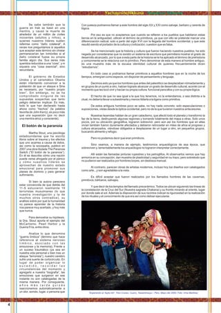 Con justeza podriamos llamar a este hombre del siglo XX y XXI como salvaje, barbaro y carente de
lógica.
Por eso es que no aceptamos que cuando se reﬁeren a los pueblos que habitaron estas
tierras en la antiguedad, utilicen el término de primitivos, ya que con ello se pretende marcar una
diferenciación radical, solo a partir del siglo XVI con la llegada del hombre occidental, y que este
resultó siendo el portador de la cultura y civilización; cuestion que es falsa.
Se ha mencionado que la historia y cultura que fueron haciendo nuestros pueblos, ha sido
negada por considerarse que no existió un sistema de escritura que permitiera mostrar el grado de
desarrollo alcanzado, por lo que a esta parte de la historia se le ha aplicado el término de prehistoria
y comúnmente se le relaciona con lo primitivo. Pero denominar de esta manera al hombre antiguo,
es una muestra más de la escasa identidad cultural de quienes frecuentemente dicen
“estudiarnos”.
En todo caso si podriamos llamar primitivos a aquellos hombres que en la noche de los
tiempos, emergían como especie, sin disponer de pensamiento y lenguaje.
Decimos esto ya que los hombres que antes del paleolítico se desplazaban nómadamente y
en grupos de un punto a otro, habían logrado alcanzar un grado de desarrollo cultural, acorde con el
momento que les tocó vivir y hacían su propia cultura, funcional para ellos y con su propia lógica.
El hecho de que no sea igual a la que hoy tenemos, no la entendamos, o sea distinta a la
ctual, no debería llevar a subestimarla y menos tildarla a la ligera como primitiva.
De estos antiguos hombres poco se sabe, no hay nada concreto; solo especulaciones o
suposiciones, vistas desde la óptica occidental, pero no de la que tuvieron nuestros antecesores.
Nuestras leyendas hablan de un gran cataclismo, que afectó todo el planeta y transformó la
faz de la tierra, destruyendo algunas regiones y borrando totalmente del mapa a otras. Solo unos
pocos, por su ubicación geográﬁca, lograron sobrevivir, pero aún así los hombres que en ellas
vivían también fueron duramente afectados y debieron retroceder en miles de años el progreso y
cultura alcanzados, viéndose obligados a desplazarse de un lugar a otro, en pequeños grupos,
buscando alimento y refugio.
Pero no podemos decir que eran primitivos.
Sino veamos, a manera de ejemplo, testimonios arqueológicos de esa época, que
sobreviven y, lamentablemente los arqueólogos no lograron interpretar correctamente.
Allí están las llamadas pinturas rupestres y los petroglifos. Al observarlos vemos que hay
armonía en su concepción, dan muestra de plasticidad y seguridad en su trazo, pero sobretodo que
no pudieron ser realizados por hombres torpes, sin destreza manual.
Al contrario, parecen obras de artistas modernos, incluso hoy los diseños son catalogados
como arte...y son agradables a la vista.
Es difícil aceptar que fueron realizados por los llamados hombres de las cavernas,
primitivos, bárbaros, salvajes.
Y que decir de los templos del llamado precerámico. Todos se ubican siguiendo las lineas de
la constelación de la Cruz del Sur (Nuestra sagrada Chakana) y su frontis mirando al oriente, lugar
por donde sale el sol. Además la disposición de sus recintos indican la rigurosidad en la realización
de los rituales y el conocimiento de que era así como debian ejecutarse.
“Esperando al Tayta Inti”. Tres Cruces, Cuzco, Tawantinsuyu - Perú. Mayo del 2000. Foto: Irma Martinez
Se sabe también que la
guerra en Irak se basó en una
mentira, y causó la muerte de
alrededor de un millón de civiles
inocentes (adultos y niños), a
quienes nuestros líderes suelen
referirse como “daño colateral”. A
veces nos preguntamos si aquellos
que aceptan este término sin chistar
permanecerían tan inmóviles si el
daño colateral fuese su propia
familia algún día. Sus seres más
queridos reducidos a una “cosa”, y ni
siquiera una “cosa esencial”, sino
secundaria.
El gobierno de Estados
Unidos y el carismático Obama
están intentando convencer a la
población de que un ataque a Siria
es necesario, por “nuestro propio
bien”. Sin embargo, no se ha
comprobado ninguna de las
supuestas sospechas que tanto
peligro deberían implicar. Es más,
todo lo que han declarado hasta
ahora como “hechos” (la palabra
favorita de John Kerry), es poco más
que una suposición (por no decir
una mentira atroz y consciente).
El botón de la paranoia
Martha Stout, una psicóloga
estadounidense que ha escrito
libros sobre el trauma y los efectos
que uno acarrea a causa de éstos,
así como la sociopatía, publicó en
2007 una obra titulada The Paranoia
Switch (“El botón de la paranoia”).
En él se describe cómo una nación
puede verse ahogada por el pánico
y cómo nuestros líderes se
aprovechan de nuestro estado
emocional para promover sus
planes de dominio y para generar
sufrimiento.
Si bien la autora pareciera
estar convencida de que detrás del
11-S estuvieron realmente 19
terroristas musulmanes (lo que
nuestra investigación y la de
muchos otros contradice), su
análisis sobre por qué la humanidad
no parece aprender de la historia
nos parece muy acertado, y hoy más
que nunca.
Para demostrar su hipótesis,
la Dra. Stout aporta el ejemplo del
McCartismo, Pearl Harbor y la
Guerra Fría, entre otros.
Analiza lo que denomina
“guerra límbica” (término que hace
referencia al sistema nervioso
l í m b i c o , a s o c i a d o c o n l a s
emociones y la memoria). Frente a
un suceso traumático (ya sea en
nuestra vida personal o bien tras un
ataque “terrorista”), nuestro cerebro
sufre una suerte de cortocircuito. En
lugar de poder organizar lo
s u c e d i d o , r e c o r d a r l a s
circunstancias del momento y
agregarlo a nuestra “biografía”, las
emociones que surgieron en ese
instante no son catalogadas de la
misma manera. Por consiguiente,
a ñ o s m á s t a r d e q u i z á s
reaccionemos automáticamente a
un olor, sonido, lugar, o persona que
4
Yachayninchikkuna / Nuestros Saberes
 