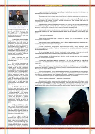 ...y no conocieron la cerámica, la agricultura, ni la textileria, además eran nómadas y se
desplazaban de un lugar a otro en hordas.
Sensilllamente no tiene lógica.Algo no esta bien en la idea que de ellos se nos pretende dar.
Nosotros simplemente decimos que hay errores en la interpretación. Producto del total
desconocimiento de nuestra cultura y porque consideraron que aquella que traian los
conquistadores españoles, era superior.
Para el hombre antiguo o primigenio, no existe la REALIDAD OBJETIVA, entendida como
convertir todo en objetos, carentes de vida y solo para usarlos. Muy por el contrario, nuestros
ancestros entendían que todo es parte de la vida y no se puede desligar de ella.
Visto de esta manera, los fenómenos naturales como la lluvia, el graniso, la sequía, la
erupciónde un volcán, etc. eran manifestaciones de la vida. No de la nuestra sino de la que ellos
tenían
...pero igual nos afectaba.
Ellos sienten su propia vida... nosotros la nuestra. Una no es superior a la otra,
sensillamente son distintas.
Y si nosotros vivimos mal y le hacemos daño a la vida de ellos, tienen todo el derecho de a
protestar igual que nosotros. Lo cual tiene lógica.
Cuando...depredamos la naturaleza, ella protesta y se niega a darnos alimentos, por lo
tanto nosotros pasamos hambre. Y esto no es ignorancia, es verdad, es sabiduría. Y cualquier
técnico sabe que es asi.
El hombre antiguo sabía de ello y es la razón por la cual buscaba vivir en armonía con la
naturaleza. De allí la importancia de los rituales y los “pagos” a la santa madre tierra.
Se buscaba que la Pachamama fuera benéﬁca con el hombre, para así evitar tragedias
tanto para él como para su sociedad.
Un día cierto antropólogo alemán le preguntó a un indio de Arequipa, por qué hacían
ceremonias y rituales a los telares, habían danzas alusivas a los tejedores, etc. a lo cual el indio
respondió:
“Si un dia tu auto se para en una carretera y al otro dia no, signiﬁca que tu no querías seguir o
era él quien se negaba a avanzar? Es lo mismo. Nosotros queremos seguir tejiendo en los telares.
Pero hay veces en que ellos no quieren.
Y nosotros lo sentimos, ya que también ellos nos hablan. No signiﬁca que uno esta cansado.
De ninguna manera. Ellos hacen vida ya que un tejido es vida. Hecha por el hombre y el telar. Por
eso hacemos rituales, para que sepa que queremos seguir trabajando y haciendo vida con ellos.
Que nunca hemos pensado que son simples objetos manipulables por el hombre.”
“Pero la maquina no tiene vida” ...respondió el antropólogo.
El indió sonrió y le dijo” cuando construí mi casita, en ella no había vida. Mi familia se instaló
y al poco tiempo notamos que la casa sola ya tenía vida, pues sentíamos la presencia de UYWIRI
su cuidante y, la de TAPANI, el espíritu del hogar. Todas nuestras casas hacen vida y la vibración
que emana en ellas estará relacionada con el grado de armonía de la familia que en ella vive.”
“Tayta Inti nos regala el día”. Tres Cruces, Cuzco, Tawantinsuyu - Perú. Junio del 2000. Foto: Irma Martinez
nuestro subconsciente asocia al
evento traumático, pero sin que
p o d a m o s r e c o r d a r l o
completamente, o sin que seamos
siquiera conscientes de que
estamos reaccionando.
Cuando ese miedo vuelve a
surgir una y otra vez, y actuamos
basados en éste, es como si
tuviéramos un botón para encender
y apagar la luz, pero al pulsarlo
encendiéramos la paranoia. El
miedo a un enemigo externo, sea o
no éste el culpable del trauma,
fomenta ese ciclo de paranoia, y es
un arma muy potente para aquellos
líderes que no tienen nuestros
mejores intereses en mente.
Bien, ¿qué tiene esto que
ver con el 11-S, y con la posible
guerra en Siria?
El 11-S fue el pretexto de
Bush hijo para emprender una
nueva y “falsa” guerra imperial
contra “el eje del mal”, expresión
utilizada por el entonces presidente
de los EE.UU. para describir a los
regímenes que “supuestamente”
apoyan el terrorismo. Primero
fueron Afganistán, Irak y Libia,
metiendo también en la bolsa del
“enemigo” a Irán y muchos otros.
Nada ha cambiado desde el odio a
Vietnam, Japón, Rusia y Corea del
Norte. Siria es el país que más
recientemente se ha añadido a esta
lista infame.
A 12 años del 11-S, la
historia se repite ante esta
inminente guerra contra Bashar al
A s a d p o r h a b e r a t a c a d o ,
“supuestamente”, con gases
neurotóxicos a la población de un
suburbio de Damasco. Cambien
“Asad” por “Hussein” y “gases
neurotóxicos” por “armas de
destrucción masiva” y tienen la
misma historia del 2003 en versión
2013.
A12 años del 11-S, las calles
de Europa y Estados Unidos
vuelven a inundarse con pancartas
de “No a la guerra”, mandando un
mensaje claro a nuestros líderes de
que el mundo NO quiere más
guerras. La historia se repite.
¿ C o n s i g u i ó a l g o l a
humanidad manifestándose
masivamente contra la guerra de
Irak? ¿Lo conseguirá ahora?
Creemos que no es suﬁciente que
cientos de personas se maniﬁesten
contra nuestros líderes psicópatas,
mientras que miles y miles de
Se sabe también que la guerra en Irak se, basó
en una mentira y causó la muerte de alrededor
de un millon de civiles inocentes.
5
Yachayninchikkuna / Nuestros Saberes
 