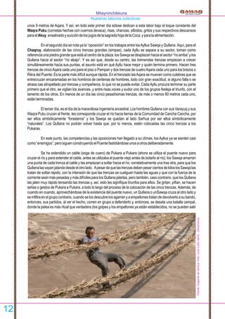 unos 9 metros de Aqara. Y así, en todo este primer día sólose dedican a esta labor bajo el toque constante del
Waqra Puku (cornetas hechas con cuernos devaca), risas, chanzas, silbidos, gritos y sus respectivos descansos
paraelAkuy,ensalivadoysuccióndelosjugosdelasagradahojadelaCoca,yparalaalimentación.
En el segundo día se nota ya la “oposición” en los trabajos entre losAyllus Sawqa y Qullana. Aquí, para el
Chaqruy, elaboración de las cinco trenzas grandes (simpas), cada Ayllu se separa a su sector, toman como
referenciaunapiedragrandequeestáalcentrodelaplaza,losSawqasedesplazanhaciaelsector“ríoarriba”ylos
Qullana hacia el sector “río abajo”. Y es así que, desde su centro, las tremendas trenzas empiezan a crecer
simultáneamente hacia sus puntas, el asunto está en qué Ayllu hace mejor y quién termina primero. Hacen tres
trenzas de cincoAqara cada uno para el piso o Pampan y dos trenzas de cuatroAqara cada uno para los brazos o
Rikra del Puente. Es la parte más difícil aunque rápida. En el trenzado lasAqara se mueven como culebras que se
entrecruzan encaramadas en los hombros de centenas de hombres, todo con gran exactitud, si alguno falla o se
atrasa cae atropellado por trenzas y compañeros, lo que no se puede evitar. CadaAyllu procura terminar su parte
primero que el otro, se vigilan los avances, y entre risas,voces y sudor uno de los grupos festeja el triunfo, con el
lamento de los otros. En menos de un día las cinco pesadísimas trenzas, de más o menos 80 metros cada uno,
estánterminadas.
El tercer día, es el día de la maravillosa ingeniería ancestral. Los hombres Qullana con sus Varayuq y sus
Waqra Puku cruzan al frente, les corresponde cruzar el río hacia tierras de la Comunidad de Cancha Cancha, por
ser ellos simbólicamente “forasteros” y los Sawqa se quedan al lado Sarhua por ser ellos simbólicamente
“naturales”. Los Qullana no podrán volver hasta que, por lo menos, estén colocadas las cinco trenzas a los
Pukaras.
En este punto, las competencias y las oposiciones han llegado a su clímax, los Ayllus ya se sienten casi
como“enemigos”,perosiguenconstruyendoelPuentefastidiándoseunosaotrosdeliberadamente.
Se ha extendido un cable (soga de cuero) de Pukara a Pukara (ahora se utiliza el puente nuevo para
cruzar el río y para extender el cable, antes se utilizaba el puente viejo antes de botarlo al río), los Sawqa amarran
una punta de cada trenza al cable y las empiezan a soltar hacia el río, correlativamente una tras otra, para que los
Qullanalasvayanjalandodesdeelotrolado. ApesardequelastrenzasdebenpesarcientosdekiloslosSawqalas
tratan de soltar rápido, con la intensión de que las trenzas se cuelguen hasta las aguas y que con la fuerza de la
corriente sean más pesadas y más difíciles para los Qullana jalarlas, pero también, caso contrario, que los Qullana
las jalen muy rápido tensando las trenzas y, así, esto les signiﬁque triunfos para ellos. Se gritan, piﬁan, se hacen
señas o gestos de Pukara a Pukara, a todo lo largo del proceso de la colocación de las cinco trenzas. Además, de
cuando en cuando, aprovechándose de la existencia del puente nuevo, un Qullana o unSawqa cruza al otro lado y
seinﬁltraenelgrupocontrario,cuandoselosdescubrelosagarranyaempellonestratandedevolverloasubando,
entonces, sus partidos, al ver el hecho, corren en grupo a defenderlo y, entonces, se desata una batalla campal,
donde la pelea es más ritual que verdadera (los golpes y los empellones ya están establecidos, no se pueden salir
Mitayninchikkuna
Nuestras labores colectivas
12
PuenteColgantedeSarhua.Foto:LoneLotteJanns.(Dinamarca)
 