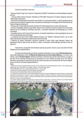 Estuvieron presentes en este acto:
- Hermano Heráclio Hugo Tacuri Huamaní. Presidente de CONAIP “Confederación de Nacionalidades Indígenas
delPerú”.
- Hermano Marino Barrios Micuylla. Presidente de APU-INQA “Asociación de Pueblos Indígenas Quechuas
“QatariyAyllu”deAyacucho.
- Hermano Economista Pedro Huamaní Oré, autor del libro “La CosmovisiónAndina”, un aporte importante para la
construcción de la Filosofía IndígenaAndina.Actualmente se desempeña en la Subgerencia de Planeamiento del
GobiernoRegionaldeAyacucho.
- Presencia de la señora Marcelina Avilés, Directora del Instituto Nacional de la Cultura, ﬁlial Ayacucho.
- Hermano Antropólogo Ulpiano Quispe Mejía, Decano de la Facultad de Ciencias Sociales de la Universidad
Nacional de San Cristóbal de Huamanga, Ayacucho, y numerosos estudiantes de Antropología de la misma
Universidad.
- Arqueólogo sarhuino Cirilo Vivanco Pomacanchari, con estudios importantes en sitios arqueológicos de la zona
comoKunyaqMachay(CuevadeFuego).
- La presencia del actual señor Alcalde Distrital de Sarhua, don Telésforo Huashuayo Ramos, que en esta
oportunidadasistiócomopersonavisiblemiembrodelaComunidad.
- Presencia de medios informativos: Estuvieron presentes el señor Felipe López Mendoza, Director del
Suplemento Cultural “Hoja de Ruta” del Diario La Calle y, la periodista Jhovana Mendoza del Diario Correo de
Ayacucho.
Para terminar, una pequeña recomendación para los que quieran conocer un poco más sobre el Puente
ColganteylaComunidaddeSarhua:
El sarhuino don Eduardo Evanán Quispe, residente en Barcelona, tiene un blog: El Portal del Sarhuino,
donde están digitalizados mi libro “El Sistema de Oposiciones en la Comunidad deSarhua” y un artículo, más
extenso, sobre el Puente Colgante. Además encontrarán muchísimas otras noticias sobre Sarhua y su región, y
qué decir de las hermosas canciones que se encuentran en la red. También se puede ver en You Tube las
ﬁlmaciones que realizó don Jesús Quichua Cisneros sobre el proceso de la reconstrucción del Puente Colgante,
buscarconeltítulo:“ElPuenteColgantedeSarhua”.
Notas.
1.ElEstadoqueencontraronlosespañolesalllegaralosAndes,1532,fueelTawantinsuyu.Elnombreestácompuestode:Tawa=4,-ntin=suﬁjoquechuaque
signiﬁca“unido”,“junto”,“acompañado”y,Suyu=Región.Ysigniﬁca:“Launióndelascuatroregiones”.
2.ROSTWOROWSKI,María.“Incas”.EnciclopediaTemáticadelPerú.1.Lima,Perú.2006.
3.DirectoriodeComunidadesCampesinas.PETT2002.MinisteriodeAgricultura.Perú.
4.BasesdedatosdeComunidadesNativas.DefensoríadelPueblo.Marzo2003.
5. Los Varayuq (los “poseedores de Vara”) son hoy la autoridad indígena local, comunal. En Sarhua cadaAyllu tiene un grupo de 9 Varayuq, con las siguientes
nominaciones, rangos ynúmeros de “menores” a “mayores”: 4Alguaciles, 2 Regidores, 2 Campos y 1Alcalde Vara: Los Varayuq del mismo rango de ambos
Ayllu se dicen entre sí “hermanos” o “partidos”. La historia nos dice también que fue el Virrey Toledo el que cambió los nombres Quechua de las autoridades
indígenasconlosnombresdelaautoridadespañola.
6. Los Pueblos Indígenas organizados están proponiendo el cambio de América por Abya Yala en el nombre del continente. Son los Pueblos KUNA del
Panamálosquehanconservadoensulenguaoriginalelnombre AbyaYalaparaelcontinentequellamamoshoyAmérica.
Mitayninchikkuna
Nuestras labores colectivas
14
PuenteColgantedeSarhua.Foto:LoneLotteJanns.(Dinamarca)
 