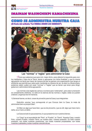 Yachayninchikkuna
Nuestros Saberes
IMAINAM WASINCHIKPI KAMACHIKUNA
COMO SE ADMINISTRA NUESTRA CASA
(II Parte del artículo: “LA TIERRA SEGUN LOS GRIEGOS”)
Las “normas” o “reglas” para administrar la Casa
Ahora que sabemos que para vivir, mejor dicho, para obtener lo requerido para vivir,
los habitantes o hijos de la Tierra, tienen a agruparse con dicha ﬁnalidad, y que la misma
agrupación se tiene que hacer de manera tal que se genere una organización que tenga un
ambiente que permita que cada quién mantenga su manera de ser, es decir su idiosincrasia,
podemos saber cuáles son esas “normas” o “reglas” que se tienen que tener para dirigir,
gobernar o administrar dicha agrupación.
Las normas o las reglas las vamos a numerar para “ordenarlas”, pero esta numeración
es complemente arbitraria, no está en la esencia de las normas o reglas; estas se puedan
ordenar u organizar de mil maneras.
1) Generar bienes, es decir, cosas de provecho para la Casa y sus integrantes
Ksénofon precisa “que corresponde al que Conoce bien la Casa, la meta de
administrar bien su propia Casa”.
Un Bien es algo que hace bien, que es de provecho, que es útil; algo que hace mal o
daña, es un mal o un daño.
La Casa es todo lo que poseemos, lo que poseemos son nuestros bienes.
La “Casa” es el equivalente del “País”, el “Pueblo”, la “Tierra”. Nuestra Casa, nuestro
País, nuestro Pueblo, nuestra Tierra, es nuestro bien, nuestra posesión. Es toda nuestra
posesión, son todas nuestras posesiones, son todas nuestras propiedades; son todas
nuestras cualidades y todas nuestras características.
Jorge Alberto Montoya Maquín
MUCHIK - TAWANTINSUYU
15
Sabedorasdeeconomía.KichwaOtavalo.Ecuador.Foto:JuanTincopa
 