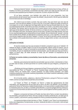 Yachayninchikkuna
Nuestros Saberes
Como se trata de “bienes”, la regla o la norma para administrar bien la Casa, el País, el
Pueblo o la Tierra, es aumentar o acrecentar ese bien, hacer que cada día sea más útil o de
provecho para aquellos que la integran y componen. Es decir, es para Vivir Bien.
Sí se tiene enemigos, que también son parte de lo que poseemos, hay que
administrarlos de tal manera, que nos sean de utilidad, o de provecho. De ahí que se hable del
economista como de un estratega.
Así, todo lo que se tiene o posee, hay que usarlo, hay que hacer que nos sea de
provecho, que nos sea de utilidad. Lo que no se usa, no es bien, hasta se puede convertir en
una carga, en un mal, en algo que nos haga daño, por eso hay que llevarlo lejos de uno. Hay
que descargarse de ello. Si se tiene una casa y se habita, es un bien, sí se tiene varias casas y
se habitan, son bienes, pero sí se tiene una o varias casas y no se habitan, no son un bien,
salvo que se las alquile o venda. Sí tienes un terno o un traje y lo usas, es un bien, sí tienes 10,
20 o 100 trajes y los usas, son bienes; pero sí no los usas, no sólo no son algo neutral, sino que
te van acarrear gastos para mantenerlos en buen estado. No se trata de ser “asceta”, sino de
tener sentido de la utilidad, se debe tener lo necesario para vivir, y vivir, signiﬁca, vivir bien. Es
una norma o regla de vida, de cómo “habitar” o “morar” en la Tierra, por eso a veces, al sentido
de la utilidad, se lo puede denominar como una norma o regla moral, es decir, una norma de
vida.
2) Emplear el método
El escrito enseña que hay que emplear el método y enseña lo que es el “método”. El
método es llegar a la Meta, llegar a lo que se ha propuesto. Alerta contra la molicie, que es
enemiga del método. El que no concluye lo comenzado, o lo deja a medias, o lo hace mal o
incompleto. El que no respeta las normas o precauciones, que se sabe que hay que tomar y
seguir, al hacer algo. Se debe alcanzar la meta. De ahí también la importancia de la
perseverancia.
3) Tomar en cuenta a todos y concertarlos, hacer de ellos un Concierto, una armonía de
armonías
Además, para alcanzar la meta de una actividad, que es un bien, o acrecentar un bien,
en éste caso la Casa, se tiene que tomar en cuenta a todos los que integran y componen la
Casa.
¿Quiénes son los que integran y componen la Casa? Como se ha dicho, la “Casa” es el
equivalente del “País”, el “Pueblo”, la “Tierra”. Nuestra Casa, nuestro País, nuestro Pueblo,
nuestra Tierra, es nuestro bien, nuestra posesión. Es toda nuestra posesión, son todas
nuestras posesiones, son todas nuestras propiedades; son todas nuestras cualidades y todas
nuestras características.
En el mundo andino, sabemos y decimos Pachamama, porque la Tierra es nuestra
madre, somos sus hijos todas las plantas y los animales.
La “Casa”, el “País”, el “Pueblo”, la “Tierra” y todas las agrupaciones de ésta
naturaleza, son agrupaciones de los hijos de la Tierra, es decir, las plantas y los animales y
parte de la Tierra, la Tierra de un determinado ámbito, en el que se tiene o puede obtener todo
lo necesario para vivir, es decir, un ámbito autosuﬁciente. Lo que los griegos llaman autarquía,
lo que en el mundo andino se denomina ayllu, lo que en otros lugares se llama pueblo, país o la
Tierra.
Integran y componen la Casa o el Pueblo, los hijos de la Tierra, es decir, las plantas y
los animales y una parte de la Tierra. Por eso cuando se siente y entiende así, se sabe que se
vive en “pueblo” y se toma en cuenta y respeta a laTierra y a todas las plantas y los animales.
La manera de lograr el bien de todo un “País”, “Pueblo” o una “Tierra” es concertando a
todos sus integrantes y componentes, es decir, haciendo de ellos un Concierto, como el que
hace un Coro.
16
 