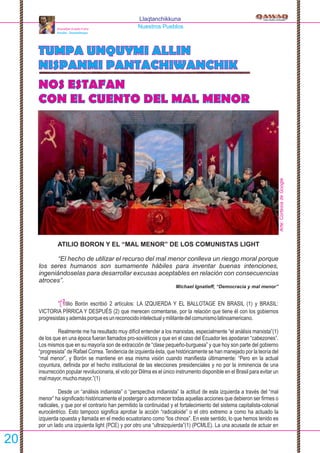 Llaqtanchikkuna
Nuestros Pueblos
TUMPA UNQUYMI ALLIN
NISPANMI PANTACHIWANCHIK
NOS ESTAFAN
CON EL CUENTO DEL MAL MENOR
ATILIO BORON Y EL “MAL MENOR” DE LOS COMUNISTAS LIGHT
“El hecho de utilizar el recurso del mal menor conlleva un riesgo moral porque
los seres humanos son sumamente hábiles para inventar buenas intenciones,
ingeniándoselas para desarrollar excusas aceptables en relación con consecuencias
atroces”.
Michael Ignatieff, “Democracia y mal menor”
tilio Borón escribió 2 artículos: LA IZQUIERDA Y EL BALLOTAGE EN BRASIL (1) y BRASIL:A
VICTORIA PÍRRICA Y DESPUÉS (2) que merecen comentarse, por la relación que tiene él con los gobiernos
progresistasyademásporqueesunreconocidointelectualymilitantedelcomunismolatinoamericano.
Realmente me ha resultado muy difícil entender a los marxistas, especialmente “el análisis marxista”(1)
de los que en una época fueran llamados pro-soviéticos y que en el caso del Ecuador les apodaran “cabezones”.
Los mismos que en su mayoría son de extracción de “clase pequeño-burguesa” y que hoy son parte del gobierno
“progresista” de Rafael Correa.Tendencia de izquierda ésta, que históricamente se han manejado por la teoría del
“mal menor”, y Borón se mantiene en esa misma visión cuando maniﬁesta últimamente: “Pero en la actual
coyuntura, deﬁnida por el hecho institucional de las elecciones presidenciales y no por la inminencia de una
insurrección popular revolucionaria, el voto por Dilma es el único instrumento disponible en el Brasil para evitar un
malmayor,muchomayor.”(1)
Desde un “análisis indianista” o “perspectiva indianista” la actitud de esta izquierda a través del “mal
menor” ha signiﬁcado históricamente el postergar o adormecer todas aquellas acciones que debieron ser ﬁrmes o
radicales, y que por el contrario han permitido la continuidad y el fortalecimiento del sistema capitalista-colonial
eurocéntrico. Esto tampoco signiﬁca aprobar la acción “radicaloide” o el otro extremo a como ha actuado la
izquierda opuesta y llamada en el medio ecuatoriano como “los chinos”. En este sentido, lo que hemos tenido es
por un lado una izquierda light (PCE) y por otro una “ultraizquierda”(1) (PCMLE). La una acusada de actuar en
Atawallpa Oviedo Freire
Puruha - Tawantinsuyu
20
Arte:CortesíadeGoogle
 