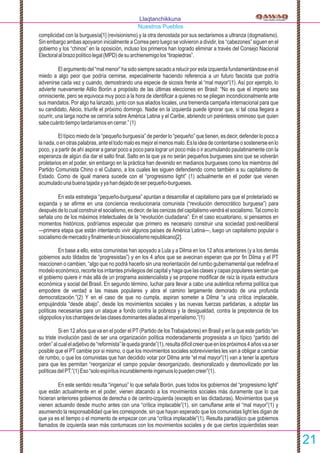 complicidad con la burguesía[1] (revisionismo) y la otra denostada por sus sectarismos a ultranza (dogmatismo).
Sin embargo ambas apoyaron inicialmente a Correa pero luego se volvieron a dividir, los “cabezones” siguen en el
gobierno y los “chinos” en la oposición, incluso los primeros han logrado eliminar a través del Consejo Nacional
Electoralalbrazopolíticolegal(MPD)desuarchienemigolos“tirapiedras”.
El argumento del “mal menor” ha sido siempre sacado a relucir por esta izquierda fundamentándose en el
miedo a algo peor que podría cernirse, especialmente haciendo referencia a un futuro fascista que podría
advenirse cada vez y cuando, demostrando una especie de sicosis frente al “mal mayor”(1). Así por ejemplo, lo
advierte nuevamente Atilio Borón a propósito de las últimas elecciones en Brasil: “No es que el imperio sea
omnisciente, pero se equivoca muy poco a la hora de identiﬁcar a quienes no se pliegan incondicionalmente ante
sus mandatos. Por algo ha lanzado, junto con sus aliados locales, una tremenda campaña internacional para que
su candidato, Aécio, triunfe el próximo domingo. Nadie en la izquierda puede ignorar que, si tal cosa llegara a
ocurrir, una larga noche se cerniría sobre América Latina y el Caribe, abriendo un paréntesis ominoso que quien
sabecuántotiempotardaríamosencerrar.”(1)
El típico miedo de la “pequeño burguesía” de perder lo “pequeño” que tienen, es decir, defender lo poco a
lanada,oenotraspalabras,anteeltodomaloesmejorelmenosmalo.Eslaideadecontentarseosostenerseenlo
poco, y a partir de ahí aspirar a ganar poco a poco para lograr un poco más o ir acumulando paulatinamente con la
esperanza de algún día dar el salto ﬁnal. Salto en la que ya no serán pequeños burgueses sino que se volverán
proletarios en el poder, sin embargo en la práctica han devenido en medianos burgueses como los miembros del
Partido Comunista Chino o el Cubano, a los cuales les siguen defendiendo como también a su capitalismo de
Estado. Como de igual manera sucede con el “progresismo light” (1) actualmente en el poder que vienen
acumuladounabuenatajadayyahandejadodeserpequeño-burgueses.
En esta estrategia “pequeño-burguesa” apuntan a desarrollar el capitalismo para que el proletariado se
expanda y se aﬁrme en una conciencia revolucionaria comunista (“revolución democrático burguesa”) para
después de lo cual construir el socialismo, es decir, de las cenizas del capitalismo vendrá el socialismo.Tal como lo
señala uno de los máximos intelectuales de la “revolución ciudadana”: En el caso ecuatoriano, si pensamos en
momentos históricos, podríamos especular que primero es necesario construir una sociedad post-neoliberal
—primera etapa que están intentando vivir algunos países de América Latina—, luego un capitalismo popular o
socialismodemercadoyﬁnalmenteunbiosocialismorepublicano[2].
En base a ello, estos comunistas han apoyado a Lula y a Dilma en los 12 años anteriores (y a los demás
gobiernos auto tildados de “progresistas”) y en los 4 años que se avecinan esperan que por ﬁn Dilma y el PT
reaccionen o cambien, “algo que no podrá hacerlo sin una reorientación del rumbo gubernamental que redeﬁna el
modelo económico, recorte los irritantes privilegios del capital y haga que las clases y capas populares sientan que
el gobierno quiere ir más allá de un programa asistencialista y se propone modiﬁcar de raíz la injusta estructura
económica y social del Brasil. En segundo término, luchar para llevar a cabo una auténtica reforma política que
empodere de verdad a las masas populares y abra el camino largamente demorado de una profunda
democratización.”(2) Y en el caso de que no cumpla, aspiran someter a Dilma “a una crítica implacable,
empujándola “desde abajo”, desde los movimientos sociales y las nuevas fuerzas partidarias, a adoptar las
políticas necesarias para un ataque a fondo contra la pobreza y la desigualdad, contra la prepotencia de los
oligopoliosyloschantajesdelasclasesdominantesaliadasalimperialismo.”(1)
Si en 12 años que va en el poder el PT (Partido de los Trabajadores) en Brasil y en la que este partido “en
su triste involución pasó de ser una organización política moderadamente progresista a un típico “partido del
orden”alcualeladjetivode“reformista”lequedagrande”(1),resultadifícilcreerqueenlospróximos4añosvaaser
posible que el PT cambie por si mismo, o que los movimientos sociales sobrevivientes les van a obligar a cambiar
de rumbo, o que los comunistas que han decidido votar por Dilma ante “el mal mayor”(1) van a tener la apertura
para que les permitan “reorganizar el campo popular desorganizado, desmoralizado y desmovilizado por las
políticasdelPT.”(1)Eso“soloespíritusincurablementeingenuoslopuedencreer”(1).
En este sentido resulta “ingenuo” lo que señala Borón, pues todos los gobiernos del “progresismo light”
que están actualmente en el poder, vienen atacando a los movimientos sociales más duramente que lo que
hicieran anteriores gobiernos de derecha o de centro-izquierda (excepto en las dictaduras). Movimientos que ya
vienen actuando desde mucho antes con una “crítica implacable”(1), sin camuﬂarse ante el “mal mayor”(1) y
asumiendo la responsabilidad que les corresponde, sin que hayan esperado que los comunistas light les digan de
que ya es el tiempo o el momento de empezar con una “crítica implacable”(1). Resulta paradójico que gobiernos
llamados de izquierda sean más contumaces con los movimientos sociales y de que ciertos izquierdistas sean
Llaqtanchikkuna
Nuestros Pueblos
21
 