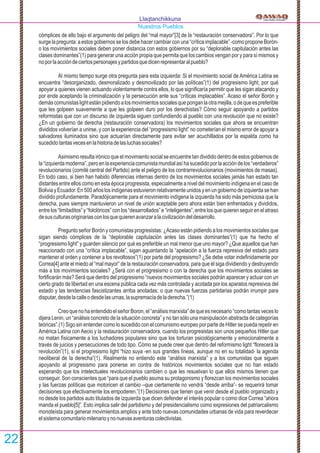 cómplices de ello bajo el argumento del peligro del “mal mayor”[3] de la “restauración conservadora”. Por lo que
surge la pregunta: a estos gobiernos se los debe hacer cambiar con una “crítica implacable” -como propone Borón-
o los movimientos sociales deben poner distancia con estos gobiernos por su “deplorable capitulación antes las
clases dominantes”(1) para generar una acción propia que permita que los cambios vengan por y para sí mismos y
noporlaaccióndeciertospersonajesypartidosquedicenrepresentaralpueblo?
Al mismo tiempo surge otra pregunta para esta izquierda: Si el movimiento social de América Latina se
encuentra “desorganizado, desmoralizado y desmovilizado por las políticas”(1) del progresismo light, por qué
apoyar a quienes vienen actuando violentamente contra ellos, lo que signiﬁcaría permitir que les sigan atacando y
por ende aceptando la criminalización y la persecución ante sus “críticas implacables”. Acaso el señor Borón y
demáscomunistaslightestánpidiendoalosmovimientossocialesqueponganlaotramejilla,odequeespreferible
que les golpeen suavemente a que les golpeen duro por los derechistas? Cómo seguir apoyando a partidos
reformistas que con un discurso de izquierda siguen confundiendo al pueblo con una revolución que no existe?
¿En un gobierno de derecha (restauración conservadora) los movimientos sociales que ahora se encuentran
divididos volverían a unirse, y con la experiencia del “progresismo light” no cometerían el mismo error de apoyar a
salvadores iluminados sino que actuarían directamente para evitar ser acuchillados por la espalda como ha
sucedidotantasvecesenlahistoriadelasluchassociales?
Asimismo resulta irónico que el movimiento social se encuentre tan dividido dentro de estos gobiernos de
la“izquierdamoderna”,peroenlaexperienciacomunistamundialasíhasucedidoporlaaccióndelos“verdaderos”
revolucionarios (comité central del Partido) ante el peligro de los contrarrevolucionarios (movimientos de masas).
En todo caso, si bien han habido diferencias internas dentro de los movimientos sociales jamás han estado tan
distantes entre ellos como en esta época progresista, especialmente a nivel del movimiento indígena en el caso de
BoliviayEcuador.En500añoslosindígenasestuvieronrelativamenteunidosyenungobiernodeizquierdasehan
dividido profundamente. Paradójicamente para el movimiento indígena la izquierda ha sido más perniciosa que la
derecha, pues siempre mantuvieron un nivel de unión aceptable pero ahora están bien enfrentados y divididos,
entrelos“limitaditos”y“folclóricos”conlos“desarrollados”e“inteligentes”,entrelosquequierenseguirenelatraso
desusculturasoriginariasconlosquequierenavanzaralacivilizacióndeldesarrollo.
Pregunto señor Borón y comunistas progresistas: ¿Acaso están pidiendo a los movimientos sociales que
sigan siendo cómplices de la “deplorable capitulación antes las clases dominantes”(1) que ha hecho el
“progresismo light” y guarden silencio por qué es preferible un mal menor que uno mayor? ¿Que aquellos que han
reaccionado con una “crítica implacable”, sigan aguantando la “apelación a la fuerza represiva del estado para
mantener el orden y contener a los revoltosos”(1) por parte del progresismo? ¿Se debe votar indeﬁnidamente por
Correa[4] ante el miedo al “mal mayor” de la restauración conservadora, para que él siga dividiendo y destruyendo
más a los movimientos sociales? ¿Será con el progresismo o con la derecha que los movimientos sociales se
fortiﬁcarán más? Será que dentro del progresismo “nuevos movimientos sociales podrán aparecer y actuar con un
cierto grado de libertad en una escena pública cada vez más controlada y acotada por los aparatos represivos del
estado y las tendencias fascistizantes arriba anotadas; o que nuevas fuerzas partidarias podrán irrumpir para
disputar,desdelacalleodesdelasurnas,lasupremacíadeladerecha.”(1)
CreoquenohaentendidoelseñorBoron,el“análisismarxista”dequeesnecesario“comotantasveceslo
dijera Lenin, un “análisis concreto de la situación concreta” y no tan sólo una manipulación abstracta de categorías
teóricas”.(1) Sigo sin entender como lo sucedido con el comunismo europeo por parte de Hitler se pueda repetir en
América Latina con Aecio y la restauración conservadora, cuando los progresistas son unos pequeños Hitler que
no matan físicamente a los luchadores populares sino que los torturan psicológicamente y emocionalmente a
través de juicios y persecuciones de todo tipo. Cómo se puede creer que dentro del reformismo light “ﬂorecerá la
revolución”(1), si el progresismo light “hizo suya -en sus grandes líneas, aunque no en su totalidad- la agenda
neoliberal de la derecha”(1). Realmente no entiendo este “análisis marxista” y a los comunistas que siguen
apoyando al progresismo para ponerse en contra de históricos movimientos sociales que no han estado
esperando que los intelectuales revolucionarios cambien o que les resuelvan lo que ellos mismos tienen que
conseguir. Son conscientes que “para que el pueblo asuma su protagonismo y ﬂorezcan los movimientos sociales
y las fuerzas políticas que motoricen el cambio –que ciertamente no vendrá “desde arriba”- se requerirá tomar
decisiones que efectivamente los empoderen.”(1) Decisiones que tienen que venir desde el pueblo organizado y
no desde los partidos auto titulados de izquierda que dicen defender el interés popular o como dice Correa “ahora
manda el pueblo[5]”. Esto implica salir del partidismo y del presidencialismo como expresiones del patriarcalismo
monoteísta para generar movimientos amplios y ante todo nuevas comunidades urbanas de vida para reverdecer
elsistemacomunitariomilenarioynonuevasaventurascolectivistas.
Llaqtanchikkuna
Nuestros Pueblos
22
 