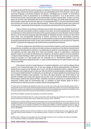 Aquí llegamos al asunto de fondo entre la izquierda y el indianismo. Para el comunismo “cabezón” (y también para
el “chino”) sigue siendo el asunto de superestructuras y de verticalidades para la “toma del poder”, esto es, ganar
elecciones burguesas y de partidos proletarios con tácticas y estrategias que no manejen “un doctrinarismo
pedante(Gramsci)” (como el) prevaleciente en el infantilismo de izquierda”(1). O en el otro extremo, el del
comunismo de acciones “insurreccionales o extra institucionales”(1) para la “toma del poder”. Es decir, en el fondo
siguen con la misma visión patriarcalista del marxismo de arriba hacia abajo, del comité central del partido único
hacia el pueblo, a pesar que en el discurso digan que “no vendrá desde arriba”(1), tal como lo demuestra la historia
del comunismo en el mundo, sin que haya ninguna excepción. Para los comunistas el cambio viene a partir de la
“tomadelpoder”,medianteeleccionesburguesasoinsurreccionesparadesdeallíhacerlosgrandescambios.
Todo lo contrario a lo que piensa el indianismo que el cambio viene porque han cambiado las formas de
vida y por ende será concomitante y evidente un gobierno comunitario, ahí si será verdaderamente “desde abajo”.
Losindianistas(noinﬂuenciadosporelmarxismo)antesquepreocupadosporla“tomadelpoder”(subcomandante
Marcos) y por las elecciones burguesas están preocupados de empoderar al pueblo a través de un alto nivel de
masa crítica, pero principalmente fortiﬁcando el sistema comunitario en las comunidades existentes.
Comunidades que irónicamente el progresismo les va desmantelando a pretexto de salir de la pobreza para entrar
al supuesto desarrollo del primer mundo, es decir, para consolidar el colonialismo y con ello producir la “segunda y
deﬁnitiva”conquistadelosindígenasporlosherederosdelosconquistadoresmonárquicos.
Por eso los indígenas han desconﬁado de los eurocentristas de derecha y creían que los eurocentristas
de izquierda eran sus aliados, pero ahora se han dado cuenta que la izquierda es el otro lado de la derecha dentro
de la dicotomía del patriarcalismo civilizatorio. Los intelectuales de izquierda nunca entendieron a los indígenas y
solo esperaban que ellos vayan detrás de la “clase más avanzada”, pues en su paternalismo y mesianismo
pequeño burgués se han creído los redimidores de los indígenas y del pueblo en general. Nunca los entendieron
–de alguna manera Mariátegui y Martí- pero todos ellos han sido más contraproducentes que la propia derecha,
aunque la izquierda no lo haya querido pero han continuado con su “doctrinarismo pedante” y con “una
manipulación abstracta de categorías teóricas” (1) a pesar de tantos fracasos que han experimentado y de los que
todavíanoaprenden.
Ahora quieren convertir al sumak kawsay en un brazalete indigenista o en la “potencia plebeya (García
Linera)”(1) con el denominado Buen Vivir, sin que sean capaces de abrirse respetuosamente a la alteridad y
dejarse tocar un poquito por las “ﬁlosofías del sur” para ir más allá del materialismo histórico y dialéctico. Los que
quieren salvar a los indígenas tienen al menos que tratar de entender las epistemologías y ontologías indígenas y
no creer que el “análisis marxista”(1) lo sabe todo y ha resuelto todo, en la típica soberbia de la izquierda que ahora
tiene en Rafael Correa[6] su mejor expresión. Y en base a ello seguir apoyando a los menos malos sin que
aprendan de Medea que en base a ello claudicó ante sus hijos, como nos cuenta la reﬂexión de Eurípides en la
Grecia antigua. Desde la ética clásica de Platón, Aristóteles, los estoicos, pasando por el catolicismo liberal y la
democracia cristiana hasta los revolucionarios light, en Occidente se sigue dándose golpes de pecho y
justiﬁcándoseenelmalminorismoparanocambiarnadadefondo(gatopardismo).
[1] “Había, tanto en los fundadores del materialismo histórico como en el líder ruso una clara idea de que podía haber partidos obreros, o
representantesdeotrasclasesogrupossociales(lapequeñaburguesíaeselejemplomáscorriente)conloscualespodíanforjarsealianzas
transitorias y puntuales y que nada podría ser más perjudicial para los intereses de los trabajadores que desestimar esa posibilidad y, de ese
modo,abrirlapuertaalavictoriadelasexpresionesmásrecalcitrantesyviolentasdelaburguesía.”(1)
[2]RenéRamírezGallegos.Socialismodelsumakkawsayobiosocialismorepublicano
[3] “Si bien cambiar la Constitución duele, es un costo, es el mal menor, frente al mal mayor, que esta derecha con el apoyo de los medios
venzanenlaseleccionesyreviertanestarevolución”.RafaelCorrea,6dejunio,2014EL UNIVERSO
[4] "Después de una profunda reﬂexión y teniendo claro que algunas veces tan solo puede elegirse el mal menor, pues insisto que creo en la
estabilidaddelasinstitucioneshedecididoapoyarlainiciativa.Solicitaranuestrobloquedeasambleístas,conesagranmayoríaquenosdio
el pueblo ecuatoriano, que se enmiende la Constitución de la república para establecer la reelección indeﬁnida en todos los cargos de
elección popular para que sea el pueblo ecuatoriano el que con toda libertad elija la alternancia de sus dirigentes". Rafael Correa, 24 Mayo
2014,ELTELEGRAFO
[5] El presidente ecuatoriano explicó la acción de su Gobierno en el país, destacando la reforma educativa, porque, según dijo, "ahora
en Ecuador manda el pueblo ecuatoriano" y lo más importante que tiene, a su juicio, es el "talento humano". EL COMERCIO 22 abril
2014
[6] Rafael Correa: “Gobernar es a veces elegir el mal menor. El pueblo ecuatoriano nos dio su conﬁanza, dos tercios de la Asamblea
con lo cual podemos modiﬁcar la Constitución. Enlace ciudadano 378
POR EL SUMAK KAWSAY www.vitalismoandino.blogspot.com
Llaqtanchikkuna
Nuestros Pueblos
23
 