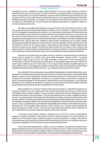 aprendiendo a convivir o adaptarnos a estos cambios climáticos. Es mas, de no haber cambios en el clima la
catástrofe para los seres vivos sería mayor. El cambio, el movimiento, los desplazamientos de energía (aunque a
veces nos causes daño si nos encuentran distraidos), son pues un factor fundamental para la existencia de la vida
en todas sus formas. En los andes hemos convivido miles de años con los wayqus (deslizamientos de lodos),
pachakuyus (sismos) por ejemplo, y sin embargo no los consideramos en sí mismos como amenazas, sino como
una señal de la Pachamama que nos esta avisando que debemos reacomodarnos y adaptarnos siempre en
armoníaconlosdemasseresvivos.
Nos dijeron que el calentamiento global era consecuencia de la “accion del hombre” por producir mucho
Co2, ya que esté gas sería el responsable del efecto invernadero, y que si “los paises” no reducían sus emisiones
de Co2 la temperatura del planeta seguiría subiendo y nos achicharraría a todos hacia el 2016 (ahora dicen que
será hacia el 2050). La gran mentira es que olvidan mencionar que el dioxido de carbono es un gas natural que
forma parte de todos los seres vivos en este planeta y mas contaminantes son los metales pesados que las
megacorporaciones globales ponen en el medio ambiente terrestre y atmosférico en volúmenes verdaderamente
catastróﬁcos para todos los seres vivos.. Además los seres humanos no producimos sino una ínﬁma cantidad,
mientras que por ejemplo los oceanos son los que mas ponen Co2 en la atmosfera. Para las corporaciones lo más
importante es el cuento del Co2, porque gracias a esta mentira han desarrollado el lucrativo degocio de las
acciones de carbono que se negocian en la bolsa de valores de New York, de Londres y otras, y gracias a ella
lograronpromover elprimer impuesto aescala planetaria (elimpuesto alaproducción deCo2),enbeneﬁcio delas
corporacionesquecontrolanlasNacionesUnidasysonlasqueprecisamenteestándestruyendolanaturaleza.
Ahora bien, hay cientíﬁcos que nos aclaran el asunto y sostienen contundentemente que el dióxido de
carbono (Co2) no aporta sino el 0.054% como gas de efecto invernadero, mientras el 95% lo constituye
simplemente el vapor de agua; esto sin aún haber descontado la parte de ese mínimo porcentaje que le
corresponderia a la activida humana. Ninguno de estos gases son responsables directos del cambio climático. No
existe ninguna evidencia que el Co2 haya tenido un rol en ninguno de los periodos de calentamiento que ha
experimentado la tierra. Los investigadores cientiﬁcos independientes refutan a los empleados por el IPCC (Panel
intergubernamentaldelcambioclimatico)delaONU, ysoncategóricosalaﬁrmarqueestoesunfraude.
Sinembargolasmismascorporacionesresponsablesdeladepredaciónmounstruosadelplaneta,siguen
empujando sus campañas para supuestamente reducir la produccion de Co2 porque de por medio hay billones de
dólares en juego y al mismo tiempo estan utilizando el pánico para avanzar en la instauración del Nuevo orden
Mundial que nos anuncian repetidamente sus políticos. Los grandes medios de comunicación, propiedad de
dichas corporaciones globales se han encargado de adoctrinarnos con ese falso ecologismo y sus fundaciones
ﬁnancieras se han encargado de domesticar y manipular a la mayoría del movimiento ambientalista del planeta
paraqueingenuamente(creyendoquesalvanalplaneta)sirvandetontosutiles.
Solo la explosión de un volcan en Finlancia emitió mas Co2 que toda la humanidad en el planeta y las
erupciones volcánicas que hay en todas partes sería suﬁciente para arrojar tanto Co2 que ya hubiera hecho
sobrecalentar la tierra a niveles insufribles.Yeso que no estamos considerando la enorme cantidad que emiten los
animales de todo tamaño, hasta las bacterias; las hojas de los arboles que caen en otoño y vegetales muertos en
general, y así mismo los pedos de las vacas, entre otros fenómenos naturales. Estaríamos ya pues kankay kanka
(asadosalcarbón).Situvieramosqueaceptarlasteoríasdelcalentamentoglobal,debieramosserrigurososenver
los verdaderos causantes del desastre. Son las corporaciones globales de la industria petrolera, automotor, militar,
quimica, minera, y agroalimentaria, las directamente responsables de las emisiones contaminantes de todo tipo,
ademas del Co2 y no los pueblos andinos, africanos, indios, indochinos etc. o quienes sufren la explotación de
dichas corporaciones en todo el mundo. ¿Entonces que sentido tienen estos acuerdos sobre la reducción del
Co2?.Soloestafarnosunavezmasyponernosunasogaalcuellocomohumanidad.
Si, tenemos un gran problema climático y ambiental, pero no es el Co2 ni somos la humanidad los
causantes. Hay gente interesada en crear pánico a traves del “terrorismo basado en el cambio climatico”. El
problema de la humanidad es que el modelo de progreso y desarrollo impuesto a la mala por estas mismas
corporaciones que rigen los gobiernos de prácticamente todos los países del mundo, es un modelo que se basa en
laexplotaciónydepredación sinlímites,delosrecursosnaturalesdetodoelplaneta.
Es el modo de vida antropocéntrico y violento, al que nos resistimos y resistiremos las mayorías de los
pueblos oprimidos del mundo. Por esa razón, para forzar a someternos al mismo, la élite ha creado el terrorismo
global,desdelasestructurasdelestadoentodoslosgobiernosdenuestrospaíses,almismotiempoquepromueve
laconfusiónconundiscursohipócrita“ambientalista”,unodesusinstrumentosestratégicosfundamentales.
Imainam kawsakuyninchik
Nuestro Modo de Vivir
25
 