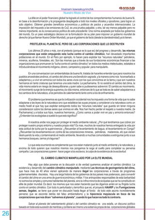 La élite en el poder ﬁnanciero global ha logrado el control de los comportamientos humanos de buena fé,
en base a la desinformación y la propaganda desplegada a todo los niveles oﬁciales y opositores, para lograr un
solo objetivo: Obtener grandes beneﬁcios economicos y politicos de pactos y acuerdos internacionales. La
imposición del impuesto a las emisiones de Co2, es una prueba palpable; y otra, tal vez menos palpable pero no
menos importante, es la consecuencia política de este precedente: Una norma aceptada por todos los gobiernos
del mundo. Es un paso estratégico decisivo en la formulación de su plan para imponer un gobierno mundial de
derecho(alquellamanNuevoOrdenMundial),yaqueelgobiernodefacto(desdelaclandestinidad)yalotienen.
PROTEJER AL PLANETA SÍ, PERO DE LAS CORPORACIONES QUE LO DESTRUYEN
Los últimos 25 años o más, con el pretexto (porque es lo que es) del progreso y desarrollo, las mismas
corporaciones que están empujando esta lucha contra el cambio climático, han devastado importantes
poblaciones en el mundo. En el Perú por ejemplo, lo hacen para explotar los “recursos naturales” petroleros,
mineros, acuiferos, forestales, etc. Son las mismas que a través de sus fundaciones económicas ﬁnancian a las
organizaciones que promueven la “lucha contra el cambio climatico” en todos los medios intelectuales, estatales e
introduciéndoseelmovimientoindígena,obrero,campesinoypopular.paramanipularlo.
En una conversacion con ambientalistas de buena fé, trataba de hacerles entender que para nosotros los
pueblosancestralesandinos,elcambiodelclimaeraunabendiciónsagrada,ylamaneracomonos haenseñadoa
adaptarnos y a vivír en armonía con todos los seres vivos con los que convivimos en la tierra y que son nuestros
hermanos en tanto criaturas que tenemos una sola madre: La pachamama. Si no existiría el cambio del clima, la
vida misma estaría en riesgo de desequilibrarse y quien sabe si pudiesemos sobrevivir. El cambio es movimiento,
el movimiento surge de la energía suprema y la vida misma, entonces de lo que se trata es de saber adapatarnos a
loscambiosdelanaturaleza,alosperiodosdecalentamientotantocomoalosdeenfriamiento.
Elproblemaquetenemosesquelacivilizaciónoccidentalnoshaimpuestounaformadevidaquenosabe
adaptarse a las leyes de la naturaleza sino que establece las suyas propias y consideran a la naturaleza como un
medio hostil al que hay que explotar extrayendo todos los “recursos naturales” que guarda sin tener ninguna
consideracion sobre los demas seres que vivimos en ella. Nos han hecho perder el respeto a nuestra madre, (la
Pachamama) y a todos sus hijos, nuestros hermanos. ¿Como vamos a poder vivir en paz y armonía entonces?
¿Entiendenlosecologistasasueldoloqueestosigniﬁca?
A nosotros andie nos paga por proteger el medio ambiente natural, ¿Por qué tendriamos que cobrar por
proteger nuestro propio entorno y nuestra propia vida? Es mas, muchos de nosotros hemos entregado la vida por
esta actitud de lucha por la supervivencia: ¿Recuerdan el levantamiento de bagua, el levantamiento en Conga?
¿Recuerdan los levantamientos en contra de las corporaciones mineras, petroleras, madereras, etc que vienen
destruyendo la vida y contaminando el medio ambiente, llevando a muchas comunidades a extinguirse junto a sus
hermanosbosques,cerrosy/olagunas?
Lo que esta ocurriendo es simplemente que nos estan matando junto al medio ambiente y la naturaleza, y
encima de todo quieren que nosotros mismos nos pongamos la soga al cuello para completar su perversa
campaña.Lascorporacionesquieren hacerpagaralosesclavos,laculpadelaexistenciadelaesclavitud.
EL CAMBIO CLIMATICO MANIPULADO POR LA ELITE MUNDIAL
Hay algo que debe ponerse en la discusión si de verdad queremos analizar el cambio climático: La
existencia y desarrollo del cambio climático manipulado, mediante Las técnicas de geoingeniería del clima,
que hace mas de 40 años vienen aplicando de manera ilegal las corporaciones a travás de programas
gubernamentales discretos. Hay una larga historia de los gobiernos de los paises mas poderosos, para convertir
el cambio del clima en una arma de guerra económica y militar. Ylos antropoides responsables de esta barbaridad
nosomoslossimplesycomuneshabitantesdelplaneta,sinolaínﬁnaminoríadesicópatasquesehaconstituidoen
elite de poder mundial. Es decir, los mismos que nos estan haciendo que les digamos amén en su ﬁngida lucha
contra el cambio climático. Con todo lo perturbador y terroríﬁco que es, el proyecto HAARP y las Fumigaciones
aereas, ilegales, se tiene que poner en discusión hasta llegar al fondo de todo este asunto increíblemente
perverso que se esconde detrás del falso ambientalismo y la hipocrecía mayúscula en boca de las
corporacionesquenosdicen“salvemosalplaneta”,cuandoloquehacenestodolocontrario.
Salvar al planeta del calentamiento global o del cambio climatico es una estafa, un discurso político
basadoentodaestasucesióndementirasycontieneasímismounasoberviapropiadelas corporacionesglobales
Imainam kawsakuyninchik
Nuestro Modo de Vivir
26
 